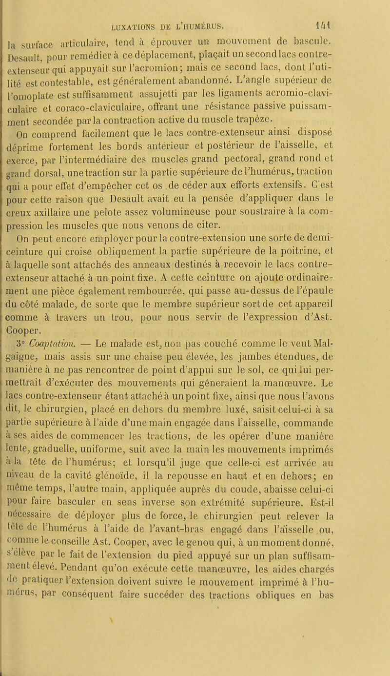 la surface articulaire, tend à ('prouver un mouvement de bascule. Desault, pour remédiera ce déplacement, plaçait un second lacs contre- extenseur qui appuyait sur l'acromion; mais ce second lacs, dont l'uti- lité est contestable, est généralement abandonné. L'angle supérieur de l'omoplate est suffisamment assujetti par les ligaments acromio-elavi- culaire et coraco-claviculaire, offrant une résistance passive puissam- ment secondée parla contraction active du muscle trapèze. On comprend facilement que le lacs contre-extenseur ainsi disposé déprime fortement les bords antérieur et postérieur de l'aisselle, et exerce, par l'intermédiaire des muscles grand pectoral, grand rond et grand dorsal, une traction sur la partie supérieure de l'humérus, traction qui a pour effet d'empêcher cet os de céder aux efforts extensifs. C'est pour cette raison que Desault avait eu la pensée d'appliquer dans le creux axillaire une pelote assez volumineuse pour soustraire à la com- pression les muscles que nous venons de citer. On peut encore employer pour la contre-extension une sorte de demi- ceinture qui croise obliquement la partie supérieure de la poitrine, et à laquelle sont attachés des anneaux destinés à recevoir le lacs contre- extenseur attaché à un point fixe. A cette ceinture on ajoute ordinaire- ment une pièce également rembourrée, qui passe au-dessus de l'épaule du côté malade, de sorte que le membre supérieur sort de cet appareil comme à travers un trou, pour nous servir de l'expression d'Ast. Cooper. 3° Cooptation. — Le malade est, non pas couché comme le veut Mal- gai^ ne, mais assis sur une chaise peu élevée, les jambes étendues, de manière à ne pas rencontrer de point d'appui sur le sol, ce qui lui per- mettrait d'exécuter des mouvements qui gêneraient la manœuvre. Le lacs contre-extenseur étant attaché à un point fixe, ainsi que nous l'avons dit, le chirurgien, placé en dehors du membre luxé, saisit celui-ci à sa partie supérieure à l'aide d'une main engagée dans l'aisselle, commande à ses aides de commencer les tractions, de les opérer d'une manière lente, graduelle, uniforme, suit avec la main les mouvements imprimés a la tête de l'humérus; et lorsqu'il juge que celle-ci est arrivée au niveau de la cavité glénoïde, il la repousse en haut et en dehors; en même temps, l'autre main, appliquée auprès du coude, abaisse celui-ci pour faire basculer en sens inverse son extrémité supérieure. Est-il nécessaire de déployer plus de force, le chirurgien peut relever la tète de l'humérus à l'aide de l'avant-bras engagé dans l'aisselle .ou, comme le conseille Ast. Cooper, avec le genou qui, à un moment donné, s élève par le fait de l'extension du pied appuyé sur un plan suffisam- mentélevé. Pendant qu'on exécute cette manœuvre, les aides chargés de pratiquer l'extension doivent suivre le mouvement imprimé à l'hu- mérus, par conséquent faire succéder des tractions obliques en bas