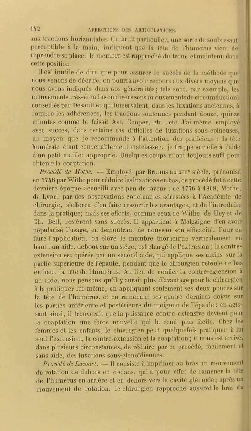 aux tractions horizontales. Un bruit particulier, une sorte de soubresaut perceptible à la main, indiquent que La tête de l'humérus vient de reprendre sa place ; le membre est rapproché du tronc et maintenu dans cette position. il est inutile de dire que pour assurer le succès de la méthode que nous venons de décrire, on pourra avoir recours aux divers moyens que nous avons indiqués clans nos généralités; tels sont, par exemple, les mouvements très-étendusen divers sens (mouvementsdecircumduction) conseillés par Desaultet qui lui servaient, dans les luxations anciennes, à rompre les adhérences, les tractions soutenues pendant douze, quinze minutes comme le faisait Ast. Cooper, etc., etc. J'ai môme employé avec succès, dans certains cas difficiles de luxations sous-épineuses, un moyen que je recommande à l'attention des praticiens : la tête numérale étant convenablement matelassée, je frappe sur elle à l'aide d'un petit maillet approprié. Quelques coups m'ont toujours sufli pour obtenir la coaptation. Procédé de Mot/ie. — Employé par Brunus au xinc siècle, préconisé en 17^8 par Withe pour réduire les luxations en bas, ce procédé fut à cette dernière époque accueilli avec peu de faveur : de 1776 à 1808, Mothe, de Lyon, par des observations concluantes adressées à l'Académie de chirurgie, s'efforça d'en faire ressortir les avantages, et de l'introduire dans la pratique; mais ses efforts, comme ceux de Withe, de Hey et de Ch. Bell, restèrent sans succès. Il appartient à Malgaigne d'en avoir popularisé l'usage, en démontrant de nouveau son efficacité. Pour en faire l'application, on élève le membre thoracique verticalement en haut : un aide, debout sur un siège, est chargé de l'extension ; la contre- extension est opérée par un second aide, qui applique ses mains sur la partie supérieure de l'épaule, pendant que le chirurgien refoule de bas en haut la tête de l'humérus. Au lieu de confier la contre-extension à un aide, nous pensons qu'il y aurait plus d'avantage pour le chirurgien à la pratiquer lui-même, en appliquant seulement ses deux pouces sua la tête de l'humérus, et en ramenant ses quatre derniers doigts sur les parties antérieure et postérieure du moignon de l'épaule : en agis- sant ainsi, il trouverait que la puissance contre-extensive devient pour la coaptation une force nouvelle qui la rend plus facile. Chez les femmes et les enfants, le chirurgien peut quelquefois pratiquer à lui seul l'extension, la contre-extension et la coaptation; il nous est arrive, dans plusieurs circonstances, de réduire par ce procédé, facilement et sans aide, des luxations sous-glénoïdiennes Procédé de Lacourt. — 11 consiste à imprimer au bras un mouvement de rotation de dehors en dedans, qui a pour effet de ramener la lête de l'humérus en arrière et en dehors vers la cavité glénoïde; après un mouvement de rotation, le chirurgien rapproche aussitôt le bras du