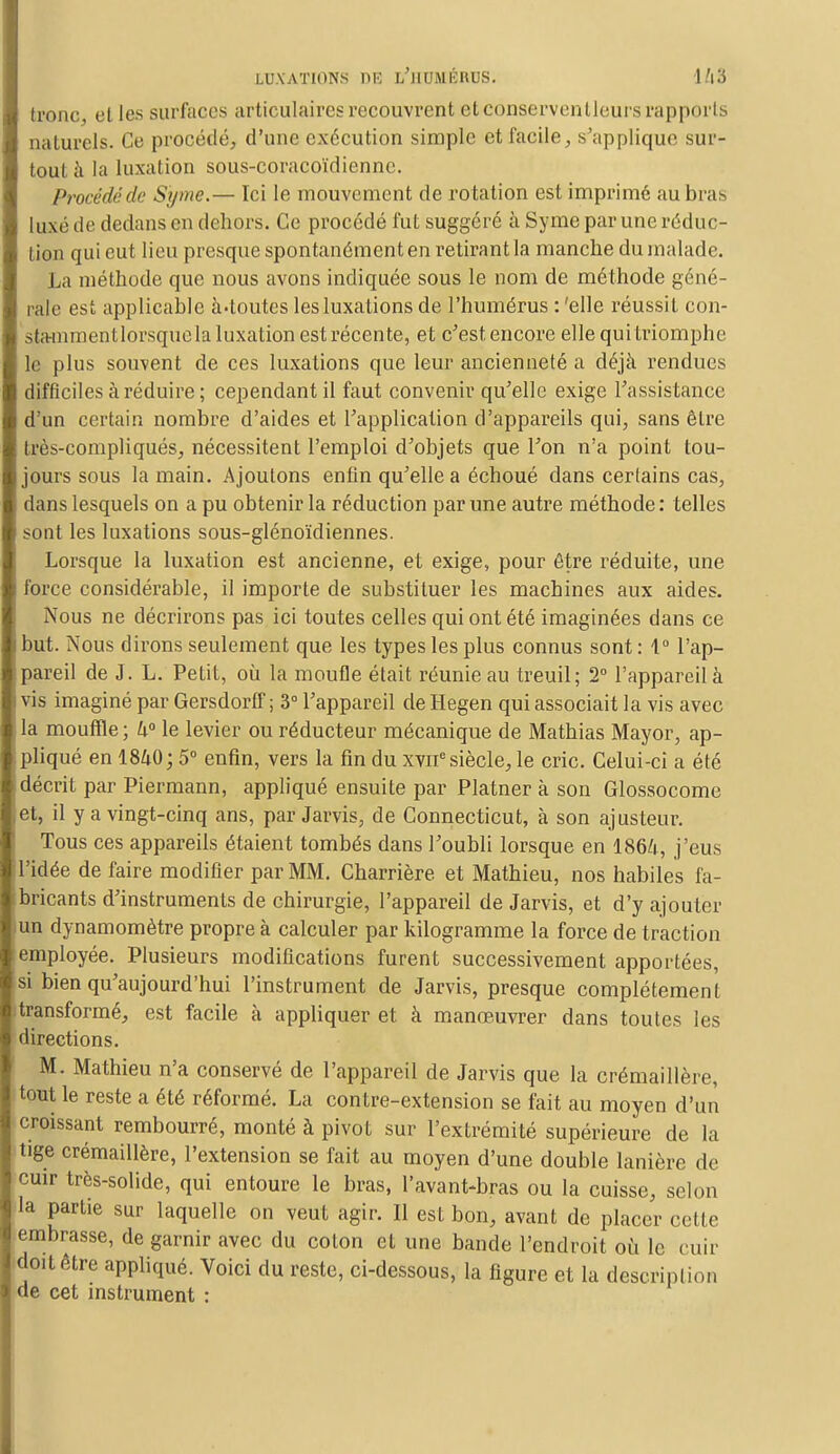 LUXATIONS DE i/jlUMÉIlCS. 1 /l3 tronc elles surfaces articulaires recouvrent et conserventleurs rapports naturels. Ce procédé, d'une exécution simple et facile, s'applique sur- tout à la luxation sous-coracoïdienne. Procédé de S'y me.— Ici le mouvement de rotation est imprimé au bras luxé de dedans en dehors. Ce procédé fut suggéré à Syme par une réduc- tion qui eut lieu presque spontanément en retirant la manche du malade. La méthode que nous avons indiquée sous le nom de méthode géné- rale est applicable à-toutes les luxations de l'humérus : 'elle réussit con- atammentlorsquela luxation est récente, et c'est encore elle qui triomphe le plus souvent de ces luxations que leur ancienneté a déjà rendues difficiles à réduire; cependant il faut convenir qu'elle exige l'assistance d'un certain nombre d'aides et l'application d'appareils qui, sans être très-compliqués, nécessitent l'emploi d'objets que l'on n'a point tou- jours sous la main. Ajoutons enfin qu'elle a échoué dans certains cas, dans lesquels on a pu obtenir la réduction par une autre méthode : telles sont les luxations sous-glénoïdiennes. Lorsque la luxation est ancienne, et exige, pour être réduite, une force considérable, il importe de substituer les machines aux aides. Nous ne décrirons pas ici toutes celles qui ont été imaginées dans ce but. Nous dirons seulement que les types les plus connus sont : 1° l'ap- pareil de J. L. Petit, où la moufle était réunie au treuil; 2° l'appareil à vis imaginé par Gersdorff ; 3° l'appareil de Hegen qui associait la vis avec la mouffle ; U° le levier ou réducteur mécanique de Mathias Mayor, ap- pliqué en 1840; 5° enfin, vers la fin du xvne siècle, le cric. Celui-ci a été décrit par Piermann, appliqué ensuite par Platner à son Glossocome et, il y a vingt-cinq ans, par Jarvis, de Connecticut, à son ajusteur. Tous ces appareils étaient tombés dans l'oubli lorsque en I86Z1, j'eus l'idée de faire modifier par MM. Charrière et Mathieu, nos habiles fa- bricants d'instruments de chirurgie, l'appareil de Jarvis, et d'y ajouter un dynamomètre propre à calculer par kilogramme la force de traction employée. Plusieurs modifications furent successivement apportées, si bien qu'aujourd'hui l'instrument de Jarvis, presque complètement transformé, est facile à appliquer et à manœuvrer dans toutes les directions. M. Mathieu n'a conservé de l'appareil de Jarvis que la crémaillère, tout le reste a été réformé. La contre-extension se fait au moyen d'un croissant rembourré, monté à pivot sur l'extrémité supérieure de la tige crémaillère, l'extension se fait au moyen d'une double lanière de cuir très-solide, qui entoure le bras, l'avant-bras ou la cuisse, selon la partie sur laquelle on veut agir. Il est bon, avant de placer celle embrasse, de garnir avec du coton et une bande l'endroit où le cuir doit être appliqué. Voici du reste, ci-dessous, la figure et la description de cet instrument :