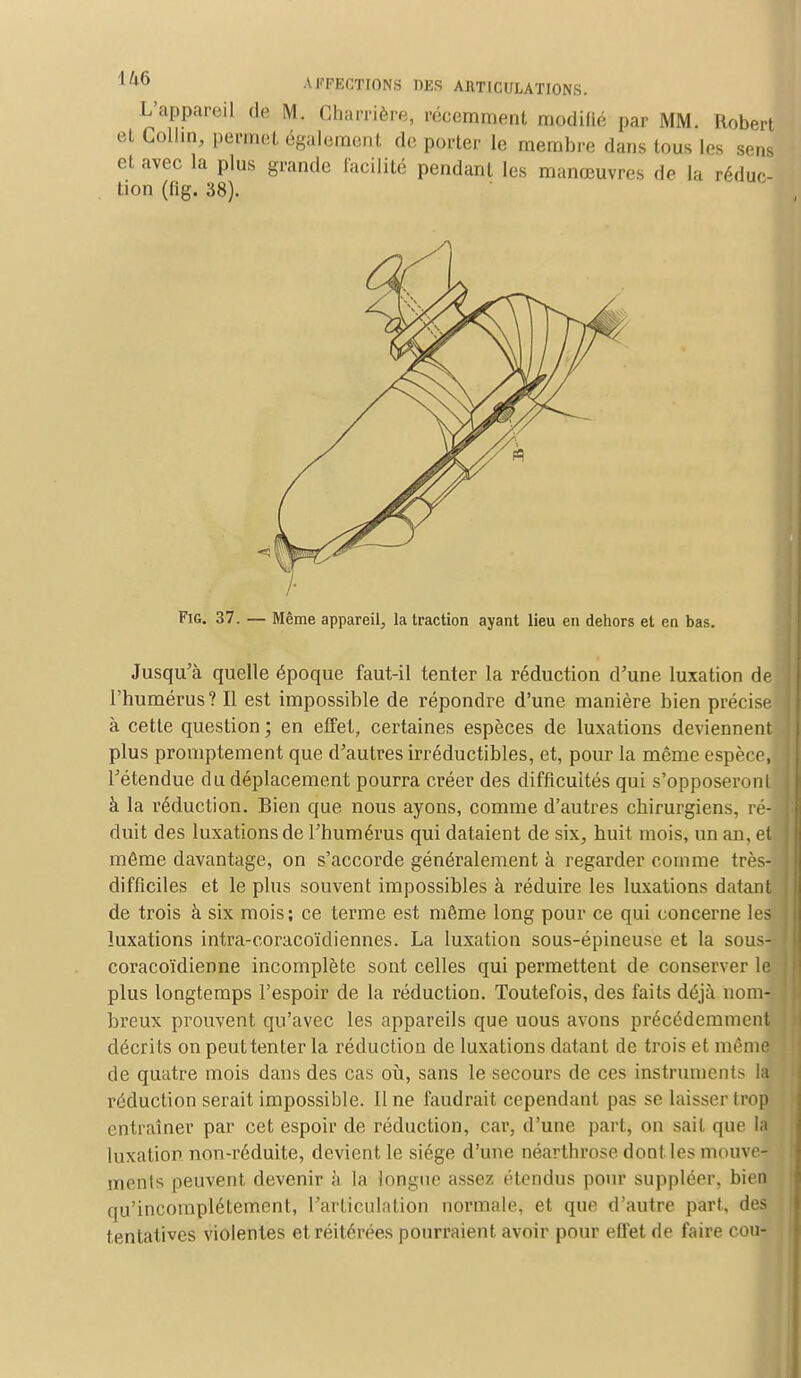 L'appareil de M. Charrière, récemment modifié par MM. Robert et Collin, permet également de porter le membre dans tous les sens et avec la plus grande facilité pendant les manœuvres de la réduc- tion (fig. 38). 7- Fig. 37. — Même appareil, la traction ayant lieu en dehors et en bas. Jusqu'à quelle époque faut-il tenter la réduction d'une luxation de l'humérus? Il est impossible de répondre d'une manière bien précise à cette question; en effet, certaines espèces de luxations deviennent plus promptement que d'autres irréductibles, et, pour la même espèce, l'étendue du déplacement pourra créer des difficultés qui s'opposeront à la réduction. Bien que nous ayons, comme d'autres chirurgiens, ré- duit des luxations de l'humérus qui dataient de six, huit mois, un an, eU môme davantage, on s'accorde généralement à regarder comme très- difficiles et le plus souvent impossibles à réduire les luxations datant de trois à six mois; ce terme est même long pour ce qui concerne les luxations intra-coracoïdiennes. La luxation sous-épineuse et la sous- coracoïdienne incomplète sont celles qui permettent de conserver le plus longtemps l'espoir de la réduction. Toutefois, des faits déjà nom- breux prouvent qu'avec les appareils que uous avons précédemment décrits on peuttenter la réduction de luxations datant de trois et même de quatre mois dans des cas où, sans le secours de ces instruments la réduction serait impossible. Il ne faudrait cependant pas se laisser trop entraîner par cet espoir de réduction, car, d'une part, on sait que la luxation non-réduite, devient le siège d'une néartbrose dont les mouve- ments peuvent devenir à la longue assez étendus pour suppléer, bien qu'incomplètement, l'articulation normale, et que d'autre part, des tentatives violentes et réitérées pourraient avoir pour effet rie faire cou-