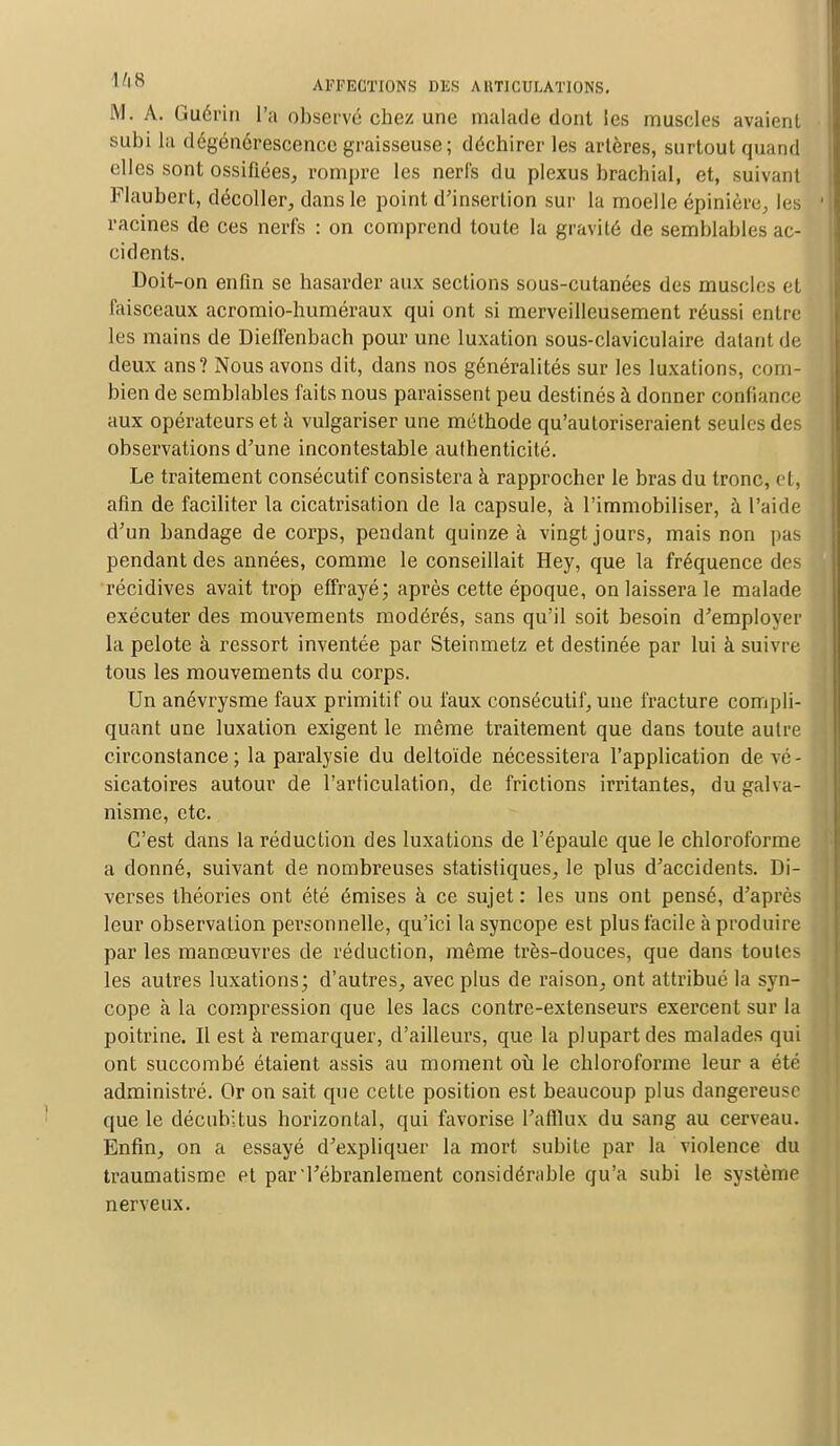 M. A. Guérin l'a observé chez une malade dont les muscles avaient subi la dégénérescence graisseuse; déchirer les artères, surtout quand elles sont ossifiées, rompre les nerfs du plexus brachial, et, suivant Flaubert, décoller, dans le point d'insertion sur la moelle épinière, les racines de ces nerfs : on comprend toute la gravité de semblables ac- cidents. Doit-on enfin se hasarder aux sections sous-cutanées des muscles et faisceaux acromio-huméraux qui ont si merveilleusement réussi entre les mains de Dieffenbach pour une luxation sous-claviculaire datant de deux ans? Nous avons dit, dans nos généralités sur les luxations, com- bien de semblables faits nous paraissent peu destinés à donner confiance aux opérateurs et à vulgariser une méthode qu'autoriseraient seules des observations d'une incontestable authenticité. Le traitement consécutif consistera à rapprocher le bras du tronc, et, afin de faciliter la cicatrisation de la capsule, à l'immobiliser, à l'aide d'un bandage de corps, pendant quinze à vingt jours, mais non pas pendant des années, comme le conseillait Hey, que la fréquence des récidives avait trop effrayé; après cette époque, on laissera le malade exécuter des mouvements modérés, sans qu'il soit besoin d'employer la pelote à ressort inventée par Steinmetz et destinée par lui à suivre tous les mouvements du corps. Un anévrysme faux primitif ou faux consécutif, une fracture compli- quant une luxation exigent le même traitement que dans toute autre circonstance ; la paralysie du deltoïde nécessitera l'application de vé - sicatoires autour de l'articulation, de frictions irritantes, du galva- nisme, etc. C'est dans la réduction des luxations de l'épaule que le chloroforme a donné, suivant de nombreuses statistiques, le plus d'accidents. Di- verses théories ont été émises à ce sujet : les uns ont pensé, d'après leur observation personnelle, qu'ici la syncope est plus facile à produire par les manœuvres de réduction, même très-douces, que dans toutes les autres luxations; d'autres, avec plus de raison, ont attribué la syn- cope à la compression que les lacs contre-extenseurs exercent sur la poitrine. Il est à remarquer, d'ailleurs, que la plupart des malades qui ont succombé étaient assis au moment où le chloroforme leur a été administré. Or on sait que cette position est beaucoup plus dangereuse que le décubitus horizontal, qui favorise l'afflux du sang au cerveau. Enfin, on a essayé d'expliquer la mort subite par la violence du traumatisme et par l'ébranlement considérable qu'a subi le système nerveux.