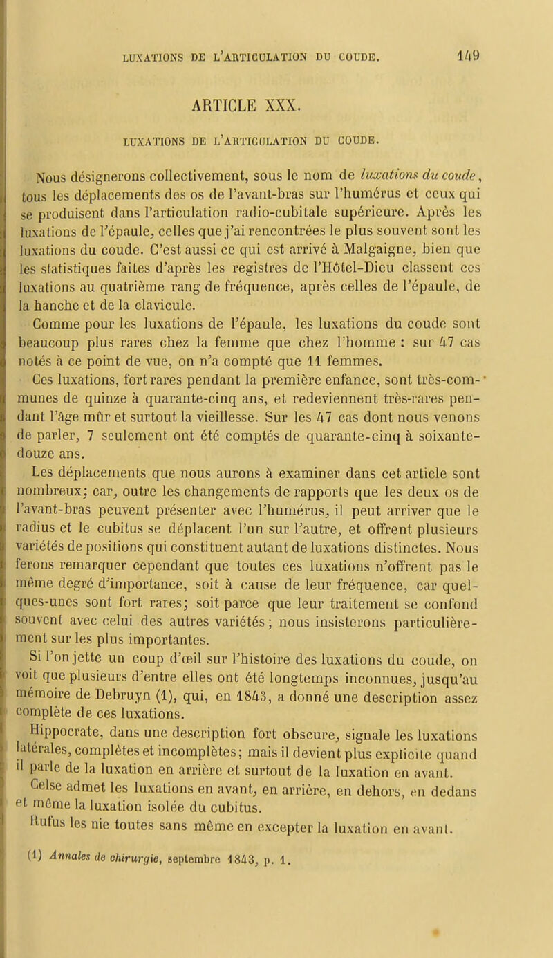 ARTICLE XXX. LUXATIONS DE L'ARTICULATION DU COUDE. Nous désignerons collectivement, sous le nom de luxation» du coude, tous les déplacements des os de l'avant-bras sur l'humérus et ceux qui se produisent dans l'articulation radio-cubitale supérieure. Après les luxations de l'épaule, celles que j'ai rencontrées le plus souvent sont les luxations du coude. C'est aussi ce qui est arrivé à Malgaigne, bien que les statistiques faites d'après les registres de l'Hôtel-Dieu classent ces luxations au quatrième rang de fréquence, après celles de l'épaule, de la hanche et de la clavicule. Comme pour les luxations de l'épaule, les luxations du coude sont beaucoup plus rares chez la femme que chez l'homme : sur 47 cas notés à ce point de vue, on n'a compté que 11 femmes. Ces luxations, fort rares pendant la première enfance, sont très-com- ' munes de quinze à quarante-cinq ans, et redeviennent très-rares pen- dant l'âge mûr et surtout la vieillesse. Sur les 47 cas dont nous venons de parler, 7 seulement ont été comptés de quarante-cinq à soixante- douze ans. Les déplacements que nous aurons à examiner dans cet article sont nombreux; car, outre les changements de rapports que les deux os de l'avant-bras peuvent présenter avec l'humérus, il peut arriver que le radius et le cubitus se déplacent l'un sur l'autre, et offrent plusieurs variétés de positions qui constituent autant de luxations distinctes. Nous ferons remarquer cependant que toutes ces luxations n'offrent pas le même degré d'importance, soit à cause de leur fréquence, car quel- ques-unes sont fort rares; soit parce que leur traitement se confond souvent avec celui des autres variétés ; nous insisterons particulière- ment sur les plus importantes. Si l'on jette un coup d'oeil sur l'histoire des luxations du coude, on voit que plusieurs d'entre elles ont été longtemps inconnues, jusqu'au mémoire de Debruyn (1), qui, en 1843, a donné une description assez complète de ces luxations. Hippocrate, dans une description fort obscure, signale les luxations latérales, complètes et incomplètes; mais il devient plus explicite quand il parle de la luxation en arrière et surtout de la luxation en avant. Celse admet les luxations en avant, en arrière, en dehors, en dedans et môme la luxation isolée du cubitus. Hufus les nie toutes sans même en excepter la luxation en avant. (1) Annales de chirurgie, septembre 1843, p. i.