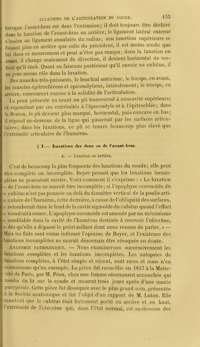 lorsque l'avant-bras est dans l'extension; il doit toujours être déchiré dans la luxation de l'avant-bras en arrière; le ligament latéral externe s'insère au ligament annulaire du radius; son insertion supérieure se taisant plus en arrière que celle du précédent, il est moins tendu que lui dans ce mouvement et peut n'être pas rompu; dans la. luxation en avant, il change seulement de direction, il devient horizontal de ver- tical qu'il était. Quant au faisceau postérieur qu'il envoie au cubitus, il ne joue aucun rôle dans la luxation. Des muscles très-puissants, le brachial antérieur, le biceps, en avant, les muscles épitrochléens et épicondyliens, latéralement; le triceps, en arrière, concourent encore à la solidité de l'articulation. La peau présente en avant un pli transversal à concavité supérieure; et répondant par ses extrémités à l'épicondyle et à l'épitrochlée; dans la flexion, le pli devient plus marqué, horizontal, puis concave en bas; il répond au-dessous de la ligne qui passerait par les surfaces articu- laires; dans les luxations, ce pli se trouvé beaucoup plus élevé que l'extrémité articulaire de l'humérus. § I.— Luxations des deux os de l'avant-bras. A. — Luxation en arrière. C'est de beaucoup la plus fréquente des luxations du coude; elle peut être complète ou incomplète. Boyer pensait que les luxations incom- plètes ne pouvaient exister. Voici comment il s'exprime : « La luxation » de l'avant-bras ne saurait être incomplète; si l'apophyse coronoïde du » cubitus n'est pas poussée au delà du diamètre vertical de la poulie arti- » culaire de l'humérus, cette dernière, à cause de l'obliquité des surfaces, » retomberait dans le fond de la cavité sigmoïde du cubitus quand l'effort » viendraità cesser. L'apophyse coronoïde estamenée par un mécanisme » semblable dans la cavité de l'humérus destinée à recevoir l'olécrâne, » dès qu'elle a dépassé le point saillant dont nous venons de parler. » — Mais les faits sont venus infirmer l'opinion de Boyer, et l'existence des luxations incomplètes ne saurait désormais être révoquée en doute. Anatomie pathologique. — Nous examinerons successivement les luxations complètes et les luxations incomplètes. Les autopsies de luxations complètes, à l'état simple et récent, sont rares et nous n'en connaissons qu'un exemple. La pièce fut recueillie en 1857 à la Mater- nité de Paris, par M. Péan, chez une femme récemment accouchée qui tomba du lit sur le coude et mourut trois jours après d'une manie puerpérale. Cette pièce fut disséquée avec le plus grand soin, présentée à la Société anatomique et fut l'objet d'un rapport de M. Luton. Elle montrait que le cubitus était fortement porté en arrière et en haut, l'extrémité de l'olécrâne qui, dans l'état normal, est au-dessous des