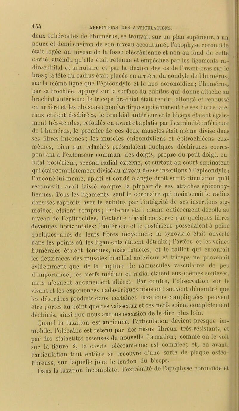 deux tubérosités de l'humérus, se trouvait sur un plan supérieur, à un pouce et demi environ de son niveau accoutumé; L'apophyse coronoïdd était logée au niveau de la fosse olécrûnienne et non au fond de cette cavité, attendu qu'elle était retenue et empêchée par les ligaments ra- dio-cubital et annulaire et par la flexion des os de l'avanl-hras sur le bras; la tête du radius était placée en arrière du condyle île l'humérus, sur la même ligne que l'épicondyle et le bec coronoïdien ; l'huméruSj par sa trochlée, appuyé sur la surface du cubitus qui donne attache au brachial antérieur; le triceps brachial était tendu, allongé el repoussé en arrière et les cloisons aponévrotiques qui émanent de ses bords laté- raux étaient déchirées, le brachial antérieur et le biceps étaient égale- ment très-tendus., refoulés en avant et aplatis par l'extrémité inférieure de l'humérus, le premier de ces deux muscles était même divisé dans ses fibres internes; les muscles épicondyliens et épitrochléens eux- mêmes, bien que relâchés présentaient quelques déchirures corres- pondant à l'extenseur commun des doigts, propre du petit doigt, cu- bital postérieur, second radial externe, et surtout au court supinateur qui était complètement divisé au niveau de ses insertions à l'épicondyle ; l'anconé lui-même, aplati et coudé à angle droit sur l'articulation qu'il recouvrait, avait laissé rompre la plupart de ses attaches épicondy- liennes. Tous les ligaments, sauf le coronaire qui maintenait le radius dans ses rapports avec le cubitus par l'intégrité de ses insertions sig- moïdes, étaient rompus ; l'interne était même entièrement décollé au niveau de l'épitrochlée, l'externe n'avait conservé que quelques fibres devenues horizontales; l'antérieur et le postérieur possédaient à peine quelques-unes de leurs fibres moyennes; la synoviale était ouverte dans les points où les ligaments étaient détruits; l'artère et les veine:> humérales étaient tendues, mais intactes, et le caillot qui entourait les deux faces des muscles brachial antérieur et triceps ne provenait évidemment que de la rupture de ramuscules vasculaires de peu d'importance; les nerfs médian et radial étaient eux-mêmes souleva, mais n'étaient aucunement altérés. Par contre, l'observation sur le vivant et les expériences cadavériques nous ont souvent démontré que les désordres produits dans certaines luxations compliquées peuvent être portés au point que ces vaisseaux et ces nerfs soient complètement déchirés, ainsi que nous aurons occasion de le dire plus loin. Quand la luxation est ancienne, l'articulation devient presque im- mobile, l'olécrâne est retenu par des tissus fibreux très-résistants, et par des stalactites osseuses de nouvelle formation; comme on le voit sur la figure 2, la cavité olécrânienne est comblée; et, en avant* l'articulation tout entière se recouvre d'une sorte de plaque ostéo- fibreuse, sur laquelle joue le tendon du biceps. Dans la luxation incomplète, l'extrémité de l'apophyse coronoïde et