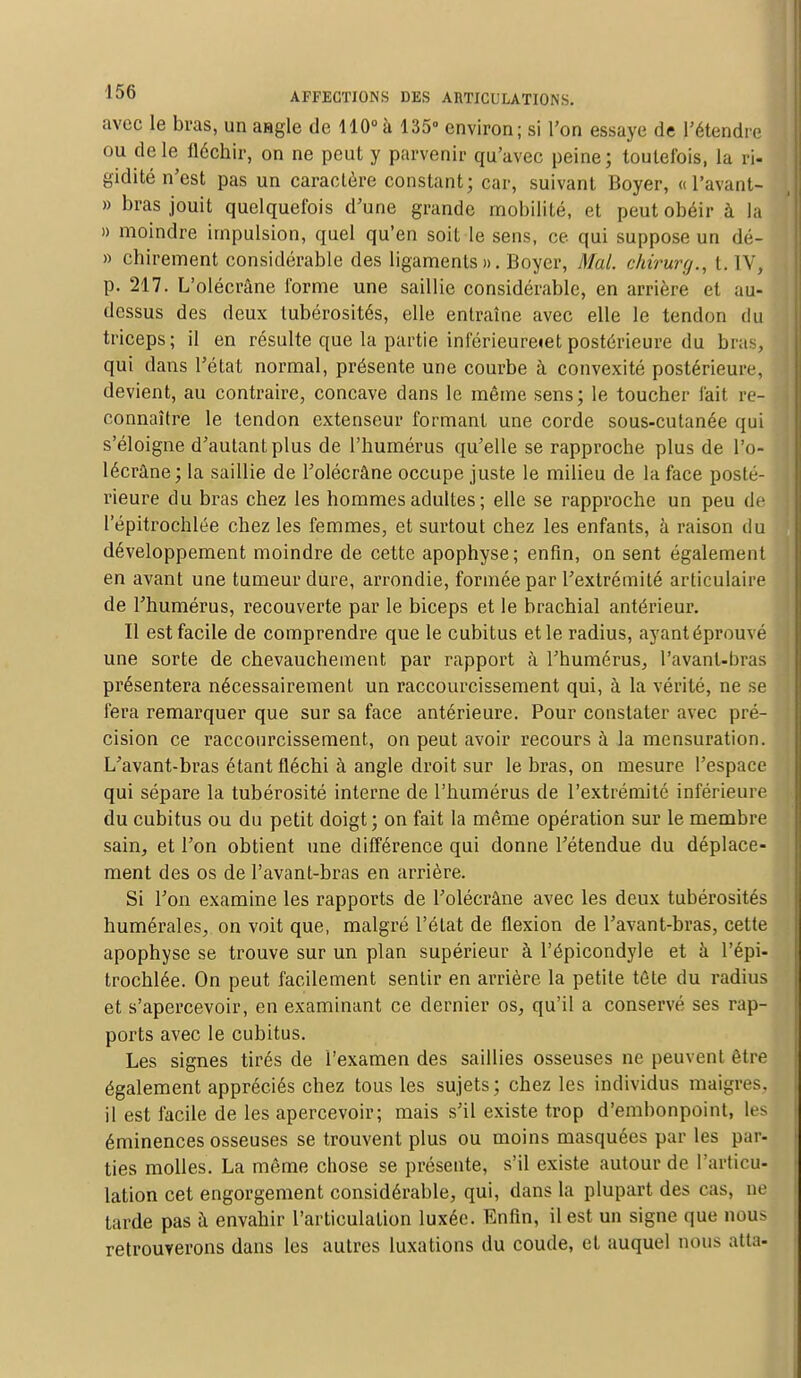 avec le bras, un aagle de 110°à 135° environ; si l'on essaye de l'étendre ou de le fléchir, on ne peut y parvenir qu'avec peine; toutefois, la ri- gidité n'est pas un caractère constant; car, suivant Boyer, « l'avant- » bras jouit quelquefois d'une grande mobilité, et peut obéir à la » moindre impulsion, quel qu'en soit le sens, ce qui suppose un dé- » chirement considérable des ligaments». Boyer, Mal. ehirurg., t. IV, p. 217. L'olécrâne forme une saillie considérable, en arrière et au- dessus des deux lubérosités, elle entraîne avec elle le tendon du triceps; il en résulte que la partie inlèrieureiet postérieure du bras, qui dans l'état normal, présente une courbe à convexité postérieure, devient, au contraire, concave clans le même sens; le toucher l'ait re- connaître le tendon extenseur formant une corde sous-cutanée qui s'éloigne d'autant plus de l'humérus qu'elle se rapproche plus de l'o- lécrâne; la saillie de l'olécrâne occupe juste le milieu de la face posté- rieure du bras chez les hommes adultes ; elle se rapproche un peu de l'épitrochlée chez les femmes, et surtout chez les enfants, à raison du développement moindre de cette apophyse; enfin, on sent également en avant une tumeur dure, arrondie, formée par l'extrémité articulaire de l'humérus, recouverte par le biceps et le brachial antérieur. Il est facile de comprendre que le cubitus et le radius, ayant éprouvé une sorte de chevauchement par rapport à l'humérus, Pavant-bras présentera nécessairement un raccourcissement qui, à la vérité, ne se fera remarquer que sur sa face antérieure. Pour constater avec pré- cision ce raccourcissement, on peut avoir recours à la mensuration. L'avant-bras étant fléchi à angle droit sur le bras, on mesure l'espace qui sépare la tubérosité interne de l'humérus de l'extrémité inférieure du cubitus ou du petit doigt ; on fait la même opération sur le membre sain, et l'on obtient une différence qui donne l'étendue du déplace- ment des os de l'avant-bras en arrière. Si l'on examine les rapports de l'olécrâne avec les deux tubérosités numérales, on voit que, malgré l'état de flexion de l'avant-bras, celte apophyse se trouve sur un plan supérieur à l'épicondyle et à l'épi- trochlée. On peut facilement sentir en arrière la petite tête du radius et s'apercevoir, en examinant ce dernier os, qu'il a conservé ses rap- ports avec le cubitus. Les signes tirés de l'examen des saillies osseuses ne peuvent être également appréciés chez tous les sujets; chez les individus maigres, il est facile de les apercevoir; mais s'il existe trop d'embonpoint, les éminences osseuses se trouvent plus ou moins masquées par les par- ties molles. La même chose se présente, s'il existe autour de l'articu- lation cet engorgement considérable, qui, dans la plupart des cas, ne tarde pas à envahir l'articulation luxée. Enfin, il est un signe que nous retrouverons dans les autres luxations du coude, et auquel nous alla-