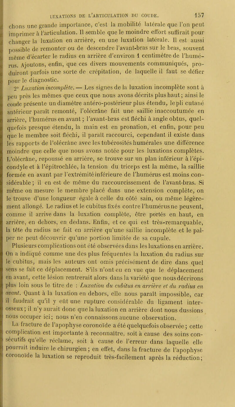 chons une grande importance, c'est la mobilité latérale que l'on peut imprimer à l'articulation. Il semble que le moindre effort suffirait pour changer la luxation en arrière, en une luxation latérale. Il est aussi possible de remonter ou de descendre l'avant-bras sur le bras, souvent même d'écarter le radius en arrière d'environ 1 centimètre de l'humé- rus. Ajoutons, enfin, que ces divers mouvements communiqués, pro- duiront parfois une sorte de crépitation, de laquelle il faut se défier pour le diagnostic. 2° Luxation incomplète. — Les signes de la luxation incomplète sont à peu près les mêmes que ceux que nous avons décrits plus haut ; ainsi le coude présente un diamètre antéro-postérieur plus étendu, le pli cutané antérieur paraît remonté, l'olécrâne fait une saillie inaccoutumée en arrière, l'humérus en avant ; l'avant-bras est fléchi à angle obtus, quel- quefois presque étendu, la main est en pronation, et enfin, pour peu que le membre soit fléchi, il paraît raccourci, cependant il existe dans les rapports de l'olécrâne avec les tubérosités numérales une différence moindre que celle que nous avons notée pour les luxations complètes. L'olécrâne, repoussé en arrière, se trouve sur un plan inférieur à l'épi- condyle et à l'épitrochlée, la tension du triceps est la même, la saillie formée en avant par l'extrémité inférieure de l'humérus est moins con- sidérable ; il en est de même du raccourcissement de l'avant-bras. Si même on mesure le membre placé dans une extension complète, on le trouve d'une longueur égale à celle du côté sain, ou même légère- ment allongé. Le radius et le cubitus fixés contre l'humérus ne peuvent, comme il arrive dans la luxation complète, être portés en haut, en arrière, en dehors, en dedans. Enfin, et ce qui est très-remarquable, la tête du radius ne fait en arrière qu'une saillie incomplète et le pal- per ne peut découvrir qu'une portion limitée de sa cupule. Plusieurs complications ont été observées dans les luxations en arrière. On a indiqué comme une des plus fréquentes la luxation du radius sur le cubitus, mais les auteurs ont omis précisément de dire dans quel sens se fait ce déplacement. S'ils n'ont eu en vue que le déplacement en avant, cette lésion rentrerait alors dans la variété que nous décrirons plus loin sous le titre de : Luxation du cubitus en arrière et du radius en avant. Quant à la luxation en dehors, elle nous paraît impossible, car il faudrait qu'il y eût une rupture considérable du ligament inter- osseux; il n'y aurait donc que la luxation en arrière dont nous dussions nous occuper ici; nous n'en connaissons aucune observation. La fracture de l'apophyse coronoïde a été quelquefois observée; cette complication est importante à reconnaître, soit à cause des soins con- sécutifs qu'elle réclame, soit à cause de l'erreur dans laquelle elle pourrait induire le chirurgien; en effet, dans la fracture de l'apophyse coronoïde la luxation se reproduit très-facilement après la réduction;