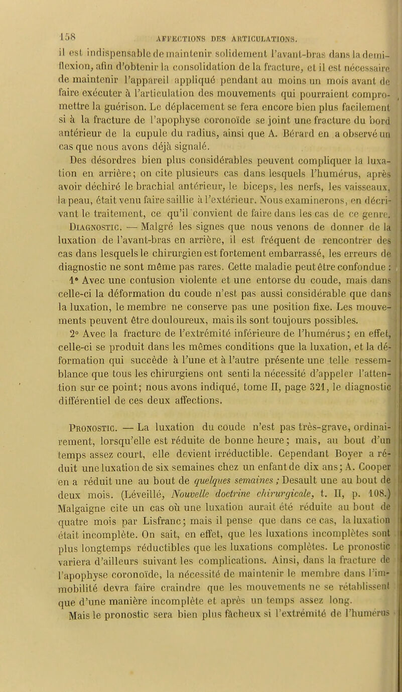 il est indispensable de maintenir solidement l'avanl-bras dans la demi- flexion, afin d'obtenir la consolidation de la fracture, et il est nécessaire de maintenir l'appareil appliqué pendant au moins un mois avant de faire exécuter à l'articulation des mouvements qui pourraient compro- mettre la guérison. Le déplacement se fera encore bien plus facilement si à la fracture de l'apopbyse coronoïde se joint une fracture du bord antérieur de la cupule du radius, ainsi que A. Bérard en a observé un cas que nous avons déjà signalé. Des désordres bien plus considérables peuvent compliquer la luxa- tion en arrière ; on cite plusieurs cas dans lesquels l'humérus, après avoir déchiré le brachial antérieur, le biceps, les nerfs, les vaisseaux, la peau, était venu faire saillie à l'extérieur. Nous examinerons, en décri- vant le traitement, ce qu'il convient de faire dans les cas de ce genre. Diagnostic. — Malgré les signes que nous venons de donner de la luxation de l'avant-bras en arrière, il est fréquent de rencontrer des cas dans lesquels le chirurgien est fortement embarrassé, les erreurs de diagnostic ne sont môme pas rares. Cette maladie peut être confondue : 1* Avec une contusion violente et une entorse du coude, mais dans celle-ci la déformation du coude n'est pas aussi considérable que dans la luxation, le membre ne conserve pas une position fixe. Les mouve- ments peuvent être douloureux, mais ils sont toujours possibles. 2° Avec la fracture de l'extrémité inférieure de l'humérus; en effet, celle-ci se produit dans les mêmes conditions que la luxation, et la dé- formation qui succède à l'une et à l'autre présente une telle ressem- blance que tous les chirurgiens ont senti la nécessité d'appeler l'atten- tion sur ce point; nous avons indiqué, tome II, page 321, le diagnostic différentiel de ces deux affections. Pronostic. — La luxation du coude n'est pas très-grave, ordinai- rement, lorsqu'elle est réduite de bonne heure; mais, au bout d'un temps assez court, elle devient irréductible. Cependant Boyer a ré- duit une luxation de six semaines chez un enfant de dix ans; A. Cooper en a réduit une au bout de quelques semaines ; Desault une au bout de deux mois. (Léveillé, Nouvelle doctrine chirurgicale, t. II, p. 108.) Malgaigne cite un cas où une luxation aurait été réduite au bout de quatre mois par Lisfranc; mais il pense que dans ce cas, la luxation était incomplète. On sait, en effet, que les luxations incomplètes sont plus longtemps réductibles que les luxations complètes. Le pronostic variera d'ailleurs suivant les complications. Ainsi, dans la fracture de l'apophyse coronoïde, la nécessité de maintenir le membre dans l'im- mobilité devra faire craindre que les mouvements ne se rétablissenl que d'une manière incomplète et après un temps assez long. Mais le pronostic sera bien plus fâcheux si l'extrémité de l'humérus