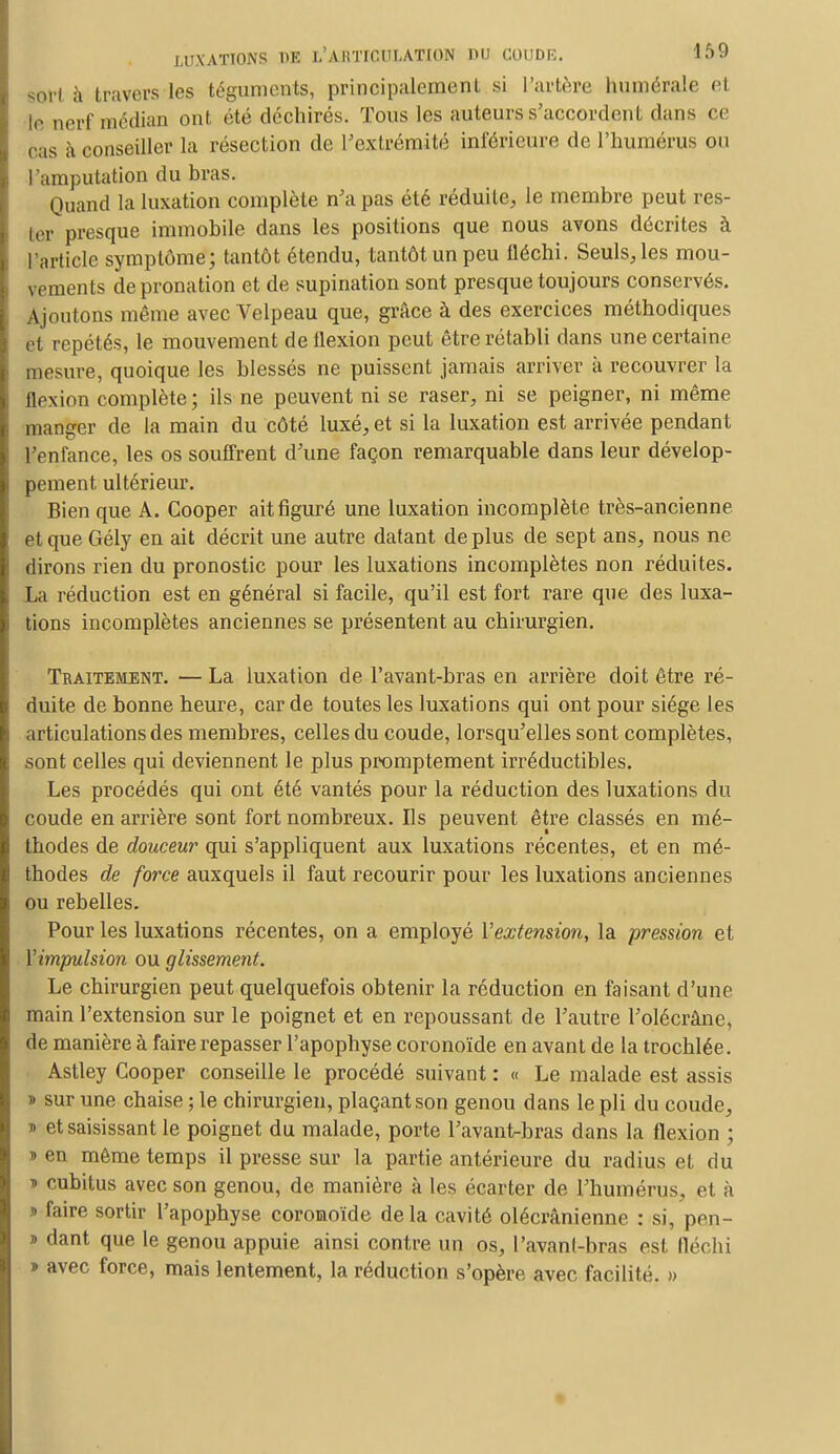 soif à travers les téguments, principalement si l'artère numérale et le nerf médian ont été déchirés. Tous les auteurs s'accordent dans ce cas à conseiller la résection de l'extrémité inférieure de l'humérus ou l'amputation du bras. Quand la luxation complète n'a pas été réduite, le membre peut res- ter presque immobile dans les positions que nous avons décrites à l'article symptôme; tantôt étendu, tantôt un peu fléchi. Seuls, les mou- vements de pronation et de supination sont presque toujours conservés. Ajoutons même avec Velpeau que, grâce à des exercices méthodiques et repétés, le mouvement de flexion peut être rétabli dans une certaine mesure, quoique les blessés ne puissent jamais arriver à recouvrer la flexion complète; ils ne peuvent ni se raser, ni se peigner, ni même manger de la main du côté luxé, et si la luxation est arrivée pendant l'enfance, les os souffrent d'une façon remarquable dans leur dévelop- pement ultérieur. Bien que A. Cooper ait figuré une luxation incomplète très-ancienne et que Gély en ait décrit une autre datant déplus de sept ans, nous ne dirons rien du pronostic pour les luxations incomplètes non réduites. La réduction est en général si facile, qu'il est fort rare que des luxa- tions incomplètes anciennes se présentent au chirurgien. Traitement. — La luxation de l'avant-bras en arrière doit être ré- duite de bonne heure, car de toutes les luxations qui ont pour siège les articulations des membres, celles du coude, lorsqu'elles sont complètes, sont celles qui deviennent le plus promptement irréductibles. Les procédés qui ont été vantés pour la réduction des luxations du coude en arrière sont fort nombreux. Us peuvent être classés en mé- thodes de douceur qui s'appliquent aux luxations récentes, et en mé- thodes de force auxquels il faut recourir pour les luxations anciennes ou rebelles. Pour les luxations récentes, on a employé l'extension, la pression et l'impulsion ou glissement. Le chirurgien peut quelquefois obtenir la réduction en faisant d'une main l'extension sur le poignet et en repoussant de l'autre l'olécràne, de manière à faire repasser l'apophyse coronoïde en avant de la trochlée. Astley Cooper conseille le procédé suivant : « Le malade est assis » sur une chaise ; le chirurgien, plaçant son genou dans le pli du coude, ■» et saisissant le poignet du malade, porte l'avant-bras dans la flexion ; » en même temps il presse sur la partie antérieure du radius et du t> cubitus avec son genou, de manière à les écarter de l'humérus, et à » faire sortir l'apophyse coronoïde delà cavité olécrânienne : si, pen- » dant que le genou appuie ainsi contre un os, Pavant-bras est fléchi > avec force, mais lentement, la réduction s'opère avec facilité. »