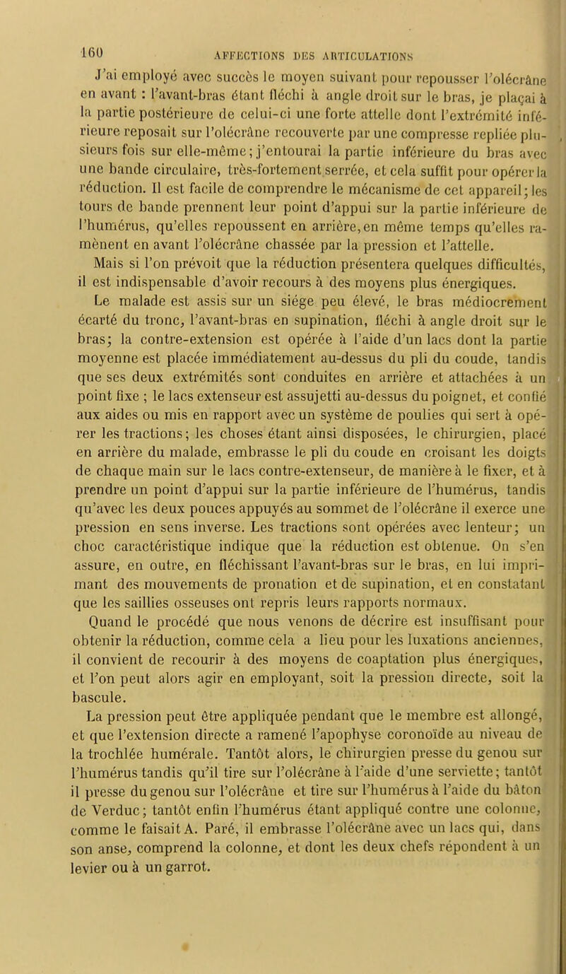 J'ai employé avec succès le moyen suivant pour repousser l'olécrâne en avant : l'avant-bras étant fléchi à angle droit sur le bras, je plaçai à la partie postérieure de celui-ci une forte attelle dont l'extrémité infé- rieure reposait sur l'olécrâne recouverte par une compresse repliée plu- sieurs fois sur elle-même; j'entourai la partie inférieure du bras avec une bande circulaire, très-fortement serrée, et cela suffit pour opérer In réduction. Il est facile de comprendre le mécanisme de cet appareil; les tours de bande prennent leur point d'appui sur la partie inférieure de l'humérus, qu'elles repoussent en arrière,en même temps qu'elles ra- mènent en avant l'olécrâne chassée par la pression et l'attelle. Mais si l'on prévoit que la réduction présentera quelques difficulté-, il est indispensable d'avoir recours à des moyens plus énergiques. Le malade est assis sur un siège peu élevé, le bras médiocrement écarté du tronc, l'avant-bras en supination, fléchi à angle droit sur le bras; la contre-extension est opérée à l'aide d'un lacs dont la partie moyenne est placée immédiatement au-dessus du pli du coude, tandis que ses deux extrémités sont conduites en arrière et attachées à un point fixe ; le lacs extenseur est assujetti au-dessus du poignet, et confié aux aides ou mis en rapport avec un système de poulies qui sert à opé- rer les tractions ; les choses étant ainsi disposées, le chirurgien, placé en arrière du malade, embrasse le pli du coude en croisant les doigts de chaque main sur le lacs contre-extenseur, de manière à le fixer, et à prendre un point d'appui sur la partie inférieure de l'humérus, tandis qu'avec les deux pouces appuyés au sommet de l'olécrâne il exerce une pression en sens inverse. Les tractions sont opérées avec lenteur; un choc caractéristique indique que la réduction est obtenue. On s'en assure, en outre, en fléchissant l'avant-bras sur le bras, en lui impri- mant des mouvements de pronation et de supination, et en constatant que les saillies osseuses ont repris leurs rapports normaux. Quand le procédé que nous venons de décrire est insuffisant pour obtenir la réduction, comme cela a lieu pour les luxations anciennes, il convient de recourir à des moyens de coaptation plus énergiques et l'on peut alors agir en employant, soit la pression directe, soit la bascule. La pression peut être appliquée pendant que le membre est allongé, et que l'extension directe a ramené l'apophyse coronoïde au niveau de la trochlée numérale. Tantôt alors, le chirurgien presse du genou sur l'humérus tandis qu'il tire sur l'olécrâne à l'aide d'une serviette; tantôt il presse du genou sur l'olécrâne et tire sur l'humérus à l'aide du bâton de Verduc; tantôt enfin l'humérus étant appliqué contre une colonne, comme le faisait A. Paré, il embrasse l'olécrâne avec un lacs qui, dans son anse, comprend la colonne, et dont les deux chefs répondent à un levier ou à un garrot.