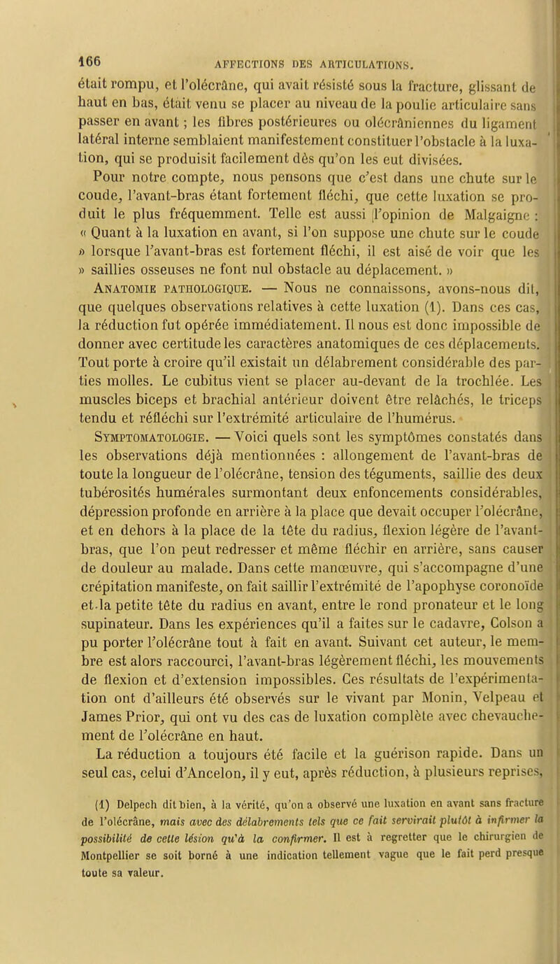 était rompu, et l'olécrâne, qui avait résisté sous la fracture, glissant de haut en bas, était venu se placer au niveau de la poulie articulaire sans passer en avant ; les fibres postérieures ou olécrûniennes du ligament latéral interne semblaient manifestement constituer l'obstacle à la luxa- tion, qui se produisit facilement dès qu'on les eut divisées. Pour notre compte,, nous pensons que c'est dans une chute sur le coude, l'avant-bras étant fortement fléchi, que cette luxation se pro- duit le plus fréquemment. Telle est aussi [l'opinion de Malgaigne : « Quant à la luxation en avant, si l'on suppose une chute sur le coude a lorsque l'avant-bras est fortement fléchi, il est aisé de voir que les » saillies osseuses ne font nul obstacle au déplacement. » Anatomie pathologique. — Nous ne connaissons, avons-nous dit, que quelques observations relatives à cette luxation (1). Dans ces cas, la réduction fut opérée immédiatement. Il nous est donc impossible de donner avec certitude les caractères anatomiques de ces déplacements. Tout porte à croire qu'il existait un délabrement considérable des par- . ties molles. Le cubitus vient se placer au-devant de la trochlée. Les muscles biceps et brachial antérieur doivent être relâchés, le triceps tendu et réfléchi sur l'extrémité articulaire de l'humérus. Symptomatologie. —Voici quels sont les symptômes constatés dans les observations déjà mentionnées : allongement de l'avant-bras de toute la longueur de l'olécrâne, tension des téguments, saillie des deux* tubérosités humérales surmontant deux enfoncements considérables, dépression profonde en arrière à la place que devait occuper l'olécrâne, et en dehors à la place de la tête du radius, flexion légère de l'avant- bras, que l'on peut redresser et même fléchir en arrière, sans causer . de douleur au malade. Dans cette manœuvre, qui s'accompagne d'une crépitation manifeste, on fait saillir l'extrémité de l'apophyse coronoïde et-la petite tête du radius en avant, entre le rond pronateur et le long supinateur. Dans les expériences qu'il a faites sur le cadavre, Colson a pu porter l'olécrâne tout à fait en avant. Suivant cet auteur, le mem- : bre est alors raccourci, l'avant-bras légèrement fléchi, les mouvements de flexion et d'extension impossibles. Ces résultats de l'expérimenta- tion ont d'ailleurs été observés sur le vivant par Monin, Velpeau et James Prior, qui ont vu des cas de luxation complète avec chevauche- ment de l'olécrâne en haut. La réduction a toujours été facile et la guérison rapide. Dans un seul cas, celui d'Ancelon, il y eut, après réduction, à plusieurs reprises, (1) Delpech dit bien, à la vérité, qu'on a observé une luxation en avant sans fracture de l'olécrâne, mais avec des délabrements tels que ce fait servirait plutôt à infirmer la possibilité de celle lésion qu'à la confirmer. Il est à regretter que le chirurgien de Montpellier se soit borné à une indication tellement vague que le fait perd presque toute sa valeur.