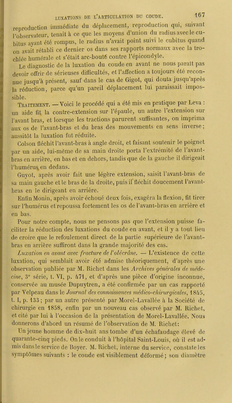 reproduction immédiate du déplacement, reproduction qui, suivant l'observateur, tenait à ce que les moyens d'union du radius avec le eu- bit^ ayant été rompus, le radius n'avait point suivi le cubitus quand on avait rétabli ce dernier os dans ses rapports normaux avec la tro- chlée humérale et s'était arc-bouté contre l'épicondyle. Le diagnostic de la luxation du coude en avant ne nous paraît pas devoir offrir de sérieuses difficultés, et l'affection a toujours été recon- nue jusqu'à présent, sauf dans le cas de Gigot, qui douta jusqu'après la réduction, parce qu'un pareil déplacement lui paraissait impos- sible. Traitement. — Voici le procédé qui a été mis en pratique par Leva : un aide fit la contre-extension sur l'épaule, un autre l'extension sur l'avant bras, et lorsque les tractions parurent suffisantes, on imprima aux os de l'avant-bras et du bras des mouvements en sens inverse ; aussitôt la luxation fut réduite. Colson fléchit l'avant-bras à angle droit, et faisant soutenir le poignet par un aide, lui-môme de sa main droite porta l'extrémité de l'avant- bras en arrière, en bas et en dehors, tandis que de la gauche il dirigeait l'humérus, en dedans. Guyot, après avoir fait une légère extension, saisit l'avant-bras de sa main gauche et le bras de la droite, puis il fléchit doucement l'avant- bras en le dirigeant en arrière. EnfinMonin, après avoir échoué deux fois, exagéra la flexion, fit tirer sur l'humérus et repoussa fortement les os de l'avant-bras en arrière et en bas. Pour notre compte, nous ne pensons pas que l'extension puisse fa- ciliter la réduction des luxations du coude en avant, et il y a tout lieu de croire que le refoulement direct de la partie supérieure de l'avant- bras en arrière suffiront dans la grande majorité des cas. Luxation en avant avec fracture de Volécrâne. — L'existence de cette luxation, qui semblait avoir été admise théoriquement, d'après une observation publiée par M. Richet dans les Archives générales de méde- cine, 3e série, t. VI, p. 471, et d'après une pièce d'origine inconnue, conservée au musée Dupuytren, a été confirmée par un cas rapporté par Velpeau dans le Journal des connaissances médico-chirurgicales, 1845, t. I, p. 133; par un autre présenté par Morel-Lavallée h la Société de chirurgie en 1858, enfin par un nouveau cas observé par M. Richet, et cité par lui à l'occasion de la présentation de Morel-Lavallée. Nous donnerons d'abord un résumé de l'observation de M. Richet: Un jeune homme de dix-huit ans tombe d'un échafaudage élevé de quarante-cinq pieds. On le conduit h l'hôpital Saint-Louis, où il est ad- mis dans le service de Boyer. M. Richet, interne du service, constate les symptômes suivants : le coude est visiblement déformé; son diamètre