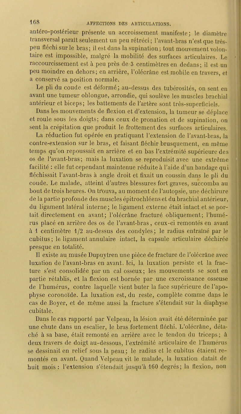 antéro-postérieur présente un accroissement manifeste; le diamètre transversal paraît seulement un peu rétréci; l'avant-bras n'est que très- peu fléchi sur le bras; il est dans la supination ; tout mouvement volon- taire est impossible, malgré la mobilité des surfaces articulaires. Le raccourcissement est à peu près de 3 centimètres en dedans; il est un peu moindre en dehors; en arrière, l'olécrâne est mobile en travers, et a conservé sa position normale. Le pli du coude est déformé; au-dessus des tubérosités, on sent en avant une tumeur oblongue, arrondie, qui soulève les muscles brachial antérieur et biceps; les battements de l'artère sont très-superficiels. Dans les mouvements de flexion et d'extension, la tumeur se déplace et roule sous les doigts: dans ceux de pronation et de supination, on sent la crépitation que produit le frottement des surfaces articulaires. La réduction fut opérée en pratiquant l'extension de l'avant-bras, la contre-extension sur le bras, et faisant fléchir brusquement, en même temps qu'on repoussait en arrière et en bas l'extrémité supérieure des os de l'avant-bras; mais la luxation se reproduisit avec une extrême facilité : elle fut cependant maintenue réduite à l'aide d'un bandage qui fléchissait l'avant-bras à angle droit et fixait un coussin dans le pli du coude. Le malade, atteint d'autres blessures fort graves, succomba au bout de trois heures. On trouva, au moment de l'autopsie, une déchirure de la partie profonde des muscles épitrochléens et du brachial antérieur, du ligament latéral interne; le ligament externe était intact et se por- tait directement en avant; l'olécrâne fracturé obliquement; l'humé- rus placé en arrière des os de l'avant-bras, ceux-ci remontés en avant à 1 centimètre 1/2 au-dessus des condyles; le radius entraîné par le cubitus ; le ligament annulaire intact, la capsule articulaire déchirée presque en totalité. Il existe au musée Dupuytren une pièce de fracture de l'olécrâne avec luxation de l'avant-bras en avant. Ici, la luxation persiste et la frac- ture s'est consolidée par un cal osseux; les mouvements se sont en partie rétablis, et la flexion est bornée par une excroissance osseuse de l'humérus, contre laquelle vient buter la face supérieure de l'apo- physe coronoïde. La luxation est, du reste, complète comme dans le cas de Boyer, et de même aussi la fracture s'étendait sur la diaphyse cubitale. Dans le cas rapporté par Velpeau, la lésion avait été déterminée par une chute dans un escalier, le bras fortement fléchi. L'olécrâne, déta- ché à sa base, était remonté en arrière avec le tendon du triceps; à deux travers de doigt au-dessous, l'extrémité articulaire de l'humérus se dessinait en relief sous la peau; le radius et le cubitus étaient re- montés en avant. Quand Velpeau vit le malade, la luxation datai) de huit mois : l'extension s'étendait jusqu'à 160 degrés; la llexion, non