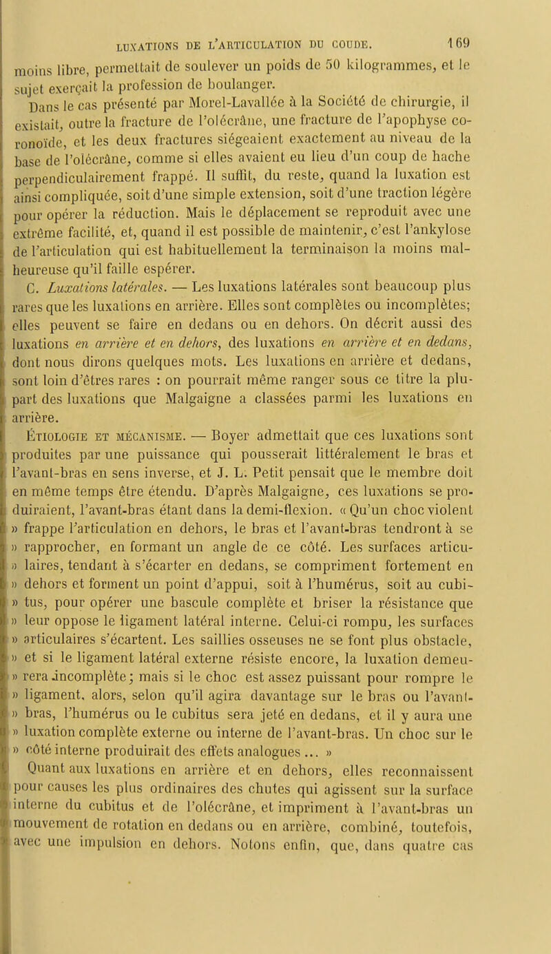 moins libre, permettait de soulever un poids de 50 kilogrammes, et le sujet excn ait la profession de boulanger. Dans le cas présenté par Morel-Lavallée à la Société de chirurgie, il existait, outre la fracture de l'olécrâne, une fracture de Papophyse co- ronoïde, et les deux fractures siégeaient exactement au niveau de la base de l'olécrâne, comme si elles avaient eu lieu d'un coup de hache perpendiculairement frappé. Il suffit, du reste, quand la luxation est ainsi compliquée, soit d'une simple extension, soit d'une traction légère pour opérer la réduction. Mais le déplacement se reproduit avec une extrême facilité, et, quand il est possible de maintenir, c'est l'ankylose de l'articulation qui est habituellement la terminaison la moins mal- heureuse qu'il faille espérer. C. Luxations latérales. — Les luxations latérales sont beaucoup plus rares que les luxations en arrière. Elles sont complètes ou incomplètes; elles peuvent se faire en dedans ou en dehors. On décrit aussi des luxations en arrière et en dehors, des luxations en arrière et en dedans, dont nous dirons quelques mots. Les luxations en arrière et dedans, sont loin d'êtres rares : on pourrait même ranger sous ce titre la plu- part des luxations que Malgaigne a classées parmi les luxations en arrière. Étiologie et mécanisme. — Boyer admettait que ces luxations sont produites par une puissance qui pousserait littéralement le bras et Pavant-bras en sens inverse, et J. L. Petit pensait que le membre doit en même temps être étendu. D'après Malgaigne, ces luxations se pi'o- duiraient, Pavant-bras étant dans la demi-flexion. «Qu'un choc violent » frappe l'articulation en dehors, le bras et Pavant-bras tendront à se » rapprocher, en formant un angle de ce côté. Les surfaces articu- » laires, tendant à s'écarter en dedans, se compriment fortement en » dehors et forment un point d'appui, soit à l'humérus, soit au cubi- » tus, pour opérer une bascule complète et briser la résistance que » leur oppose le ligament latéral interne. Celui-ci rompu, les surfaces » articulaires s'écartent. Les saillies osseuses ne se font plus obstacle, » et si le ligament latéral externe résiste encore, la luxation demeu- » rera incomplète; mais si le choc est assez puissant pour rompre le » ligament, alors, selon qu'il agira davantage sur le bras ou Pavanl- » bras, l'humérus ou le cubitus sera jeté en dedans, et il y aura une » luxation complète externe ou interne de l'avant-bras. Un choc sur le » côté interne produirait des effets analogues ... » Quant aux luxations en arrière et en dehors, elles reconnaissent pour causes les plus ordinaires des chutes qui agissent sur la surface interne du cubitus et de l'olécrâne, et impriment à l'avant-bras un mouvement de rotation en dedans ou en arrière, combiné, toutefois, avec une impulsion en dehors. Notons enfin, que, dans quatre cas