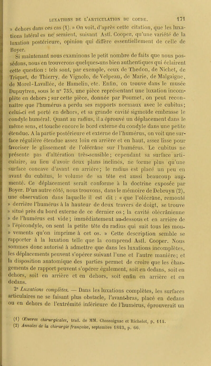 )> dehors dans ces cas (1). » On voit, d'après cette citation, que les luxa- tions latéral es ne| seraient, suivant Asti. Cooper, qu'une variété de la luxation postérieure, opinion qui diffère essentiellement de celle de Boyer. Si maintenant nous examinons le petit nombre de faits que nous pos- sédons, nous en trouverons quelques-uns bien authentiques qui éclairent cette question : tels sont, par exemple, ceux de Thedon, de Nichet, de Triquet, de Thierry, de Vignolo, deVelpeau, de Marie, deMalgaigne, de Morel-Lavallée, de Hamelin, etc. Enfin, on trouve dans le musée Dupuytren, sous le n° 735, une pièce représentant une luxation incom- plète en dehors; sur cette pièce, donnée par Poumet, on peut recon- naître que l'humérus a perdu ses rapports normaux avec le cubitus; celui-ci est porté en dehors, et sa grande cavité sigmoïde embrasse le condyle numéral. Quant au radius, il a éprouvé un déplacement clans le même sens, et touche encore le bord externe du condyle dans une petite étendue. A la partie postérieure et externe de l'humérus, on voit une sur- face régulière étendue assez loin en arrière et en haut, assez lisse pour favoriser le glissement de l'olécràne sur l'humérus. Le cubitus ne présente pas d'altération très-sensible; cependant sa surface arti- culaire, au lieu d'avoir deux plans inclinés, ne forme plus qu'une surface concave d'avant en arrière; le radius est placé un peu en avant du cubitus, le volume de sa tête est aussi beaucoup aug- menté. Ce déplacement serait conforme à la doctrine exposée par Boyer. D'un autre côté, nous trouvons, dans le mémoire deDebruyn (2), une observation dans laquelle il est dit : « que l'olécrâne, remonté » derrière l'humérus à la hauteur de deux travers de doigt, se trouve » situé près du bord externe de ce dernier os; la cavité olécrânienne » de l'humérus est vide; immédiatement au-dessous et en arrière de » l'épicondyle, on sent la petite tête du radius qui suit tous les mou- » vements qu'on imprime à cet os. » Cette description semble se rapporter à la luxation telle que la comprend Asti. Cooper. Nous sommes donc autorisé à admettre que dans les luxations incomplètes, les déplacements peuvent s'opérer suivant l'une et l'autre manière; et la disposition anatomique des parties permet de croire que les chan- gements de rapport peuvent s'opérer également, soit en dedans, soit en dehors, soit en arrière et en dehors, soit enfin en arrière et en dedans. 2° Luxations complètes. — Dans les luxations complètes, les surlaces articulaires ne se faisant plus obstacle, l'avant-bras, placé en dedans ou en dehors de l'extrémité inférieure de l'humérus, éprouverait un (1) Œuvres chirurgicales, trad. de MM. Chassaignac et Richelot, p. 114. (2) Annales de la chirurgie française, septembre 1843, p. 66.