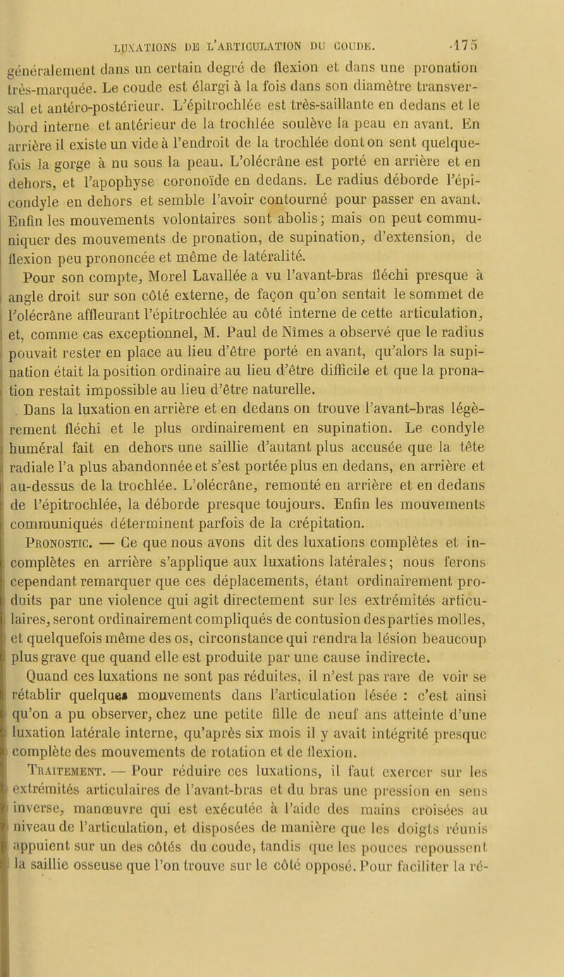 généralement dans un certain degré de flexion et dans une pronation très-marquée. Le coude est élargi à la fois dans son diamètre transver- sal et antéro-postérieur. L'épitrochlée est très-saillante en dedans et le bord interne et antérieur de la trochlée soulève la peau en avant. En arrière il existe un vide à l'endroit de la trochlée dont on sent quelque- fois la gorge à nu sous la peau. L'olécrâne est porté en arrière et en dehors, et l'apophyse coronoïde en dedans. Le radius déborde l'épi- condyle en dehors et semble l'avoir contourné pour passer en avant. Enfin les mouvements volontaires sont abolis; mais on peut commu- niquer des mouvements de pronation, de supination, d'extension, de flexion peu prononcée et même de latéralité. Pour son compte, Morel Lavallée a vu l'avant-bras fléchi presque à angle droit sur son côté externe, de façon qu'on sentait le sommet de l'olécrâne affleurant l'épitrochlée au côté interne de cette articulation, et, comme cas exceptionnel, M. Paul de Nîmes a observé que le radius pouvait rester en place au lieu d'être porté en avant, qu'alors la supi- nation était la position ordinaire au lieu d'être difficile et que la prona- tion restait impossible au lieu d'être naturelle. . Dans la luxation en arrière et en dedans on trouve l'avant-bras légè- rement fléchi et le plus ordinairement en supination. Le condyle numéral fait en dehors une saillie d'autant plus accusée que la tête radiale l'a plus abandonnée et s'est portée plus en dedans, en arrière et au-dessus de la trochlée. L'olécrâne, remonté en arrière et en dedans de l'épitrochlée, la déborde presque toujours. Enfin les mouvements communiqués déterminent parfois de la crépitation. Pronostic. — Ce que nous avons dit des luxations complètes et in- complètes en arrière s'applique aux luxations latérales ; nous ferons I cependant remarquer que ces déplacements, étant ordinairement pro- duits par une violence qui agit directement sur les extrémités articu- laires, seront ordinairement compliqués de contusion des parties molles, I et quelquefois même des os, circonstance qui rendra la lésion beaucoup plus grave que quand elle est produite par une cause indirecte. Quand ces luxations ne sont pas réduites, il n'est pas rare de voir se ! rétablir quelque» mouvements dans l'articulation lésée : c'est ainsi qu'on a pu observer, chez une petite fille de neuf ans atteinte d'une i luxation latérale interne, qu'après six mois il y avait intégrité presque complète des mouvements de rotation et de llexion. Traitement. — Pour réduire ces luxations, il faut exercer sur les extrémités articulaires de l'avant-bras et du bras une pression en sens inverse, manœuvre qui est exécutée à l'aide des mains croisées au niveau de l'articulation, et disposées de manière que les doigts réunis appuient sur un des côtés du coude, tandis que les pouces repoussent la saillie osseuse que l'on trouve sur le côté opposé. Pour faciliter la ré-