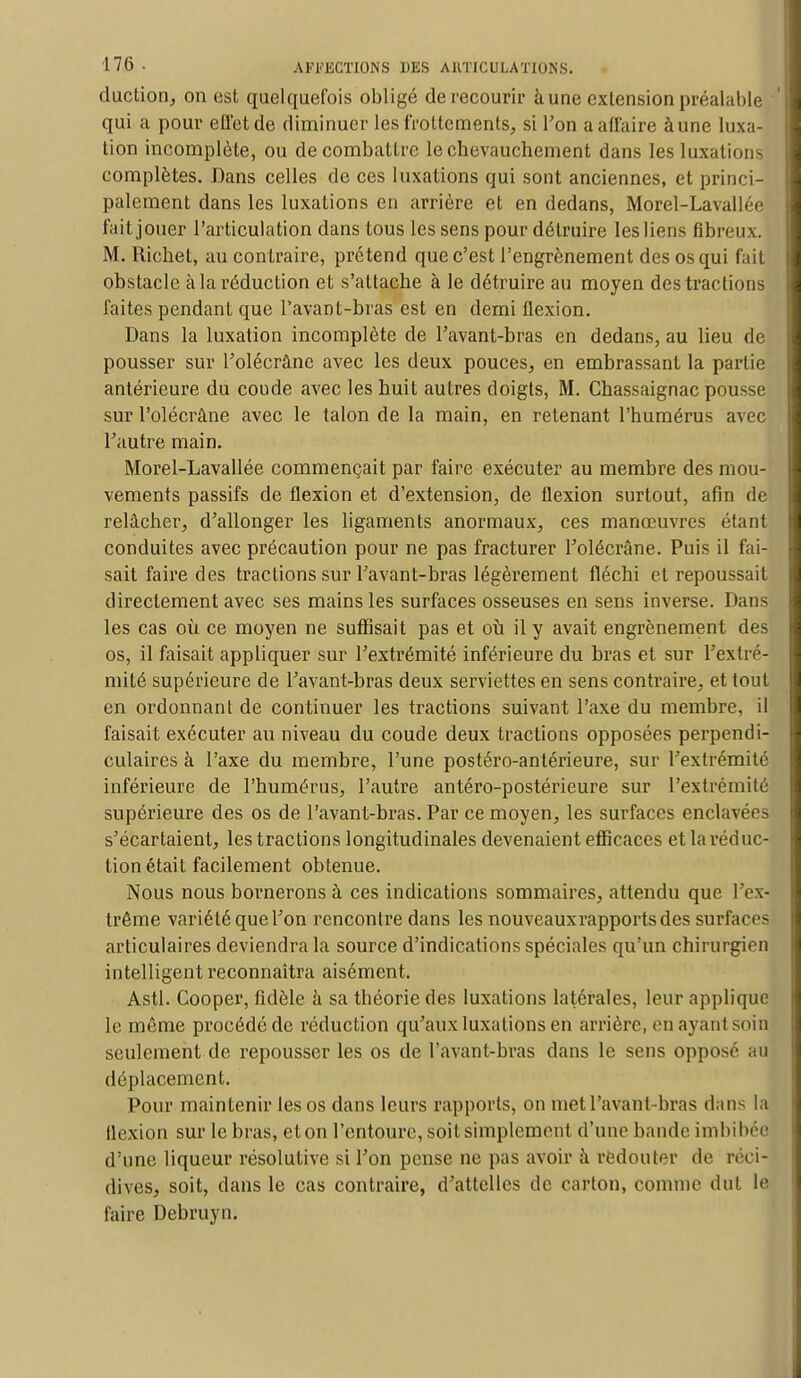 duction, on est quelquefois obligé de recourir à une extension préalable ' qui a pour effet de diminuer les frottements, si l'on aaffaire àune luxa- tion incomplète, ou de combattre le chevauchement dans les luxations complètes. Dans celles de ces luxations qui sont anciennes, et princi- palement dans les luxations en arrière et en dedans, Morel-Lavallée fait jouer l'articulation dans tous les sens pour détruire les liens fibreux. M. Richet, au contraire, prétend que c'est l'engrènement des os qui fait obstacle à la réduction et s'attache à le détruire au moyen des tractions faites pendant que Pavant-bras est en demi flexion. Dans la luxation incomplète de Pavant-bras en dedans, au lieu de pousser sur Polécrâne avec les deux pouces, en embrassant la partie antérieure du coude avec les huit autres doigts, M. Chassaignac pousse sur Polécrâne avec le talon de la main, en retenant l'humérus avec Pautre main. Morel-Lavallée commençait par faire exécuter au membre des mou- vements passifs de flexion et d'extension, de flexion surtout, afin de relâcher, d'allonger les ligaments anormaux, ces manœuvres étant conduites avec précaution pour ne pas fracturer Polécrâne. Puis il fai- sait faire des tractions sur Pavant-bras légèrement fléchi et repoussait directement avec ses mains les surfaces osseuses en sens inverse. Dans les cas où ce moyen ne suffisait pas et où il y avait engrènement des os, il faisait appliquer sur Pextrémité inférieure du bras et sur Pextré- mité supérieure de Pavant-bras deux serviettes en sens contraire, et tout en ordonnant de continuer les tractions suivant l'axe du membre, il faisait exécuter au niveau du coude deux tractions opposées perpendi- culaires à l'axe du membre, l'une postéro-antérieure, sur Pextrémité inférieure de l'humérus, Pautre antéro-postérieure sur Pextrémité supérieure des os de l'avant-bras. Par ce moyen, les surfaces enclavées s'écartaient, les tractions longitudinales devenaient efficaces et la réduc- tion était facilement obtenue. Nous nous bornerons à ces indications sommaires, attendu que l 'ex- trême variété quePon rencontre dans les nouveaux-rapports des surface- articulaires deviendra la source d'indications spéciales qu'un chirurgien intelligent reconnaîtra aisément. Asti. Cooper, fidèle a sa théorie des luxations latérales, leur applique le même procédé de réduction qu'aux luxations en arrière, en ayant soin seulement de repousser les os de l'avant-bras dans le sens opposé au déplacement. Pour maintenir les os dans leurs rapports, on met Pavant-bras dans la flexion sur le bras, eton l'entoure, soit simplement d'une bande imbibée d'une liqueur résolutive si l'on pense ne pas avoir à redouter de réci- dives, soit, dans le cas contraire, d'attelles de carton, comme dut le faire Debruyn.