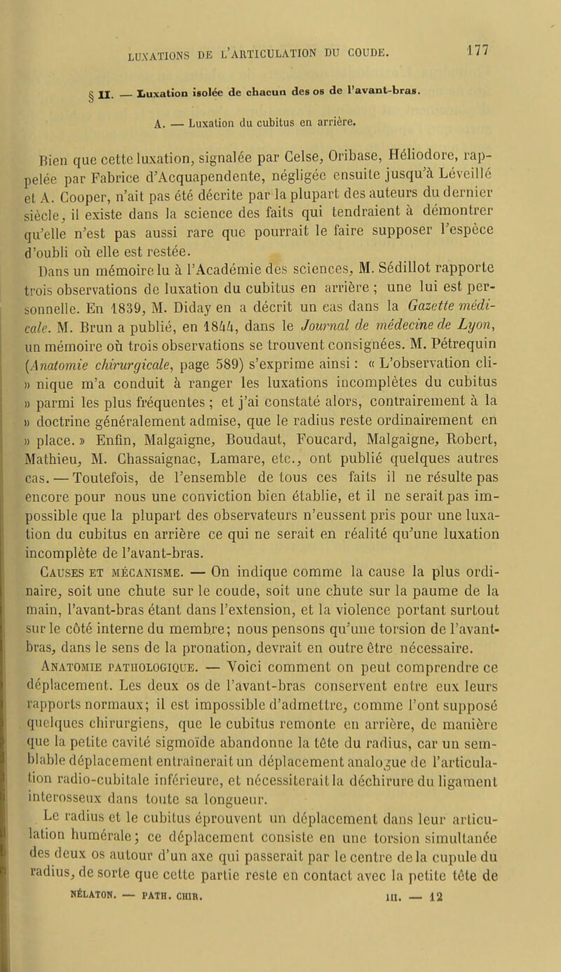 g U. Luxation isolée de chacun des os de l'avant-bras. A. — Luxation du cubitus en arrière. Bien que cette luxation, signalée par Celse, Oiïbase, Héliodore, rap- pelée par Fabrice d'Acquapendente, négligée ensuite jusqu'à Léveillé el A. Cooper, n'ait pas été décrite par la plupart des auteurs du dernier siècle, il existe dans la science des faits qui tendraient à démontrer qu'elle n'est pas aussi rare que pourrait le faire supposer l'espèce d'oubli où elle est restée. Dans un mémoire lu à l'Académie des sciences, M. Sédillot rapporte trois observations de luxation du cubitus en arrière ; une lui est per- sonnelle. En 1839, M. Diday en a décrit un cas dans la Gazette médi- cale. M. Brun a publié, en 1%hk, dans le Journal de médecine de Lyon, un mémoire on trois observations se trouvent consignées. M. Pétrequin { \natomie chirurgicale, page 589) s'exprime ainsi : « L'observation cli- » nique m'a conduit à ranger les luxations incomplètes du cubitus » parmi les plus fréquentes ; et j'ai constaté alors, contrairement à la » doctrine généralement admise, que le radius reste ordinairement en » place. » Enfin, Malgaigne, Boudaut, Foucard, Malgaigne, Robert, Mathieu, M. Chassaignac, Lamare, etc., ont publié quelques autres cas. — Toutefois, de l'ensemble de tous ces faits il ne résulte pas encore pour nous une conviction bien établie, et il ne serait pas im- possible que la plupart des observateurs n'eussent pris pour une luxa- tion du cubitus en arrière ce qui ne serait en réalité qu'une luxation incomplète de l'avant-bras. Causes et mécanisme. — On indique comme la cause la plus ordi- naire, soit une chute sur le coude, soit une chute sur la paume de la main, l'avant-bras étant dans l'extension, et la violence portant surtout sur le côté interne du membre; nous pensons qu'une torsion de l'avant- bras, dans le sens de la pronation, devrait en outre être nécessaire. Anatomie pathologique. — Voici comment on peut comprendre ce déplacement. Les deux os de l'avant-bras conservent entre eux leurs iapports normaux; il est impossible d'admettre, comme l'ont supposé quelques cbirurgiens, que le cubitus remonte en arrière, de manière que la petite cavité sigmoïde abandonne la tête du radius, car un sem- blable déplacement entraînerait un déplacement analogue de l'articula- tion radio-cubitale inférieure, et nécessiterait la déchirure du ligament interosseux dans toute sa longueur. Le radius et le cubitus éprouvent un déplacement dans leur articu- lation humérale; ce déplacement consiste en une torsion simultanée des deux os autour d'un axe qui passerait par le centre de la cupule du radius, de sorte que cette partie reste en contact avec la petite tête de HÉLATON. — PATH. CH1B. 1H. — 12