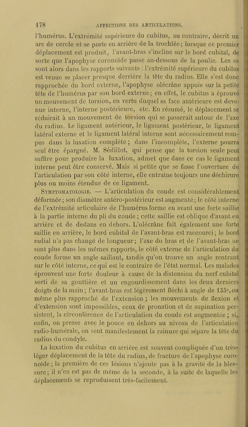 l'humérus. L'extrémité supérieure du cubitus, au contraire, décrit un arc de cercle et se porte en arrière de la trochlée; lorsque ce premier déplacement est produit, l'avant-bras s'incline sur le bord cubital, de sorte que l'apophyse coronoïde passe au-dessous de la poulie. Les os sont alors dans les rapports suivants : l'extrémité supérieure du cubitus est venue se placer presque derrière la tête du radius. Elle s'est donc rapprochée du bord externe, l'apophyse olécrâne appuie sur la petite tête de l'humérus par son bord externe; en effet, le cubitus a éprouva un mouvement de torsion, en vertu duquel sa face antérieure est deve- nue interne, l'interne postérieure, etc. En résumé, le déplacement se réduirait à un mouvement de torsion qui se passerait autour de l'axe du radius. Le ligament antérieur, le ligament postérieur, le ligament latéral externe et le ligament latéral interne sont nécessairement rom- pus dans la luxation complète; clans l'incomplète, l'externe pourra seul être épargné. M. Sédillot, qui pense que la torsion seule peut suffire pour produire la luxation, admet que dans ce cas le ligament interne peut être conservé. Mais si petite que se fasse l'ouverture de. l'articulation par son côté interne, elle entraîne toujours une déchirure plus ou moins étendue de ce ligament. Symptomatolociie. — L'articulation du coude est considérablement déformée; son diamètre antéro-postérieur est augmenté; le côté interne de l'extrémité articulaire de l'humérus forme en avant une forte saillie à la partie interne du pli du coude; cette saillie est oblique d'avant en arrière et de dedans en dehors. L'olécrâne fait également une forte saillie en arrière, le bord cubital de l'avant-bras est raccourci ; le bord radial n'a pas changé de longueur; l'axe du bras et de l'avant-bras ne sont plus dans les mêmes rapports, le côté externe de l'articulation du coude forme un angle saillant, tandis qu'on trouve un angle rentrant sur le côté interne, ce qui est le contraire de l'état normal. Les malades éprouvent une forte douleur à cause de la distension du nerf cubital sorti de sa gouttière et un engourdissement dans les deux derniers doigts de la main; l'avant-bras est légèrement fléchi à angle de 135°,ou même plus rapproché de l'extension ; les mouvements de flexion et, d'extension sont impossibles, ceux de pronation et de supination per- sistent, la circonférence de l'articulation du coude est augmentée ; si^ enfin, on presse avec le pouce en dehors au niveau de l'articulation radio-humérale, on sent manifestement la rainure qui sépare la tète du radius du condyle. La luxation du cubitus en arrière est souvent compliquée d'un Irès- léger déplacement de la tête du radius, de fracture de l'apophyse coro- noïde ; la première de ces lésions n'ajoute pas à la gravité de la bles- sure; il n'en est pas de môme de la seconde, à la suite de laquelle les déplacements se reproduisent très-facilement.