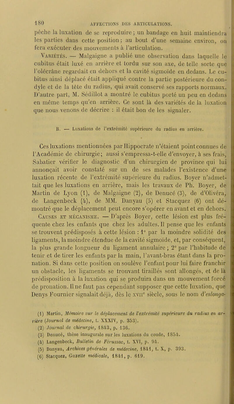 pêche la Luxation de se reproduire; un bandage eu huit maintiendra les parties dans cette position; au bout d'une semaine environ, on fera exécuter des mouvements à l'articulation. Variétés. — Malgaigne a publié une observation dans laquelle le cubitus était luxé en arrière et tordu sur son axe, de telle sorte que l'olécrâne regardait en dehors et la cavité sigmoïde en dedans. Le cu- bitus ainsi déplacé était appliqué contre la partie postérieure ducon- dyle et de la tête du radius, qui avait conservé ses rapports normaux. D'autre part, M. Sédillot a montré le cubitus porté un peu en dedans en même temps qu'en arrière. Ce sont là des variétés de la luxation que nous venons de décrire : il était bon de les signaler. B. — Luxations de l'extrémité supérieure du radius en arrière. Ces luxations mentionnées par Hippocrate n'étaient point connues de l'Académie de chirurgie; aussi s'empressa-t-elle d'envoyer, à ses frais, Sabatier vérifier le diagnostic d'un chirurgien de province qui lui annonçait avoir constaté sur un de ses malades l'existence d'une luxation récente de l'extrémité supérieure du radius. Boyer n'admet- tait que les luxations en arrière, mais les travaux de Ph. Boyer, de Martin de Lyon (1), de Malgaigne (2), de Denucé (3), de d'Olivéra, de Langenbeck (4), de MM. Danyau (5) et Stacquez (6) ont dé- montré que le déplacement peut encore s'opérer en avant et en dehors. Causes et mécanisme. — D'après Boyer, cette lésion est plus fré- quente chez les enfants que chez les adultes. Il pense que les enfants se trouvent prédisposés à cette lésion : 1° par la moindre solidité des ligaments, la moindre étendue de la cavité sigmoïde, et, par conséquent, la plus grande longueur du ligament annulaire ; 2° par l'habitude de tenir et de tirer les enfants par la main, l'avant-bras étant dans la pro- nation. Si clans cette position on soulève l'enfant pour lui faire franchir un obstacle, les ligaments se trouvant tiraillés sont allongés, et de là prédisposition à la luxation qui se produira dans un mouvement forcé de pronation. Une faut pas cependant supposer que cette luxation, que Denys Pournicr signalait déjà, dès le xvnc siècle, sous le nom d'eslonga- (1) Martin, Mémoire sur le déplacement de l'extrémité supérieure du radius en ar- rière (Journal de médecine, t. XXXIV, p. 353). (2) Journal de chirurgie, 1843, p. 136. (3) Denucé, thèse inaugurale sur les luxations du coude, 1854. (4) Langenbeck, Bulletin de Férussac, t. XVI, p. 94. (5) Danyau, Archives générales de médecine, 1841, t. X, p. 393. (6) Stacquez, Gazette médicale, 1841, p. 619.