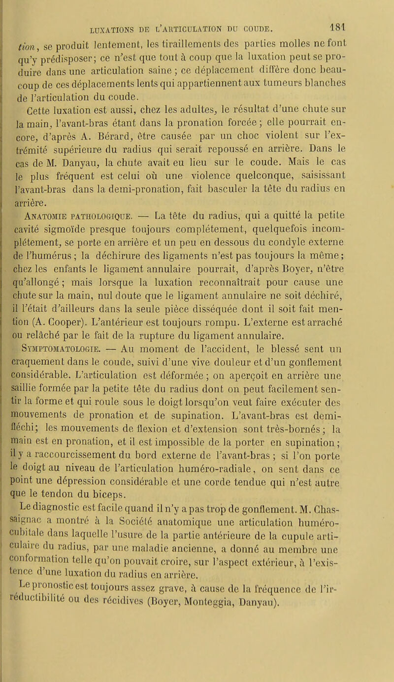 (ion, se produit lentement, les tiraillements des parties molles ne font qu'y prédisposer; ce n'est que tout à coup que la luxation peut se pro- duire dans une articulation saine ; ce déplacement diffère donc beau- coup de ces déplacements lents qui appartiennent aux tumeurs blanches de l'articulation du coude. Cette luxation est aussi, chez les adultes, le résultat d'une chute sur la main, l'avant-bras étant dans la pronation forcée ; elle pourrait en- core, d'après A. Bérard, être causée par un choc violent sur l'ex- trémité supérieure du radius qui serait repoussé en arrière. Dans le cas de M. Danyau, la chute avait eu lieu sur le coude. Mais le cas le plus fréquent est celui où une violence quelconque, saisissant l'avant-bras dans la demi-pronation, fait basculer la tête du radius en arrière. Anatomie pathologique. — La tête du radius, qui a quitté la petite cavité sigmoïde presque toujours complètement, quelquefois incom- plètement, se porte en arrière et un peu en dessous du condyle externe de l'humérus; la déchirure des ligaments n'est pas toujours la même; chez les enfants le ligament annulaire pourrait, d'après Boyer, n'être qu'allongé ; mais lorsque, la luxation reconnaîtrait pour cause une chute sur la main, nul doute que le ligament annulaire ne soit déchiré, il l'était d'ailleurs dans la seule pièce disséquée dont il soit fait men- tion (A. Cooper). L'antérieur est toujours rompu. L'externe est arraché ou relâché par le fait de la rupture du ligament annulaire. Symptomatologie. — Au moment de l'accident, le blessé sent un craquement dans le coude, suivi d'une vive douleur et d'un gonflement considérable. L'articulation est déformée ; on aperçoit en arrière une saillie formée par la petite tête du radius dont on peut facilement sen- tir la forme et qui roule sous le doigt lorsqu'on veut faire exécuter des mouvements de pronation et de supination. L'avant-bras est demi- fléchi; les mouvements de flexion et d'extension sont très-bornés; la main est en pronation, et il est impossible de la porter en supination; il y a raccourcissement du bord externe de l'avant-bras ; si l'on porte le doigt au niveau de l'articulation huméro-radiale, on sent dans ce point une dépression considérable et une corde tendue qui n'est autre que le tendon du biceps. Le diagnostic est facile quand il n'y a pas trop de gonflement. M. Ghas- s-tin-nac a montré à la Société anatomique une articulation huméro- eubitale dans laquelle l'usure de la partie antérieure de la cupule arti- culaire du radius, par une maladie ancienne, a donné au membre une ' information telle qu'on pouvait croire, sur l'aspect extérieur, à l'exis- tence d'une luxation du radius en arrière. Le pronostic est toujours assez grave, à cause de la fréquence de l'ir- réductibilité ou des récidives (Boyer, Monteggia, Danyau).