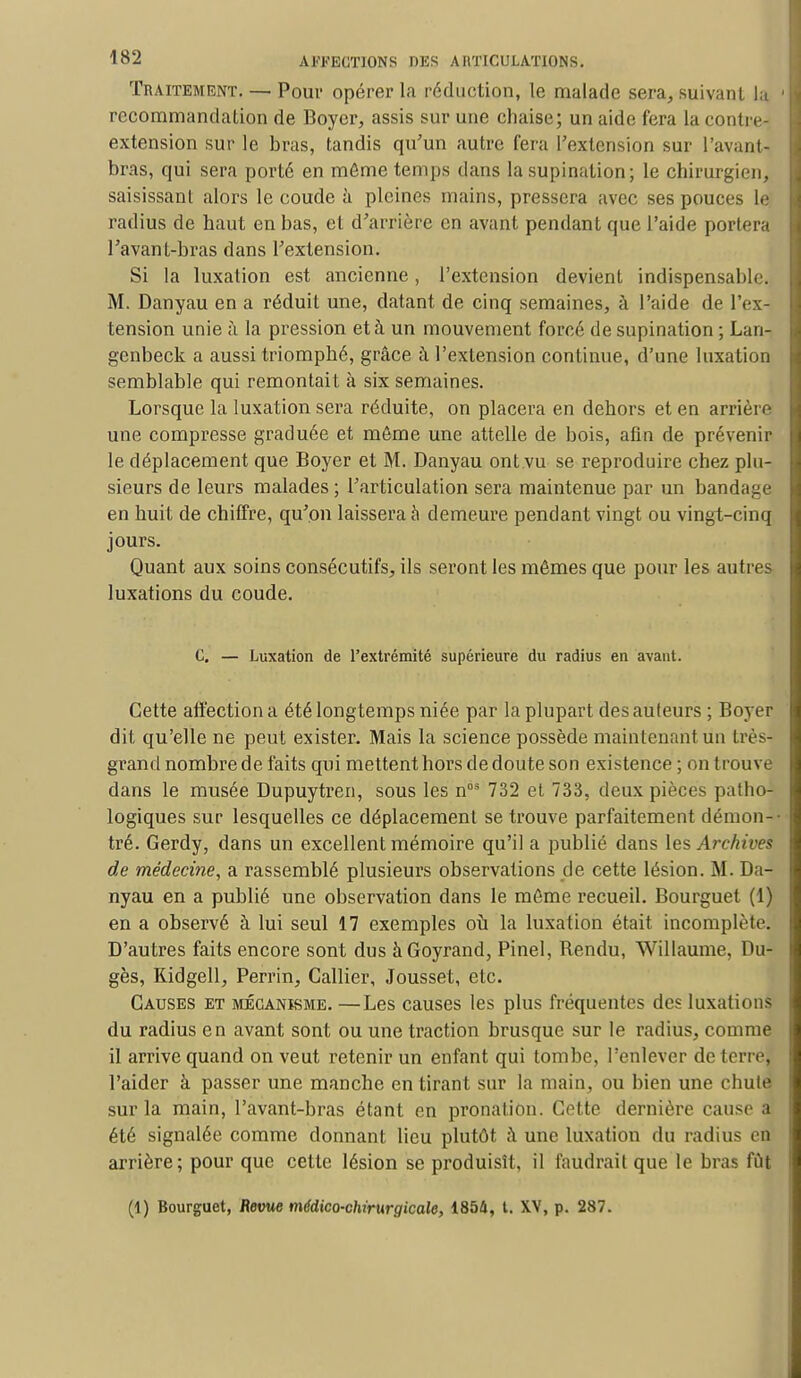 Traitement. — Pour opérer la réduction, le malade sera, suivant la 1 recommandation de Boyer, assis sur une chaise; un aide fera la contre- extension sur le bras, tandis qu'un autre fera l'extension sur l'avant- bras, qui sera porté en même temps dans la supination; le chirurgien, saisissant alors le coude à pleines mains, pressera avec ses pouces le radius de haut en bas, et d'arrière en avant pendant que l'aide portera l'avant-bras dans l'extension. Si la luxation est ancienne, l'extension devient indispensable. M. Danyau en a réduit une, datant de cinq semaines, à l'aide de l'ex- tension unie à la pression et à un mouvement forcé de supination ; Lan- genbeck a aussi triomphé, grâce à l'extension continue, d'une luxation semblable qui remontait à six semaines. Lorsque la luxation sera réduite, on placera en dehors et en arrière une compresse graduée et môme une attelle de bois, afin de prévenir le déplacement que Boyer et M. Danyau ont.vu se reproduire chez plu- sieurs de leurs malades ; l'articulation sera maintenue par un bandage en huit de chiffre, qu'on laissera à demeure pendant vingt ou vingt-cinq jours. Quant aux soins consécutifs, ils seront les mômes que pour les autres luxations du coude. C. — Luxation de l'extrémité supérieure du radius en avant. Cette affection a été longtemps niée par la plupart des auteurs ; Boyer dit qu'elle ne peut exister. Mais la science possède maintenant un très- grand nombre de faits qui mettent hors de doute son existence ; on trouve dans le musée Dupuytren, sous les nos 732 et 733, deux pièces patho- logiques sur lesquelles ce déplacement se trouve parfaitement démon- tré. Gerdy, dans un excellent mémoire qu'il a publié dans les Archives de médecine, a rassemblé plusieurs observations de cette lésion. M. Da- nyau en a publié une observation dans le môme recueil. Bourguet (1) en a observé à lui seul 17 exemples où la luxation était incomplète. D'autres faits encore sont dus àGoyrand, Pinel, Rendu, Willaume, Du- gès, Kidgell, Perrin, Callier, Jousset, etc. Causes et mécanisme. —Les causes les plus fréquentes des luxations du radius en avant sont ou une traction brusque sur le radius, comme il arrive quand on veut retenir un enfant qui tombe, l'enlever de terre, l'aider à passer une manche en tirant sur la main, ou bien une chute sur la main, l'avant-bras étant en pronation. Cette dernière cause a été signalée comme donnant lieu plutôt à une luxation du radius en arrière; pour que cette lésion se produisît, il faudrait que le bras fût (1) Bourguet, Revue médico-chirurgicale, 1854, t. XV, p. 287.