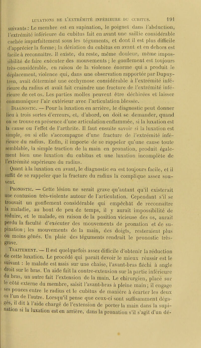 suivants: Le membre est en supination, le poignet clans l'abduction^ l'extrémité inférieure du cubitus fait en avant une saillie considérable cachée imparfaitement sous les téguments, et dont il est plus difficile d'apprécier la forme; la déviation du cubitus en avant et en dehors est Facile à reconnaître. Il existe, du reste, même douleur, môme impos- sibilité de faire exécuter des mouvements ; le gonflement est toujours très-considérable, en raison de la violence énorme qui a produit le déplacement, violence qui, dans une observation rapportée par Dupuy- tren, avait déterminé une ecchymose considérable à l'extrémité infé- rieure du radius et avait fait craindre une fracture de l'extrémité infé- rieure de cet os. Les parties molles peuvent être déchirées et laisser communiquer l'air extérieur avec l'articulation blessée. Diagnostic. —Pour la luxation en arrière, le diagnostic peut donner lieu à trois sortes d'erreurs, et, d'abord, on doit se demander, quand on se trouve en présence d'une articulation enflammée, si la luxation est la cause ou l'effet de l'arthrite. Il faut ensuite savoir si la luxation est simple, ou si elle s'accompagne d'une fracture de l'extrémité infé- rieure du radius. Enfin, il importe de se rappeler qu'une cause toute semblable, la simple traction de la main en pronation, produit égale- ment bien une luxation du cubitus et une luxation incomplète de l'extrémité supérieure du radius. Quant àla luxation en avant, le diagnostic en est toujours facile, et il suffit de se rappeler que la fracture du radius la complique assez sou- vent. Pronostic. — Cette lésion ne serait grave qu'autant qu'il existerait une contusion très-violente autour de l'articulation. Cependant s'il se trouvait un gonflement considérable qui empêchât de reconnaître la maladie, au bout de peu de temps, il y aurait impossibilité de réduire, et le malade, en raison de la position vicieuse des os, aurait perdu la faculté d'exécuter des mouvements de pronalion et de su- pination ; les mouvements de la main, des doigts, resteraient plus ou moins gênés. Un plaie des téguments rendrait le pronostic très- grave. Traitement. — Il est quelquefois assez difficile d'obtenir la réduction de cette luxation. Le procédé qui paraît devoir le mieux réussir est le suivant : le malade est assis sur une chaise, l'avant-bras fléchi à angle droit sur le bras. Un aide fait la contre-extension sur la partie inférieure du bras, un autre fait l'extension de la main. Le chirurgien, placé sur I'' côté externe du membre, saisit l'avant-bras à pleine main; il engage ses pouces entre le radius et le cubitus de manière à écarter les deux os l'un de l'autre. Lorsqu'il pense que ceux-ci sont suffisamment déga- gés, il di t à l'aide chargé de l'extension de porter la main dans la supi- nation si la luxation est en arrière, dans la pronation s'il s'agit d'un dé-