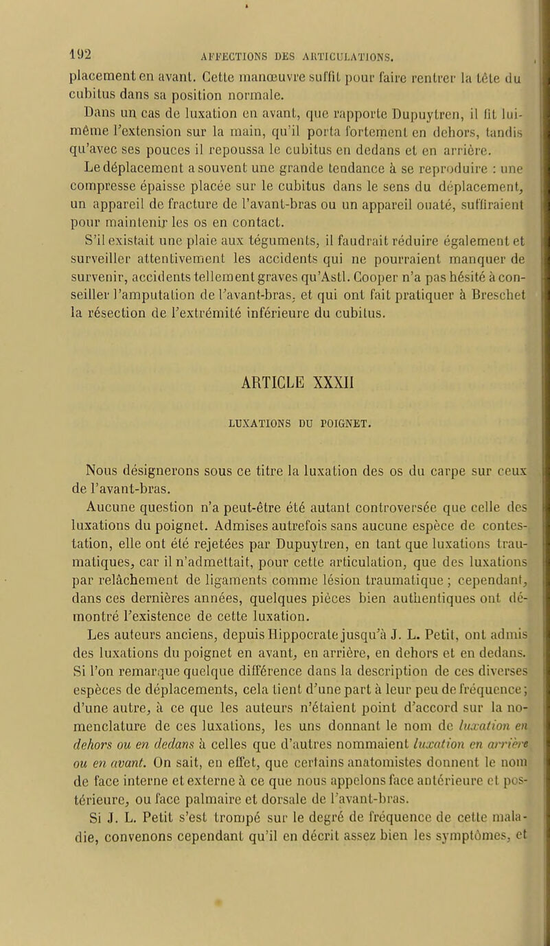 placement en avant. Cette manœuvre suffit pour faire rentrer la tête du cubitus dans sa position normale. Dans un cas de luxation en avant, que rapporte Dupuytren, il lit lui- même l'extension sur la main, qu'il porta fortement en dehors, tandis qu'avec ses pouces il repoussa le cubitus en dedans et en arrière. Ledéplacement a souvent une grande tendance à se reproduire : une compresse épaisse placée sur le cubitus dans le sens du déplacement, un appareil de fracture de l'avant-bras ou un appareil ouaté, suffiraient pour maintenir les os en contact. S'il existait une plaie aux téguments, il faudrait réduire également et surveiller attentivement les accidents qui ne pourraient manquer de survenir, accidents tellement graves qu'Asti. Gooper n'a pas hésité à con- seiller l'amputation de l'avant-bras. et qui ont fait pratiquer à Breschet la résection de l'extrémité inférieure du cubitus. ARTICLE XXXII LUXATIONS DU POIGNET. Nous désignerons sous ce titre la luxation des os du carpe sur ceux de l'avant-bras. Aucune question n'a peut-être été autant controversée que celle des luxations du poignet. Admises autrefois sans aucune espèce de contes-T tation, elle ont été rejetées par Dupuytren, en tant que luxations trau- matiques, car il n'admettait, pour cette articulation, que des luxations par relâchement de ligaments comme lésion traumatique ; cependant, dans ces dernières années, quelques pièces bien authentiques ont dé- montré l'existence de cette luxation. Les auteurs anciens, depuis ïlippocrale jusqu'à J. L. Petit, ont admis des luxations du poignet en avant, en arrière, en dehors et en dedans. Si l'on remarque quelque différence dans la description de ces diverses espèces de déplacements, cela lient d'une part à leur peu de fréquence ; d'une autre, à ce que les auteurs n'étaient point d'accord sur la no- menclature de ces luxations, les uns donnant le nom de luxation en dehors ou en dedans à celles que d'autres nommaient luxation en arrière ou en avant. On sait, en effet, que certains anatomistes donnent le nom de face interne et externe à ce que nous appelons face antérieure et pos- térieure, ou face palmaire et dorsale de l'avant-bras. Si J. L. Petit s'est trompé sur le degré de fréquence de cette mala- die, convenons cependant qu'il en décrit assez bien les symptômes, et