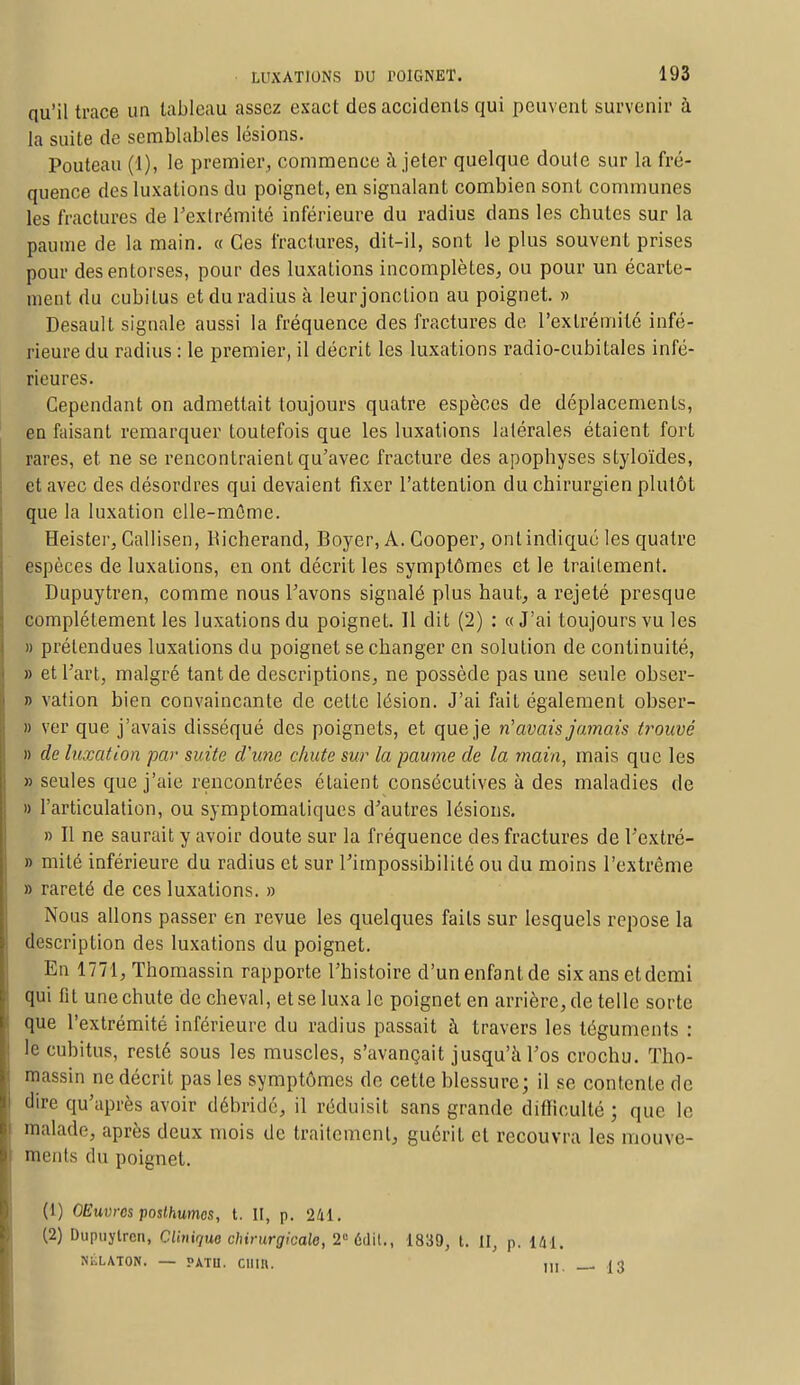 qu'il trace un tableau assez exact des accidents qui peuvent survenir à la suite de semblables lésions. Pouteau (1), le premier, commence à jeter quelque doute sur la fré- quence des luxations du poignet, en signalant combien sont communes les fractures de l'extrémité inférieure du radius dans les chutes sur la paume de la main. « Ces fractures, dit-il, sont le plus souvent prises pour des entorses, pour des luxations incomplètes, ou pour un écarte- ment du cubitus et du radius à leur jonction au poignet. » Desault signale aussi la fréquence des fractures de l'extrémité infé- rieure du radius : le premier, il décrit les luxations radio-cubitales infé- rieures. Cependant on admettait toujours quatre espèces de déplacements, en faisant remarquer toutefois que les luxations latérales étaient fort rares, et ne se rencontraient qu'avec fracture des apophyses slyloïdes, et avec des désordres qui devaient fixer l'attention du chirurgien plutôt que la luxation elle-même. Heister, Callisen, Richerand, Boyer, A. Gooper, ont indiqué les quatre espèces de luxalions, en ont décrit les symptômes et le traitement. Dupuytren, comme nous l'avons signalé plus haut, a rejeté presque complètement les luxations du poignet. 11 dit (2) : «J'ai toujours vu les » prétendues luxations du poignet se changer en solution de continuité, » et l'art, malgré tant de descriptions, ne possède pas une seule obser- » vation bien convaincante de cette lésion. J'ai fait également obser- » ver que j'avais disséqué des poignets, et que je n'avais jamais trouvé » de luxation par suite d'une chute sur la paume de la main, mais que les » seules que j'aie rencontrées étaient consécutives à des maladies de » l'articulation, ou symptomatiques d'autres lésions. » Il ne saurait y avoir doute sur la fréquence des fractures de l'extré- » mité inférieure du radius et sur l'impossibilité ou du moins l'extrême » rareté de ces luxations. » Nous allons passer en revue les quelques faits sur lesquels repose la description des luxations du poignet. En 1771, Thomassin rapporte l'histoire d'un enfant de six ans et demi qui fit une chute de cheval, et se luxa le poignet en arrière, de telle sorte que l'extrémité inférieure du radius passait à travers les téguments : le cubitus, resté sous les muscles, s'avançait jusqu'à l'os crochu. Tho- massin ne décrit pas les symptômes de cette blessure; il se contente de dire qu'après avoir débride, il réduisit sans grande difficulté ; que le malade, après deux mois de traitement, guérit et recouvra les mouve- ments du poignet. (1) OEuvrcs posthumes, t. II, p. 241. (2) Dupuytren, Clinique chirurgicale, 2e 6dil., 1839, t. U, p. 141. NÉLATON. — PATII. CUIR. ,,, _ |-J