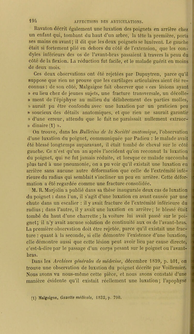 Ravaton décrit également une luxation des poignets en arrière chez un enfant qui, tombant du haut d'un arbre, la tête la première, porta ses mains en avant; il dit que les deux poignets se luxèrent. Le gauche était si fortement plié en dehors du côté de l'extension, que les con- dyles inférieurs des os de l'avant-bras passaient à travers la peau du côté de la flexion. La réduction fut facile, et le malade guérit en moins de deux mois. Ces deux observations ont été rejetées par Dupuytren, parce qu'il suppose que rien ne prouve que les cartilages articulaires aient été re- connus : de son côté, Malgaigne fait observer que « ces lésions ayant » eu lieu chez de jeunes sujets, une fracture transversale, un décolle- » ment de l'épiphyse au milieu du délabrement des parties molles, » aurait pu être confondu avec une luxation par un praticien peu » soucieux des détails anatomiques, et que rien ne saurait garantir » d'une erreur, attendu que le fait ne paraissait nullement extraor- » dinaire (1) ». On trouve, dans les Bulletins de la Société anatomique, l'observation d'une luxation du poignet, communiquée par Padieu : le malade avait été blessé longtemps auparavant, il était tombé de cheval sur le côté gauche. Ce n'est qu'un an après l'accident qu'on reconnut la luxation du poignet, qui ne fut jamais réduite, et lorsque ce malade succomba plus tard à une pneumonie, on a pu voir qu'il existait une luxation en arrière sans aucune autre déformation que celle de l'extrémité infé- rieure du radius qui semblait s'incliner un peu en arrière. Cette défor- mation a été regardée comme une fracture consolidée. M. R. Marjolin a publié dans sa thèse inaugurale deux cas de luxation du poignet : dans l'un, il s'agit d'une luxation en avant causée par une chute dans un escalier : il y avait fracture de l'extrémité inférieure du radius ; dans l'autre, il y avait une luxation en arrière ; le blessé était tombé du haut d'une charrette ; la voiture lui avait passé sur le poi- gnet; il n'y avait aucune solution de continuité aux os de l'avant-bras. La première observation doit être rejetée, parée qu'il existait une frac- ture : quant à la seconde, si elle démontre l'existence d'une luxation^ elle démontre aussi que cette lésion peut avoir lieu par cause directe, c'est-à-dire par le passage d'un corps pesant sur le poignet ou l'avant- bras. Dans les Archives géné?*ales de médecine, décembre 1839, p. 401, on trouve une observation de luxation du poignet décrite par Voillemier. Nous avons vu nous-môme cette pièce, et nous avons constaté d'une manière évidente qu'il existait réellement une luxation; l'apophysé (1) Malgaigne, Gazette médicale, 1832, p. 790.