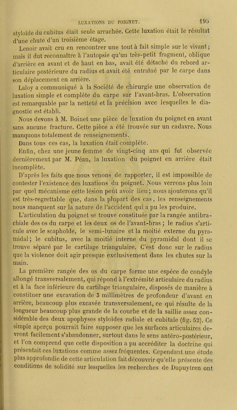 styloïde du cubitus était seule arrachée. Cette luxation était le résultat d'une chute d'un troisième étage. Lenoir avait cru en rencontrer une tout à fait simple sur le vivant ; mais il dut reconnaître à l'autopsie qu'un très-petit fragment, oblique d'arrière en avant et de haut en bas, avait été détaché du rebord ar- ticulaire postérieure du radius et avait été entraîné par le carpe dans son déplacement en arrière. Laloy a communiqué à la Société de chirurgie une observation de luxation simple et complète du carpe sur l'avant-bras. L'observation est remarquable par la netteté et la précision avec lesquelles le dia- gnostic est établi. Nous devons à M. Boinet une pièce de luxation du poignet en avant sans aucune fracture. Cette pièce a été trouvée sur un cadavre. Nous manquons totalement de renseignements. Dans tous ces cas, la luxation était complète. Enfin, chez une jeune femme de vingt-cinq ans qui fut observée dernièrement par M. Péan, la luxation du poignet en arrière était incomplète. D'après les faits que nous venons de rapporter, il est impossible de contester l'existence des luxations du poignet. Nous verrons plus loin par quel mécanisme cette lésion peut avoir lieu; nous ajouterons qu'il est très-regrettable que, dans la plupart des cas, les renseignements nous manquent sur la nature de l'accident qui a pu les produire. L'articulation du poignet se trouve constituée par la rangée antibra- chiale des os du carpe et les deux os de l'avant-bras ; le radius s'arti- cule avec le scaphoïde, le semi-lunaire et la moitié externe du pyra- midal; le cubitus, avec la moitié interne du pyramidal dont il se trouve séparé par le cartilage triangulaire. C'est donc sur le radius que la violence doit agir presque exclusivement dans les chutes sur la main. La première rangée des os du carpe forme une espèce de condyle allongé transversalement, qui répond à l'extrémité articulaire du radius et à la face inférieure du cartilage triangulaire, disposés de manière à constituer une excavation de 3 millimètres de profondeur d'avant en arrière, beaucoup plus excavée transversalement, ce qui résulte de la longueur beaucoup plus grande de la courbe et de la saillie assez con- sidérable des deux apophyses styloïdes radiale et cubitale (fig. 52). Ce simple aperçu pourrait faire supposer que les surfaces articulaires de- vront facilement s'abandonner, surtout dans le sens antéro-postérieur, et l'on comprend que cette disposition a pu accréditer la doctrine qui présentait ces luxations comme assez fréquentes. Cependant une étude plus approfondie de cette articulation fait découvrir qu'elle présente des conditions de solidité sur lesquelles les recherches de Dupuytren ont