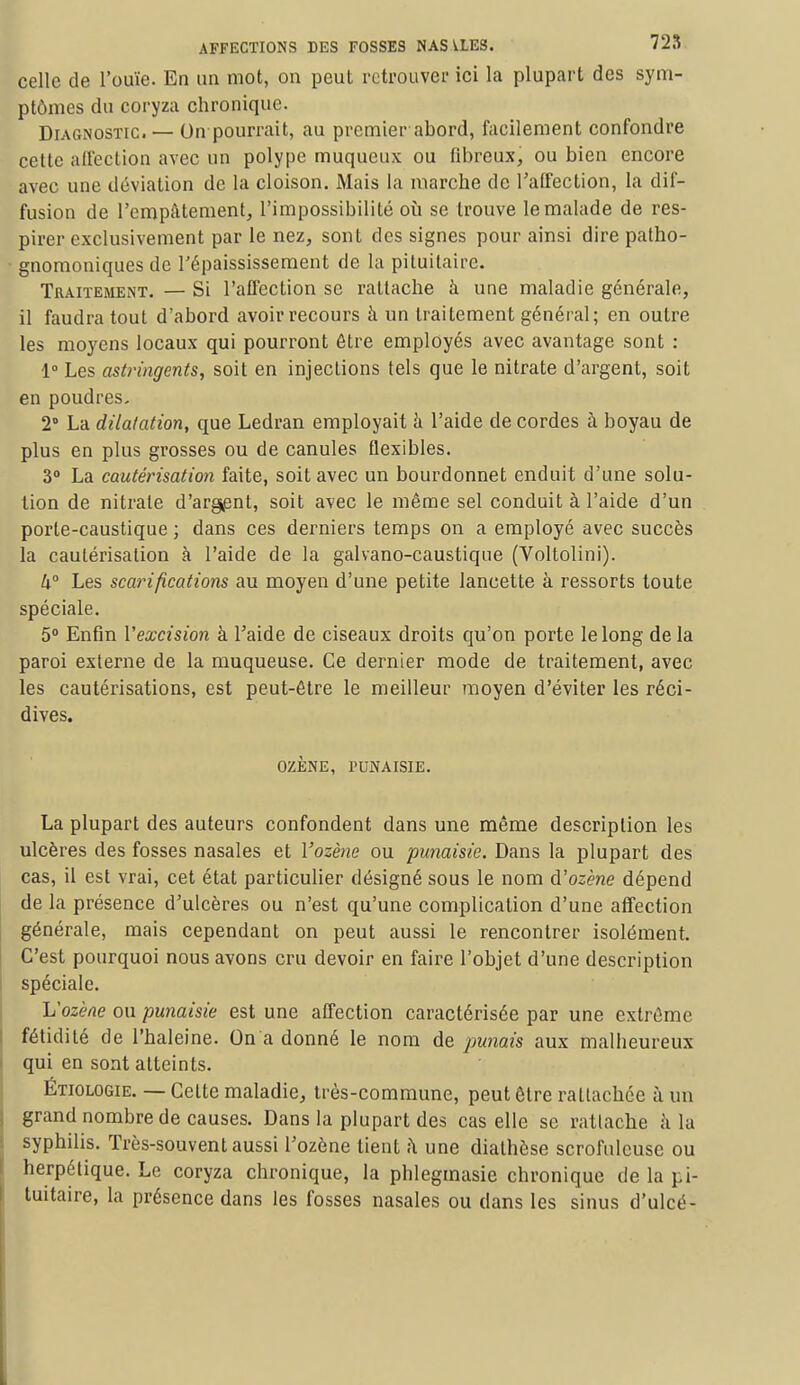 celle de l'ouïe. En un mot, on peut retrouver ici la plupart des sym- ptômes du coryza chronique. Diagnostic. — On pourrait, au premier abord, facilement confondre cette affection avec un polype muqueux ou fibreux, ou bien encore avec une déviation de la cloison. Mais la marche de l'affection, la dif- fusion de l'empâtement, l'impossibilité où se trouve le malade de res- pirer exclusivement par le nez, sont des signes pour ainsi dire patho- gnomoniques de l'épaississement de la pituitaire. Traitement. — Si l'affection se rattache à une maladie générale, il faudra tout d'abord avoir recours à un traitement général; en outre les moyens locaux qui pourront être employés avec avantage sont : 1° Les astringents, soit en injections tels que le nitrate d'argent, soit en poudres. 2° La dilatation, que Ledran employait a l'aide de cordes à boyau de plus en plus grosses ou de canules flexibles. 3° La cautérisation faite, soit avec un bourdonnet enduit d'une solu- tion de nitrate d'argent, soit avec le même sel conduit à l'aide d'un porte-caustique ; dans ces derniers temps on a employé avec succès la cautérisation à l'aide de la galvano-caustique (Voltolini). 4° Les scarifications au moyen d'une petite lancette à ressorts toute spéciale. 5° Enfin l'excision à l'aide de ciseaux droits qu'on porte le long de la paroi externe de la muqueuse. Ce dernier mode de traitement, avec les cautérisations, est peut-être le meilleur moyen d'éviter les réci- dives. OZÈNE, TUNAISIE. La plupart des auteurs confondent dans une même description les ulcères des fosses nasales et Yozène ou punaisie. Dans la plupart des cas, il est vrai, cet état particulier désigné sous le nom à'ozène dépend de la présence d'ulcères ou n'est qu'une complication d'une affection générale, mais cependant on peut aussi le rencontrer isolément. C'est pourquoi nous avons cru devoir en faire l'objet d'une description spéciale. ISozène ou punaisie est une affection caractérisée par une extrême fétidité de l'haleine. On a donné le nom de panais aux malheureux qui en sont atteints. Étiologie. — Celte maladie, très-commune, peut être rattachée à un grand nombre de causes. Dans la plupart des cas elle se rattache à la syphilis. Très-souvent aussi l'ozène lient h une diathèse scrofulcuse ou herpétique. Le coryza chronique, la phlegmasie chronique de la pi- tuitaire, la présence dans les fosses nasales ou dans les sinus d'ulcé-