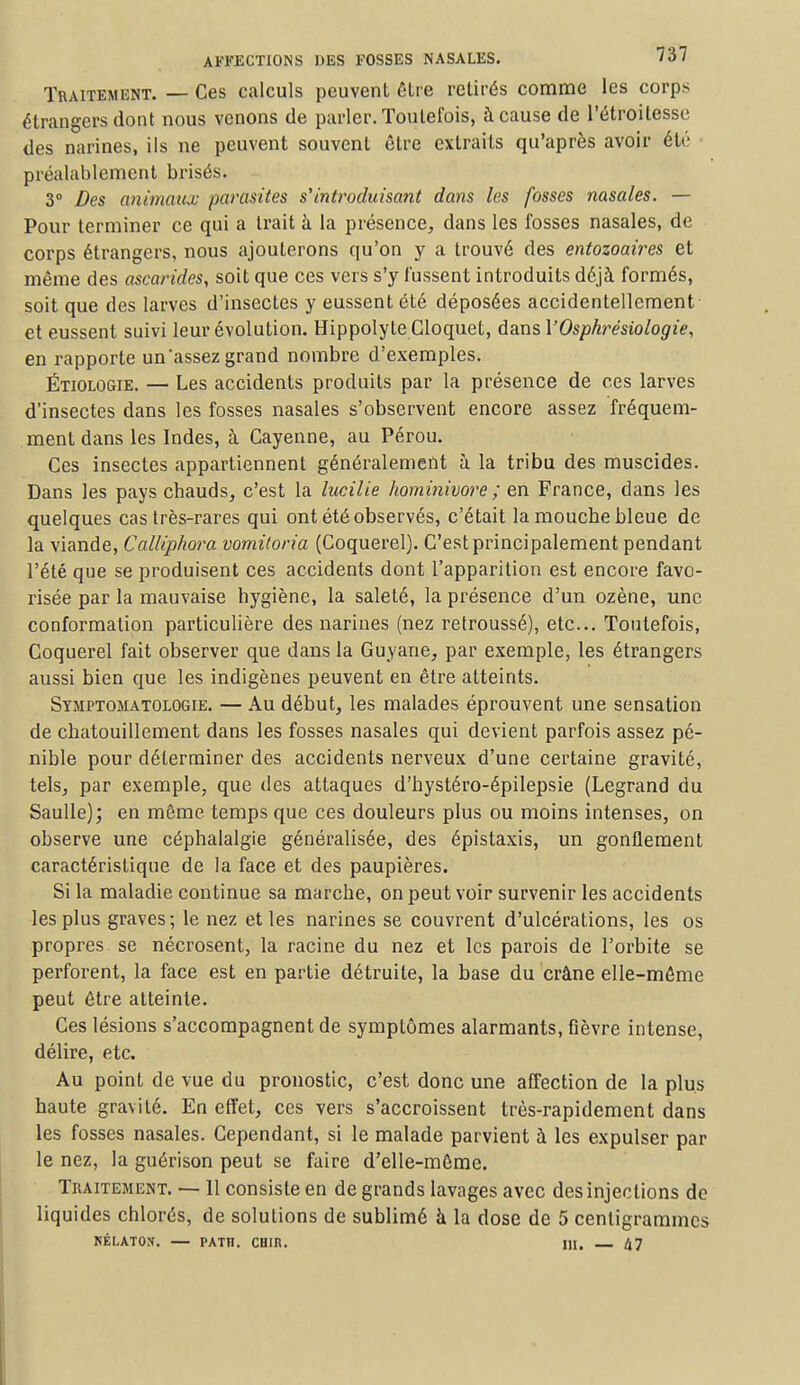 Traitement. — Ces calculs peuvent être retirés comme les corps étrangers dont nous venons de parler. Toutefois, à cause de l'étroilesse des narines, ils ne peuvent souvent être extraits qu'après avoir été préalablement brisés. 3° Des animaux parasites s'introduisant dans les fosses nasales. — Pour terminer ce qui a trait à la présence, dans les fosses nasales, de corps étrangers, nous ajouterons qu'on y a trouvé des entozoaires et même des ascarides, soit que ces vers s'y lussent introduits déjà formés, soit que des larves d'insectes y eussent été déposées accidentellement et eussent suivi leur évolution. HippolyteCIoquet, dans l'Osphrésiologie, en rapporte un assez grand nombre d'exemples. Étiologie. — Les accidents produits par la présence de ces larves d'insectes dans les fosses nasales s'observent encore assez fréquem- ment dans les Indes, à Cayenne, au Pérou. Ces insectes appartiennent généralement à la tribu des muscides. Dans les pays chauds, c'est la lucilie hominivore ; en France, dans les quelques cas très-rares qui ont été observés, c'était la mouche bleue de la viande, Calliphora vomiloria (Coquerel). C'est principalement pendant l'été que se produisent ces accidents dont l'apparition est encore favo- risée par la mauvaise hygiène, la saleté, la présence d'un ozène, une conformation particulière des narines (nez retroussé), etc.. Toutefois, Coquerel fait observer que dans la Guyane, par exemple, les étrangers aussi bien que les indigènes peuvent en être atteints. Symptomatologie. — Au début, les malades éprouvent une sensation de chatouillement dans les fosses nasales qui devient parfois assez pé- nible pour déterminer des accidents nerveux d'une certaine gravité, tels, par exemple, que des attaques d'hystéro-épilepsie (Legrand du Saulle); en même temps que ces douleurs plus ou moins intenses, on observe une céphalalgie généralisée, des épistaxis, un gonflement caractéristique de la face et des paupières. Si la maladie continue sa marche, on peut voir survenir les accidents les plus graves; le nez et les narines se couvrent d'ulcérations, les os propres se nécrosent, la racine du nez et les parois de l'orbite se perforent, la face est en partie détruite, la base du crâne elle-même peut être atteinte. Ces lésions s'accompagnent de symptômes alarmants, fièvre intense, délire, etc. Au point de vue du pronostic, c'est donc une affection de la plus haute gravité. En effet, ces vers s'accroissent très-rapidement dans les fosses nasales. Cependant, si le malade parvient à les expulser par le nez, la guérison peut se faire d'elle-même. Traitement. — 11 consiste en de grands lavages avec des injections de liquides chlorés, de solutions de sublimé à la dose de 5 centigrammes NÉLATON. — PATH. CUIR. M. 47