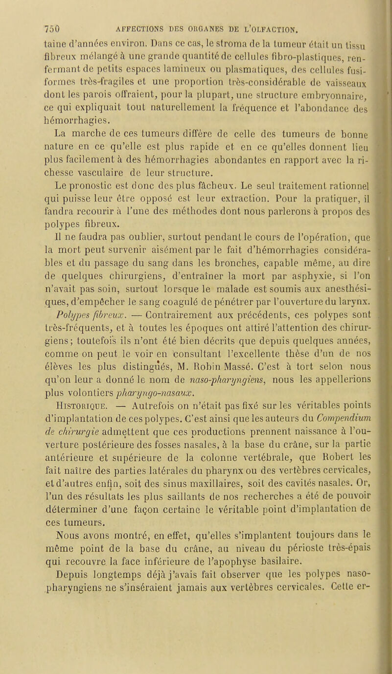 taine d'années environ. Dans ce cas, le stroma de la tumeur était un tissu fibreux mélangé à une grande quantité de cellules fibro-plastiques, ren- fermantde petits espaces lamineux ou plasmatiqucs, des cellules fusi- formcs très-fragiles et une proportion très-considérable de vaisseaux dont les parois offraient, pour la plupart, une structure embryonnaire, ce qui expliquait tout naturellement la fréquence et l'abondance des bémorrhagies. La marche de ces tumeurs diffère de celle des tumeurs de bonne nature en ce qu'elle est plus rapide et en ce qu'elles donnent lieu plus facilement à des hémorrhagies abondantes en rapport avec la ri- chesse vasculaire de leur structure. Le pronostic est donc des plus fâcheux. Le seul traitement rationnel qui puisse leur être opposé est leur extraction. Pour la pratiquer, il fandra recourir à l'une des méthodes dont nous parlerons à propos des polypes fibreux. Il ne faudra pas oublier, surtout pendant le cours de l'opération, que la mort peut survenir aisément par le fait d'bémorrhagies considéra- bles et du passage du sang dans les bronches, capable même, au dire de quelques chirurgiens, d'entraîner la mort par asphyxie, si l'on n'avait pas soin, surtout lorsque le malade est soumis aux anesthési- ques, d'empêcher le sang coagulé de pénétrer par l'ouverture du larynx. Polypes fibreux. — Contrairement aux précédents, ces polypes sont très-fréquents, et à toutes les époques ont attiré l'attention des chirur- giens; toutefois ils n'ont été bien décrits que depuis quelques années, comme on peut le voir en Consultant l'excellente thèse d'un de nos élèves les plus distingués, M. Robin Massé. C'est à tort selon nous qu'on leur a donné le nom de naso-pharyngiens, nous les appellerions plus volontiers pharyngo-nasaux. Historique. — Autrefois on n'était pas fixé sur les véritables points d'implantation de ces polypes. C'est ainsi que les auteurs du Compendium de chirurgie admettent que ces productions prennent naissance à l'ou- verture postérieure des fosses nasales, à la base du crâne, sur la partie antérieure et supérieure de la colonne vertébrale, que Robert les fait naître des parties latérales du pharynx ou des vertèbres cervicales, et d'autres enfin, soit des sinus maxillaires, soil des cavités nasales. Or, l'un des résultats les plus saillants de nos recherches a été de pouvoir déterminer d'une façon certaine le véritable point d'implantation de ces tumeurs. Nous avons montré, en effet, qu'elles s'implantent toujours dans le même point de la base du crâne, au niveau du périoste très-épais qui recouvre la face inférieure de l'apophyse basilaire. Depuis longtemps déjà j'avais fait observer que les polypes naso- pharyngiens ne s'inséraient jamais aux vertèbres cervicales. Cette er-