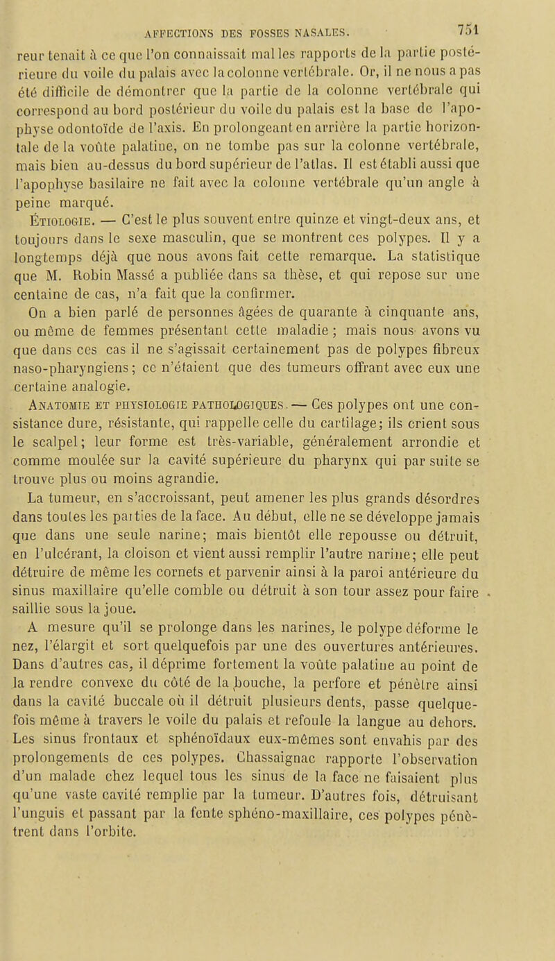 reur tenait a ce que l'on connaissait malles rapports de la partie posté- rieure du voile du palais avec la colonne vertébrale. Or, il ne nous a pas été difficile de démontrer que la partie de la colonne vertébrale qui correspond au bord postérieur du voile du palais est la base de l'apo- phvse odontoïde de l'axis. En prolongeant en arrière la partie horizon- tale de la voûte palatine, on ne tombe pas sur la colonne vertébrale, mais bien au-dessus du bord supérieur de l'atlas. Il est établi aussi que l'apophyse basilaire ne fait avec la colonne vertébrale qu'un angle à peine marqué. ÉtioloCtIE. — C'est le plus souvent entre quinze et vingt-deux ans, et toujours dans le sexe masculin, que se montrent ces polypes. Il y a longtemps déjà que nous avons fait celte remarque. La statistique que M. Robin Massé a publiée dans sa tbèse, et qui repose sur une centaine de cas, n'a fait que la confirmer. On a bien parlé de personnes âgées de quarante à cinquante ans, ou même de femmes présentant cette maladie ; mais nous avons vu que dans ces cas il ne s'agissait certainement pas de polypes fibreux naso-pharyngiens ; ce n'étaient que des tumeurs offrant avec eux une certaine analogie. Anatomîe et physiologie pathologiques.— Ces polypes ont une con- sistance dure, résistante, qui rappelle celle du cartilage; ils crient sous le scalpel; leur forme est très-variable, généralement arrondie et comme moulée sur la cavité supérieure du pharynx qui par suite se trouve plus ou moins agrandie. La tumeur, en s'accroissant, peut amener les plus grands désordres dans toutes les paities de la face. Au début, elle ne se développe jamais que clans une seule narine; mais bientôt elle repousse ou détruit, en l'ulcérant, la cloison et vient aussi remplir l'autre narine; elle peut détruire de même les cornets et parvenir ainsi à la paroi antérieure du sinus maxillaire qu'elle comble ou détruit à son tour assez pour faire saillie sous la joue. A mesure qu'il se prolonge dans les narines, le polype déforme le nez, l'élargit et sort quelquefois par une des ouvertures antérieures. Dans d'autres cas, il déprime fortement la voûte palatine au point de la rendre convexe du côté de la bouche, la perfore et pénètre ainsi dans la cavité buccale où il détruit plusieurs dents, passe quelque- fois môme à travers le voile du palais et refoule la langue au dehors. Les sinus frontaux et sphénoïdaux eux-mômes sont envahis par des prolongements de ces polypes. Chassaignac rapporte l'observation d'un malade chez lequel tous les sinus de la face ne faisaient plus qu'une vaste cavité remplie par la tumeur. D'autres fois, détruisant l'unguis et passant par la fente sphéno-maxillaire, ces polypes pénè- trent dans l'orbite.