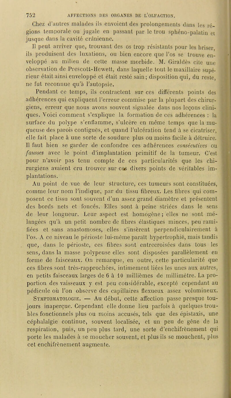 Chez d'autres malades ils envoient des prolongements dans les ré- gions temporale on jugule en passant par le trou sphéno-palatin et jusque dans la cavité crânienne. Il peut arriver que, trouvant des os trop résistants pour les briser, ils produisent des luxations, ou bien encore que l'os se trouve en- veloppé au milieu de cette masse morbide. M. Giraldès cite une observation de Prescott-Hewett, dans laquelle tout le maxillaire supé- rieur était ainsi enveloppé et était resté sain; disposition qui, du reste, ne fut reconnue qu'à l'autopsie. Pendant ce temps, ils contractent sur ces différents points des adhérences qui expliquent l'erreur commise par la plupart des chirur- giens, erreur que nous avons souvent signalée dans nos leçons clini- ques. Voici comment s'explique la formation de ces adhérences : la surface du polype s'enflamme, s'ulcère en même temps que la mu- queuse des parois contiguës, et quand l'ulcération tend à se cicatriser, elle fait place à une sorte de soudure plus ou moins facile à détruire. Il faut bien se garder de confondre ces adhérences consécutives ou fausses avec le point d'implantation primitif de la tumeur. C'est pour n'avoir pas tenu compte de ces particularités que les chi- rurgiens avaient cru trouver sur cas divers points de véritables im- plantations. Au point de vue de leur structure, ces tumeurs sont constituées, comme leur nom l'indique, par du tissu fibreux. Les fibres qui com- posent ce tissu sont souvent d'un assez grand diamètre et présentent des bords nets et foncés. Elles sont à peine striées dans le sens de leur longueur. Leur aspect est homogène ; elles ne sont mé- langées qu'à un petit nombre de fibres élastiques minces, peu rami- fiées et sans anastomoses, elles s'insèrent perpendiculairement à l'os. A ce niveau le périoste lui-même paraît hypertrophié, mais tandis que, dans le périoste, ces fibres sont entrecroisées dans tous les sens, dans la masse polypeuse elles sont disposées parallèlement en forme de faisceaux. O.n remarque, en outre, cette particularité que ces fibres sont très-rapprochées, intimement liées les unes aux autres, en petits faisceaux larges de 6 à 10 millièmes de millimètre. La pro- portion des vaisseaux y est peu considérable, excepté cependant au pédicule où Ton observe des capillaires flexueux assez volumineux. Symptomatologie. — Au début, cette affection passe presque tou- jours inaperçue. Cependant elle donne lieu parfois à quelques trou- bles fonctionnels plus ou moins accusés, tels que des épistaxis, une céphalalgie continue, souvent localisée, et un peu de gêne de la respiration, puis, un peu plus tard, une sorte d'enchirrènement qui porte les malades à se moucher souvent, et plus ils se mouchent, plus cet enchifrènement augmente.