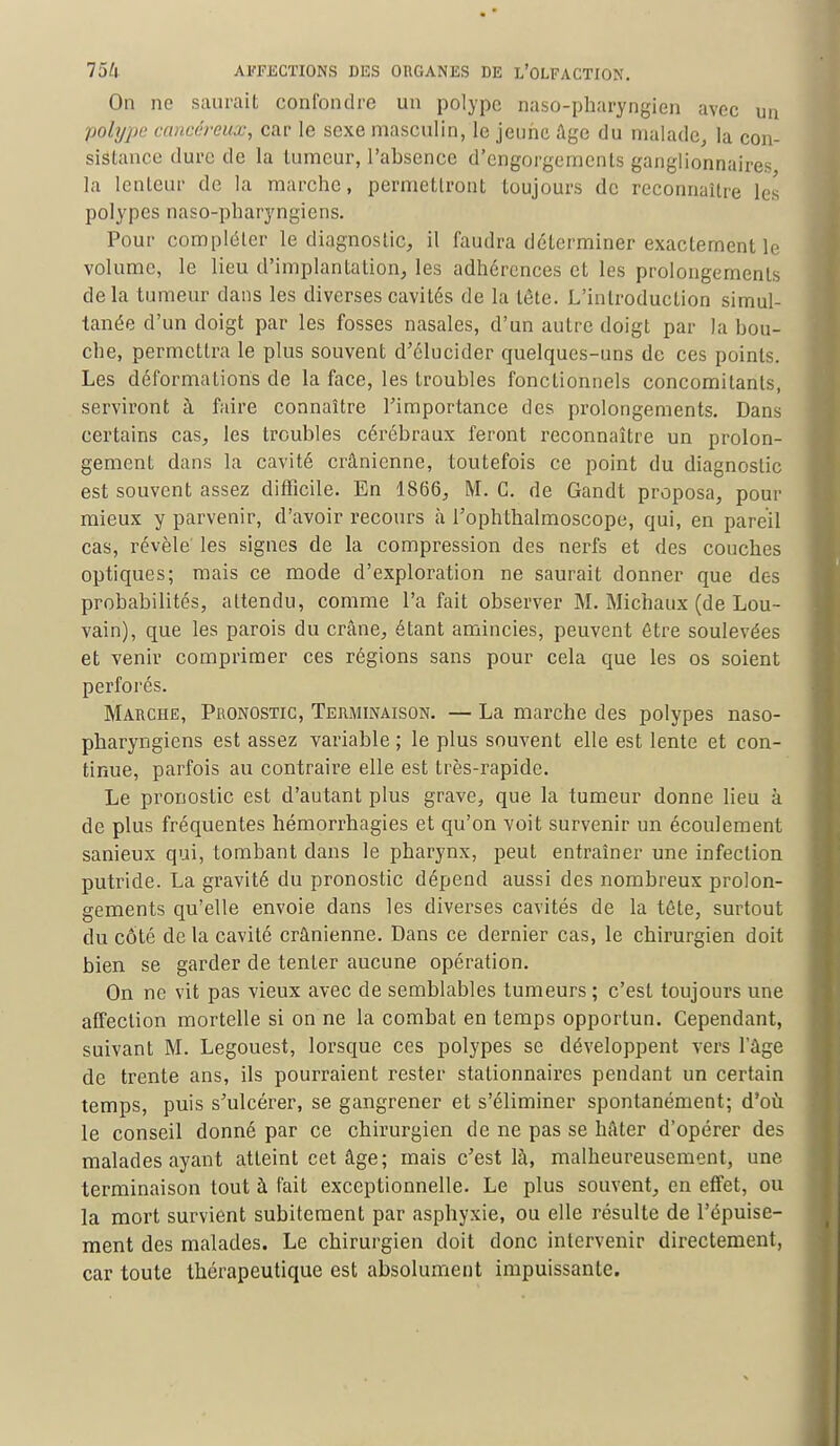 On ne saurait confondre un polype naso-pharyngien avec un polype cancéreux, car le sexe masculin, le jeune âge du malade, la con- sistance dure de la tumeur, l'absence d'engorgements ganglionnaires la lenteur de la marche, permettront toujours de reconnaître les polypes naso-pharyngiens. Pour compléter le diagnostic, il faudra déterminer exactement le volume, le lieu d'implantation, les adhérences et les prolongements delà tumeur dans les diverses cavités de la tête. L'introduction simul- tanée d'un doigt par les fosses nasales, d'un autre doigt par la bou- che, permettra le plus souvent d'élucider quelques-uns de ces points. Les déformations de la face, les troubles fonctionnels concomitants, serviront à faire connaître l'importance des prolongements. Dans certains cas, les troubles cérébraux feront reconnaître un prolon- gement dans la cavité crânienne, toutefois ce point du diagnostic est souvent assez difficile. En 1866, M. C. de Gandt proposa, pour mieux y parvenir, d'avoir recours à l'ophthalmoscope, qui, en pareil cas, révèle' les signes de la compression des nerfs et des couches optiques; mais ce mode d'exploration ne saurait donner que des probabilités, attendu, comme Fa fait observer M. Michaux (de Lou- vain), que les parois du crâne, étant amincies, peuvent être soulevées et venir comprimer ces régions sans pour cela que les os soient perforés. Marche, Pronostic, Terminaison. — La marche des polypes naso- pharyngiens est assez variable; le plus souvent elle est lente et con- tinue, parfois au contraire elle est très-rapide. Le pronostic est d'autant plus grave, que la tumeur donne lieu à de plus fréquentes hémorrhagies et qu'on voit survenir un écoulement sanieux qui, tombant dans le pharynx, peut entraîner une infection putride. La gravité du pronostic dépend aussi des nombreux prolon- gements qu'elle envoie dans les diverses cavités de la téte, surtout du côté de la cavité crânienne. Dans ce dernier cas, le chirurgien doit bien se garder de tenter aucune opération. On ne vit pas vieux avec de semblables tumeurs ; c'est toujours une affection mortelle si on ne la combat en temps opportun. Cependant, suivant M. Legouest, lorsque ces polypes se développent vers l'âge de trente ans, ils pourraient rester stationnaires pendant un certain temps, puis s'ulcérer, se gangrener et s'éliminer spontanément; d'où le conseil donné par ce chirurgien de ne pas se hâter d'opérer des malades ayant atteint cet âge; mais c'est là, malheureusement, une terminaison tout à fait exceptionnelle. Le plus souvent, en etfet, ou la mort survient subitement par asphyxie, ou elle résulte de l'épuise- ment des malades. Le chirurgien doit donc intervenir directement, car toute thérapeutique est absolument impuissante.