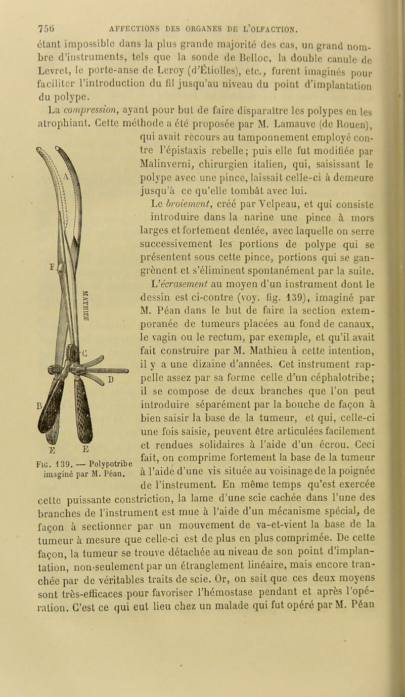 étant impossible dans la plus grande majorité des cas, un grand nom- bre d'instruments, tels que la sonde de Belloc, la double canule de Levret, le porte-anse de Leroy (d'Étiolles), etc., furent imaginés pour faciliter l'introduction du fil jusqu'au niveau du point d'implantation du polype. La compression, ayant pour but de faire disparaître les polypes en les atrophiant. Cette méthode a été proposée par M. Lamauve (de Rouen), qui avait recours au tamponnement employé con- tre l'épistaxis rebelle ; puis elle fut modifiée par Malinverni, chirurgien italien, qui, saisissant le polype avec une pince, laissait celle-ci à demeure jusqu'à ce qu'elle tombât avec lui. Le broiement, créé par Velpeau, et qui consiste introduire dans la narine une pince à mors larges et fortement dentée, avec laquelle on serre successivement les portions de polype qui se présentent sous cette pince, portions qui se gan- grènent et s'éliminent spontanément par la suite. L'écrasement au moyen d'un instrument dont le dessin est ci-contre (voy. fîg. 139), imaginé par M. Péan clans le but de faire la section extem- poranée de tumeurs placées au fond de canaux, le vagin ou le rectum, par exemple, et qu'il avait fait construire par M. Mathieu à cette intention, il y a une dizaine d'années. Cet instrument rap- pelle assez par sa forme celle.d'un céphalotribe; il se compose de deux branches que l'on peut introduire séparément par la bouche de façon à bien saisir la base de. la tumeur, et qui, celle-ci une fois saisie, peuvent être articulées facilement et rendues solidaires à l'aide d'un écrou. Ceci fait, on comprime fortement la base de la tumeur à l'aide d'une vis située au voisinage de la poignée de l'instrument. En même temps qu'est exercée cette puissante constriction, la lame d'une scie cachée dans l'une des branches de l'instrument est mue à l'aide d'un mécanisme spécial, de façon à sectionner par un mouvement de va-et-vient la base de la tumeur à mesure que celle-ci est de plus en plus comprimée. De cette façon, la tumeur se trouve détachée au niveau de son point d'implan- tation, non-seulement par un étranglement linéaire, mais encore tran- chée par de véritables traits de scie. Or, on sait que ces deux moyens sont très-efficaces pour favoriser l'hémostase pendant et après l'opé- ration. C'est ce qui eut lieu chez un malade qui fut opéré par M. Péan Fîg. 139. — Polypotribe imaginé par M. Péan.