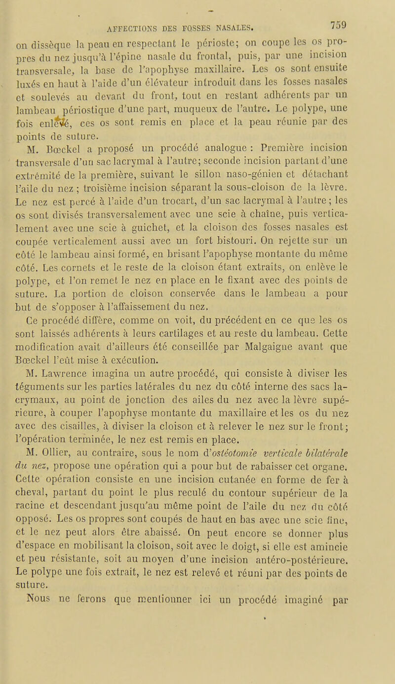 on dissèque la peau en respectant le périoste; on coupe les os pro- pres du nez jusqu'à l'épine nasale du frontal, puis, par une incision transversale, la base de l'apophyse maxillaire. Les os sont ensuite luxés en haut à l'aide d'un élévateur introduit dans les fosses nasales et soulevés au devant du front, tout en restant adhérents par un lambeau périoslique d'une part, muqueux de l'autre. Le polype, une fois enlevé, ces os sont remis en place et la peau réunie par des points de suture. M. Bœckcl a proposé un procédé analogue : Première incision transversale d'un sac lacrymal à l'autre; seconde incision partant d'une extrémité de la première, suivant le sillon naso-génien et détachant l'aile du nez ; troisième incision séparant la sous-cloison de la lèvre. Le nez est percé à l'aide d'un trocart, d'un sac lacrymal à l'autre ; les os sont divisés transversalement avec une scie à chaîne, puis vertica- lement avec une scie à guichet, et la cloison des fosses nasales est coupée verticalement aussi avec un fort bistouri. On rejette sur un côté le lambeau ainsi formé, en brisant l'apophyse montante du même côté. Les cornets et le reste de la cloison étant extraits, on enlève le polype, et l'on remet le nez en place en le fixant avec des points de suture. La portion de cloison conservée dans le lambeau a pour but de s'opposer à l'affaissement du nez. Ce procédé diffère, comme on voit, du précédent en ce que les os sont laissés adhérents à leurs cartilages et au reste du lambeau. Cette modification avait d'ailleurs été conseillée par Malgaigne avant que Bœckel l'eût mise à exécution. M. Lawrence imagina un autre procédé, qui consiste à diviser les téguments sur les parties latérales du nez du côté interne des sacs la- crymaux, au point de jonction des ailes du nez avec la lèvre supé- rieure, à couper l'apophyse montante du maxillaire et les os du nez avec des cisailles, à diviser la cloison et à relever le nez sur le front; l'opération terminée, le nez est remis en place. M. Ollier, au contraire, sous le nom d'ostéotomie verticale bilatérale du nez, propose une opération qui a pour but de rabaisser cet organe. Cette opération consiste en une incision cutanée en forme de fer à cheval, partant du point le plus reculé du contour supérieur de la racine et descendant jusqu'au môme point de l'aile du nez du côté opposé. Les os propres sont coupés de haut en bas avec une scie fine, et le nez peut alors être abaissé. On peut encore se donner plus d'espace en mobilisant la cloison, soit avec le doigt, si elle est amincie et peu résistante, soit au moyen d'une incision antéro-postérieure. Le polype une fois extrait, le nez est relevé et réuni par des points de suture. Nous ne ferons que mentionner ici un procédé imaginé par