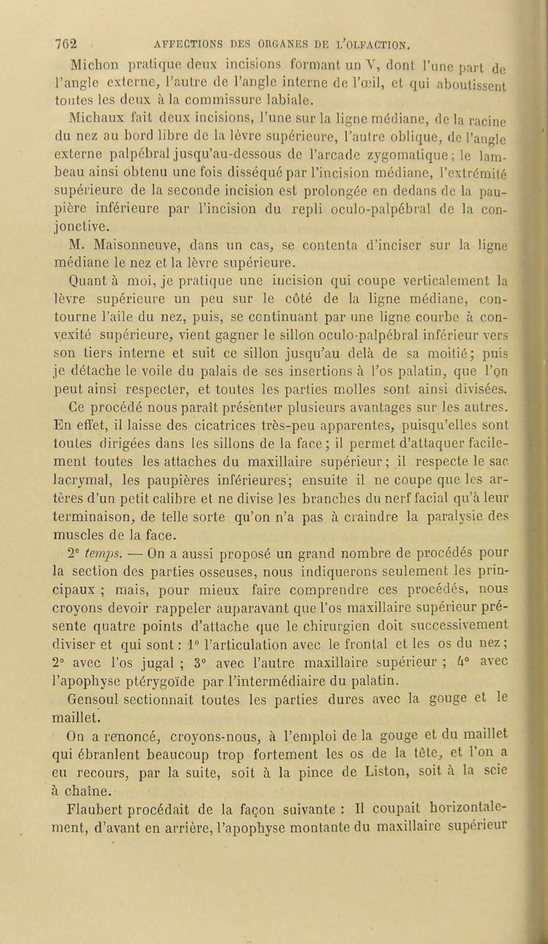 Michon pratique deux incisions formant un V, dont l'une part de l'angle externe, l'autre de l'angle interne de l'œil, et qui aboutissent toutes les deux à la commissure labiale. Michaux fait deux incisions, l'une sur la ligne médiane, de la racine du nez au bord libre de la lèvre supérieure, l'autre oblique, de l'angle externe palpébral jusqu'au-dessous de l'arcade zygomatique; le lam- beau ainsi obtenu une fois disséqué par l'incision médiane, l'extrémité supérieure de la seconde incision est prolongée en dedans de la pau- pière inférieure par l'incision du repli oculo-palpébral de la con- jonctive. M. Maisonneuve, dans un cas, se contenta d'inciser sur la ligne médiane le nez et la lèvre supérieure. Quant à moi, je pratique une incision qui coupe verticalement la lèvre supérieure un peu sur le côté de la ligne médiane, con- tourne l'aile du nez, puis, se continuant par une ligne courbe à con- vexité supérieure, vient gagner le sillon oculo-palpébral inférieur vers son tiers interne et suit ce sillon jusqu'au delà de sa moitié; puis je détache le voile du palais de ses insertions à l'os palatin, que l'on peut ainsi respecter, et toutes les parties molles sont ainsi divisées. Ce procédé nous paraît présenter plusieurs avantages sur les autres. En effet, il laisse des cicatrices très-peu apparentes, puisqu'elles sont toutes dirigées dans les sillons de la face; il permet d'attaquer facile- ment toutes les attaches du maxillaire supérieur ; il respecte le sac lacrymal, les paupières inférieures; ensuite il ne coupe que les ar- tères d'un petit calibre et ne divise les branches du nerf facial qu'à leur terminaison, de telle sorte qu'on n'a pas à craindre la paralysie des muscles de la face. 2e temps. — On a aussi proposé un grand nombre de procédés pour la section des parties osseuses, nous indiquerons seulement les prin- cipaux ; mais, pour mieux faire comprendre ces procédés, nous croyons devoir rappeler auparavant que l'os maxillaire supérieur pré- sente quatre points d'attache que le chirurgien doit successivement diviser et qui sont : 1° l'articulation avec le frontal et les os du nez ; 2° avec l'os jugaî ; 3° avec l'autre maxillaire supérieur ; h° avec l'apophyse ptérygoïde par l'intermédiaire du palatin. Gensoul sectionnait toutes les parties dures avec la gouge et le maillet. On a renoncé, croyons-nous, à l'emploi de la gouge et du maillet qui ébranlent beaucoup trop fortement les os de la téle, et l'on a eu recours, par la suite, soit à la pince de Liston, soit à la scie à chaîne. Flaubert procédait de la façon suivante : Il coupait horizontale- ment, d'avant en arrière, l'apophyse montante du maxillaire supérieur