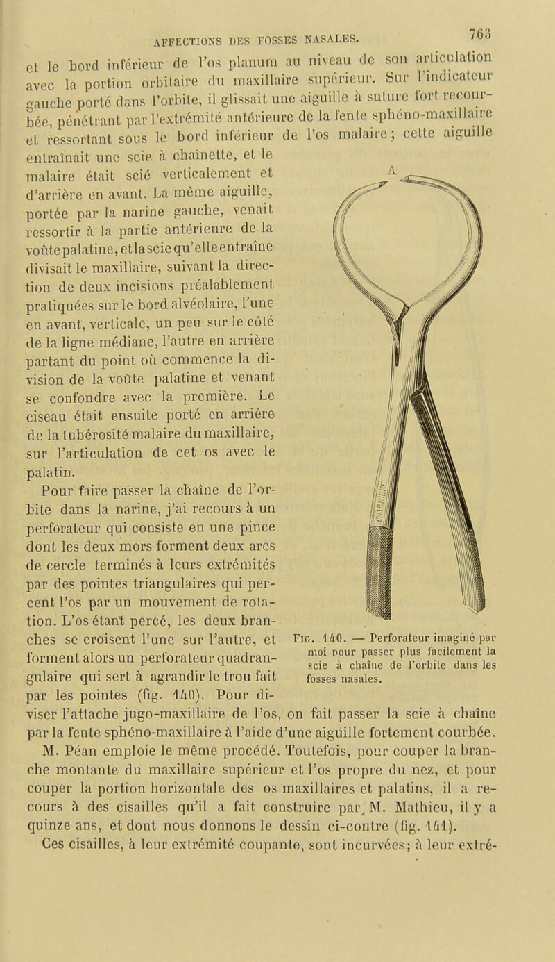 cette aiguille cl le bord inférieur de l'os planum au niveau de son articulation avec la portion orbilaire du maxillaire supérieur. Sur 1 indicateur gauche porté clans l'orbite, il glissait une aiguille à suture fort recour- bée, pénétrant par l'extrémité antérieure de la fente sphéno-maxillaire cl ressortant sous le bord inférieur de l'os malaire; entraînait une scie à chaînette, et le malaire était scié verticalement et d'arrière en avant. La même aiguille, portée par la narine gauche, venait ressortir à la partie antérieure de la voûte palatine, etlasciequ'elleentraîne divisait le maxillaire, suivant la direc- tion de deux incisions préalablement pratiquées sur le bord alvéolaire, l'une en avant, verticale, un peu sur le côté de la ligne médiane, l'autre en arrière partant du point où commence la di- vision de la voûte palatine et venant se confondre avec la première. Le ciseau était ensuite porté en arrière de la tubérosité malaire du maxillaire, sur l'articulation de cet os avec le palatin. Pour faire passer la chaîne de l'or- bite dans la narine, j'ai recours à un perforateur qui consiste en une pince dont les deux mors forment deux arcs de cercle terminés à leurs extrémités par des pointes triangulaires qui per- cent l'os par un mouvement de rota- tion. L'os étant percé, les deux bran- ches se croisent l'une sur l'autre, et forment alors un perforateur quadran- gulaire qui sert à agrandir le trou fait par les pointes (fig. 140). Pour di- viser l'attache jugo-maxillaire de l'os, on fait passer la scie à chaîne par la fente sphéno-maxillaire à l'aide d'une aiguille fortement courbée. M. Péan emploie le même procédé. Toutefois, pour couper la bran- che montante du maxillaire supérieur et l'os propre du nez, et pour couper la portion horizontale des os maxillaires et palatins, il a re- cours à des cisailles qu'il a fait construire par, M. Mathieu, il y a quinze ans, et dont nous donnons le dessin ci-contre (fig. \h\). Ces cisailles, à leur extrémité coupante, sont incurvées; à leur extré- Fig. 140. — Perforateur imaginé par moi pour passer plus facilement la scie à chaîne de l'orbite dans les fosses nasales.