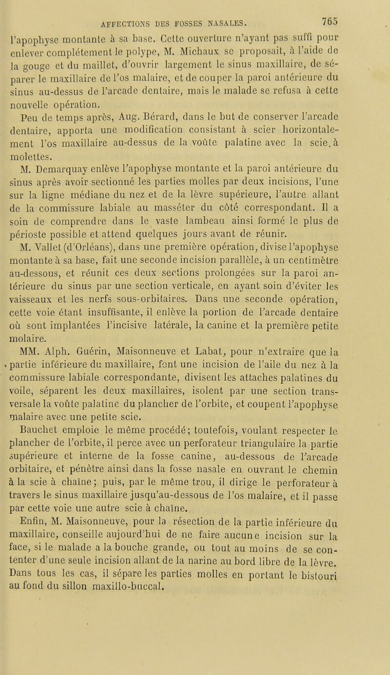 l'apophyse montante à sa base. Cette ouverture n'ayant pas suffi pour enlever complètement le polype, M. Michaux se proposait, à l'aide de la gouge et du maillet, d'ouvrir largement le sinus maxillaire, de sé- parer le maxillaire de l'os malaire, et de couper la paroi antérieure du sinus au-dessus de l'arcade dentaire, mais le malade se refusa à cette nouvelle opération. Peu de temps après, Aug. Bérard, dans le but de conserver l'arcade dentaire, apporta une modification consistant à scier horizontale- ment l'os maxillaire au-dessus de la voûte palatine avec la scie, à molettes. M. Demarquay enlève l'apophyse montante et la paroi antérieure du sinus après avoir sectionné les parties molles par deux incisions, l'une sur la ligne médiane du nez et de la lèvre supérieure, l'autre allant de la commissure labiale au masséter du côté correspondant. Il a soin de comprendre dans le vaste lambeau ainsi formé le plus de périoste possible et attend quelques jours avant de réunir. M. Vallet (d'Orléans), dans une première opération, divise l'apophyse montante à sa base, fait une seconde incision parallèle, à un centimètre au-dessous, et réunit ces deux sections prolongées sur la paroi an- térieure du sinus par une section verticale, en ayant soin d'éviter les vaisseaux et les nerfs sous-orbitaires. Dans une seconde opération, cette voie étant insuffisante, il enlève la portion de l'arcade dentaire où sont implantées l'incisive latérale, la canine et la première petite molaire. MM. Alph. Guérin, Maisonneuve et Labat, pour n'extraire que la .partie inférieure du maxillaire, font une incision de l'aile du nez à la commissure labiale correspondante, divisent les attaches palatines du voile, séparent les deux maxillaires, isolent par une section trans- versale la voûte palatine du plancher de l'orbite, et coupent l'apophyse malaire avec une petite scie. Bauchet emploie le môme procédé; toutefois, voulant respecter le plancher de l'orbite, il perce avec un perforateur triangulaire la partie supérieure et interne de la fosse canine, au-dessous de l'arcade orbitaire, et pénètre ainsi dans la fosse nasale en ouvrant le chemin à la scie à chaîne; puis, parle même trou, il dirige le perforateur à travers le sinus maxillaire jusqu'au-dessous de l'os malaire, et il passe par cette voie une autre scie à chaîne. Enfin, M. Maisonneuve, pour la résection de la partie inférieure du maxillaire, conseille aujourd'hui de ne faire aucune incision sur la face, si le malade a la bouche grande, ou tout au moins de se con- tenter d'une seule incision allant de la narine au bord libre de la lèvre. Dans tous les cas, il sépare les parties molles en portant le bistouri au fond du sillon maxillo-buecal.