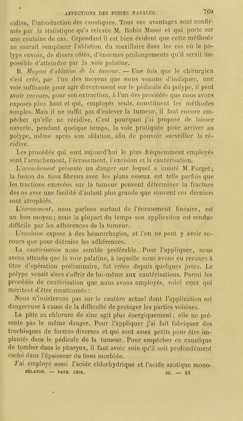 cidive, l'introduction des caustiques. Tous ces avantages sont confir- més par la statistique qu'a relevée M. Robin Massé et qui porte sur une centaine de cas. Cependant il est bien évident que celle méthode ne saurait remplacer l'ablation du maxillaire dans les cas où le po- lype envoie,, de divers côtés, d'énormes prolongements qu'il serait im- possible d'atteindre par la voie palatine. B. Moyens d'ablation de la tumeur. — Une fois que le chirurgien s'est créé, par l'un des moyens que nous venons d'indiquer, une voie suffisante pour agir directement sur le pédicule du polype, il peut avoir recours, pour son extraction, à l'un des procédés que nous avons exposés plus haut et qui, employés seuls, constituent les méthodes simples. Mais il ne surfit pas d'enlever la tumeur, il faut encore em- pêcher qu'elle ne récidive. C'est pourquoi j'ai proposé de laisser ouverte, pendant quelque temps, la voie pratiquée pour arriver au polype, même après son ablation, afin de pouvoir surveiller la ré- cidive. Les procédés qui sont aujourd'hui le plus fréquemment employés sont l'arrachement, l'écrasement, l'excision et la cautérisation. L'arrachement présente un danger sur lequel a insisté M.Forget; la fusion du tissu fibreux avec les plans osseux est telle parfois que les tractions exercées sur la tumeur peuvent déterminer la fracture des os avec une facilité d'autant plus grande que souvent ces derniers sont atrophiés. L'écrasement, nous parlons surtout de l'écrasement linéaire, est un bon moyen ; mais la plupart du temps son application est rendue difficile par les adhérences de la tumeur. L'excision expose à des hémorrhagies, et l'on ne peut y avoir re- cours que pour détruire les adhérences. La cautérisation nous semble préférable. Pour l'appliquer, nous avons attendu que la voie palatine, à laquelle nous avons eu recours à titre d'opération préliminaire, fut créée depuis quelques jours. Le polype venait alors s'offrir de lui-même aux cautérisations. Parmi les procédés de cautérisation que nous avons employés, voici ceux qui méritent d'être mentionnés : Nous n'insisterons pas sur le cautère actuel dont l'application est dangereuse à cause de la difficulté de protéger les parties voisines. La pâte au chlorure de zinc agit plus énergiquement ; elle ne pré- sente pas le même danger. Pour l'appliquer j'ai fait fabriquer des trochisques de formes diverses et qui sont assez petits pour être im- plantés dans le pédicule de la tumeur. Pour empêcher ce caustique de tomber dans le pharynx, il faut avoir soin qu'il soit profondément caché dans l'épaisseur du tissu morbide. J'ai employé aussi l'acide chlorhydrique et l'acide azotique mono- NÉLATON. — PATH. CHIR. HI. 49