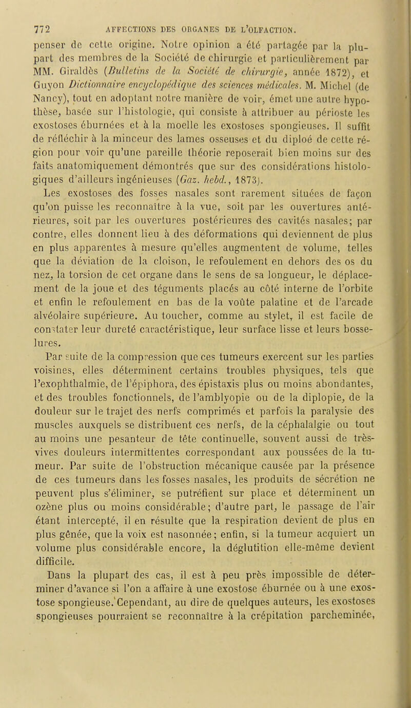 penser de cette origine. Notre opinion a été partagée par la plu- part des membres de la Société de chirurgie et particulièrement par MM. Giraldôs (Bulletins de la Société de chirurgie, année 1872), et Guyon Dictionnaire encyclopédique des sciences médicales. M. Michel (de Nancy), tout en adoptant notre manière de voir, émet nue autre hypo- thèse, basée sur l'histologie, qui consiste à attribuer au périoste les exostoses éburnées et à la moelle les exostoses spongieuses. I! suffit de réfléchir à la minceur des lames osseuses et du diploé de cette ré- gion pour voir qu'une pareille théorie reposerait bien moins sur des faits anatomiquement démontrés que sur des considérations hislolo- giques d'ailleurs ingénieuses (Gaz, hebd., 1873j. Les exostoses des fosses nasales sont rarement situées de façon qu'on puisse les reconnaître à la vue, soit par les ouvertures anté- rieures, soit par les ouvertures postérieures des cavités nasales; par contre, elles donnent lieu à des déformations qui deviennent de plus en plus apparentes à mesure qu'elles augmentent de volume, telles que la déviation de la cloison, le refoulement en dehors des os du nez, la torsion de cet organe dans le sens de sa longueur, le déplace- ment de la joue et des téguments placés au côté interne de l'orbite et enfin le refoulement en bas de la voûte palatine et de l'arcade alvéolaire supérieure. Au toucher, comme au stylet, il est facile de constater leur dureté caractéristique, leur surface lisse et leurs bosse- lures. Par suite de la compression que ces tumeurs exercent sur les parties voisines, elles déterminent certains troubles physiques, tels que l'exophthalmie, de l'épiphora, des épistaxis plus ou moins abondantes, et des troubles fonctionnels, de l'amblyopie ou de la diplopie, de la douleur sur le trajet des nerfs comprimés et parfois la paralysie des muscles auxquels se distribuent ces nerfs, de la céphalalgie ou tout au moins une pesanteur de tête continuelle, souvent aussi de très- vives douleurs intermittentes correspondant aux poussées de la tu- meur. Par suite de l'obstruction mécanique causée par la présence de ces tumeurs dans les fosses nasales, les produits de sécrétion ne peuvent plus s'éliminer, se putréfient sur place et déterminent un ozène plus ou moins considérable; d'autre part, le passage de l'air étant intercepté, il en résulte que la respiration devient de plus en plus gênée, que la voix est nasonnée; enfin, si la tumeur acquiert un volume plus considérable encore, la déglutition elle-même devient difficile. Dans la plupart des cas, il est à peu près impossible de déter- miner d'avance si l'on a affaire à une exostose éburnée ou à une exos- tose spongieuse.'Cependant, au dire de quelques auteurs, les exostoses spongieuses pourraient se reconnaître à la crépitation parcheminée,