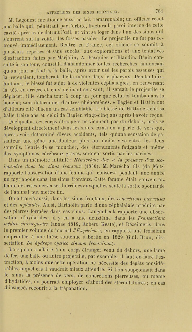 M. Legouest mentionne aussi ce fait remarquable; un officier reçut une balle qui, pénétrant par l'orbite, fractura la paroi interne de celte cavité après avoir détruit l'œil, et vint se loger dans l'un des sinus qui s'ouvrent sur la voûte des fosses nasales. Le projectile ne fut pas re- trouvé immédiatement. Rentré en France, cet officier se soumit, à plusieurs reprises et sans succès, aux explorations et aux tentatives d'extraction faites par Marjolin, A. Pasquier et Blandin. Bégin con- sulté à son tour, conseilla d'abandonner toutes recherches, annonçant qu'un jour à l'autre, la balle, après avoir usé les parois osseuses qui la retenaient, tomberait d'elle-même daps le pharynx. Pendant dix- huit ans, le blessé fut sujet à de violentes céphalalgies; en renversant la tête en arrière et en s'inclinant en avant, il sentait le projectile se déplacer, il le cracha tout à coup un jour que celui-ci tomba dans la bouche, sans déterminer d'autres phénomènes. » Bagien et Hattin ont d'ailleurs cité chacun un cas semblable. Le blessé de Hattin cracba sa balle treize ans et celui de Bagien vingt-cinq ans après l'avoir reçue. Quelquefois ces corps étrangers ne viennent pas du dehors, mais se développent directement dans les sinus. Ainsi on a parlé de vers qui, après avoir déterminé divers accidents, tels qu'une sensation de pe- santeur, une gêne, une douleur plus ou moins vive entre les deux sourcils, l'envie de se moucher, des éternumenls fatigants et même des symptômes cérébraux graves, seraient sortis par les narines. Dans un mémoire intitulé : Hémicrânie due à la présence d'un sco- lopendre dans les sinus frontaux (1830). M. Maréchal fils (de Metz) rapporte l'observation d'une femme qui conserva pendant une année un myriapode dans les sinus frontaux. Cette femme était souvent at- teinte de crises nerveuses horribles auxquelles seule la sortie spontanée de l'animal put mettre fin. On a trouvé aussi, dans les sinus frontaux, des concrétions pierreuses et des hydatides. Ainsi, Barfholin parle d'une céphalalgie produite par des pierres formées dans ces sinus. Langenbeck rapporte une obser- vation d'hydatides ; il y en a une deuxième dans les Transactions médico-chirurgicales (année 1819, Robert Keate), et Dézeimeris, dans le premier volume du journal VExpérience, en rapporte une troisième empruntée à une thèse soutenue à Berlin en 1829 (Guil. Brun, dis- sertation De hydrope cystico sinuum frontalium). Lorsqu'on a affaire à un corps étranger venu du dehors, une lame de fer, une balle ou autre projectile, par exemple, il faut en faire l'ex- traction, à moins que cette opération ne nécessite des dégâts considé- rables auquel cas il vaudrait mieux attendre. Si l'on soupçonnait dans le sinus la présence de vers, de concrétions pierreuses, ou même d'hydatides, on pourrait employer d'abord des slernulatoires ; en cas d'insuccès recourir à la trépanation.