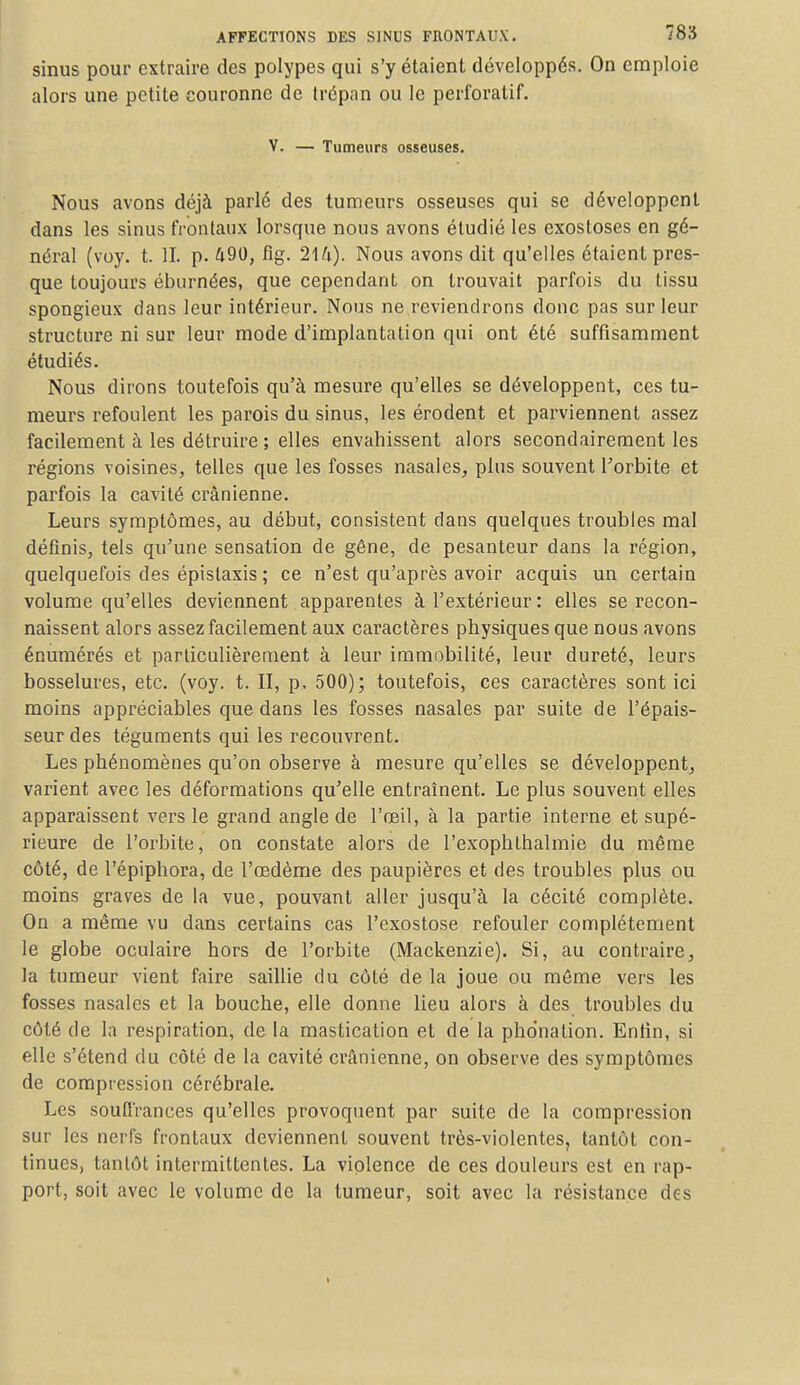 sinus pour extraire des polypes qui s'y étaient développés. On emploie alors une petite couronne de trépan ou le perforatif. V. — Tumeurs osseuses. Nous avons déjà parlé des tumeurs osseuses qui se développent dans les sinus frontaux lorsque nous avons étudié les exosloses en gé- néral (voy. t. II. p. 490, fîg. 214). Nous avons dit qu'elles étaient pres- que toujours éburnées, que cependant on trouvait parfois du tissu spongieux dans leur intérieur. Nous ne reviendrons donc pas sur leur structure ni sur leur mode d'implantation qui ont été suffisamment étudiés. Nous dirons toutefois qu'à mesure qu'elles se développent, ces tu- meurs refoulent les parois du sinus, les érodent et parviennent assez facilement à les détruire ; elles envahissent alors secondairement les régions voisines, telles que les fosses nasales, plus souvent l'orbite et parfois la cavité crânienne. Leurs symptômes, au début, consistent dans quelques troubles mal définis, tels qu'une sensation de gêne, de pesanteur dans la région, quelquefois des épistaxis ; ce n'est qu'après avoir acquis un certain volume qu'elles deviennent apparentes à l'extérieur : elles se recon- naissent alors assez facilement aux caractères physiques que nous avons énumérés et particulièrement à leur immobilité, leur dureté, leurs bosselures, etc. (voy. t. II, p. 500); toutefois, ces caractères sont ici moins appréciables que dans les fosses nasales par suite de l'épais- seur des téguments qui les recouvrent. Les phénomènes qu'on observe à mesure qu'elles se développent, varient avec les déformations qu'elle entraînent. Le plus souvent elles apparaissent vers le grand angle de l'œil, à la partie interne et supé- rieure de l'orbite, on constate alors de l'exophlhalmie du même côté, de l'épiphora, de l'œdème des paupières et des troubles plus ou moins graves de la vue, pouvant aller jusqu'à la cécité complète. On a même vu dans certains cas l'exostose refouler complètement le globe oculaire hors de l'orbite (Mackenzie). Si, au contraire, la tumeur vient faire saillie du côté de la joue ou môme vers les fosses nasales et la bouche, elle donne lieu alors à des troubles du côté de la respiration, de la mastication et de la phonation. Entin, si elle s'étend du côté de la cavité crânienne, on observe des symptômes de compression cérébrale. Les souffrances qu'elles provoquent par suite de la compression sur les nerfs frontaux deviennent souvent très-violentes, tantôt con- tinues, tantôt intermittentes. La violence de ces douleurs est en rap- port, soit avec le volume de la tumeur, soit avec la résistance des