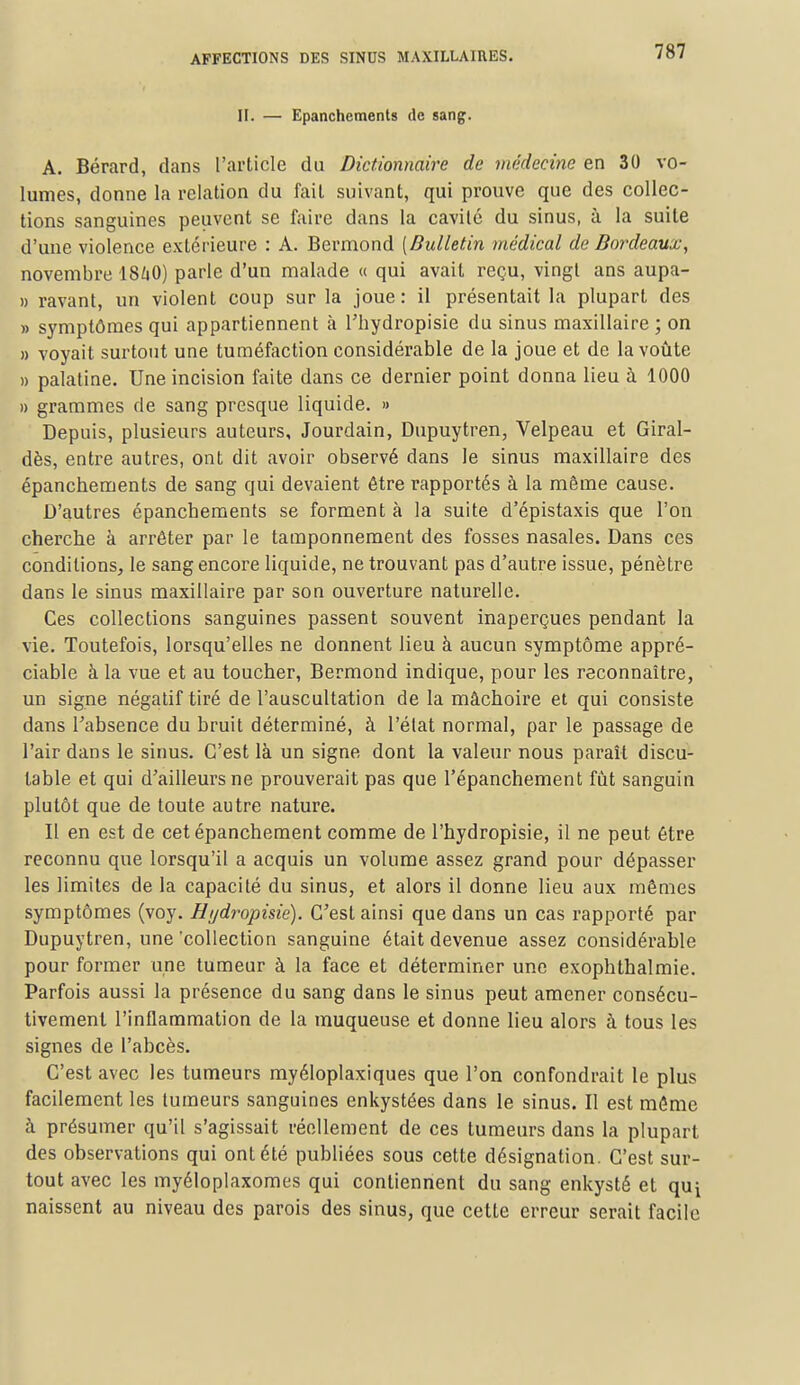 II. — Epanchements de sang. A. Bérard, dans l'article du Dictionnaire de médecine en 30 vo- lumes, donne la relation du fait suivant, qui prouve que des collec- tions sanguines peuvent se faire dans la cavité du sinus, à la suite d'une violence extérieure : A. Bermond [Bulletin médical de Bordeaux, novembre ISiiO) parle d'un malade « qui avait reçu, vingt ans aupa- » ravant, un violent coup sur la joue: il présentait la plupart des » symptômes qui appartiennent à Thydropisie du sinus maxillaire ; on » voyait surtout une tuméfaction considérable de la joue et de la voûte » palatine. Une incision faite dans ce dernier point donna lieu à 1000 » grammes de sang presque liquide. » Depuis, plusieurs auteurs, Jourdain, Dupuytren, Velpeau et Giral- dès, entre autres, ont dit avoir observé dans le sinus maxillaire des épancbements de sang qui devaient être rapportés à la môme cause. D'autres épancbements se forment à la suite d'épistaxis que l'on cherche à arrêter par le tamponnement des fosses nasales. Dans ces conditions, le sang encore liquide, ne trouvant pas d'autre issue, pénètre dans le sinus maxillaire par son ouverture naturelle. Ces collections sanguines passent souvent inaperçues pendant la vie. Toutefois, lorsqu'elles ne donnent lieu à aucun symptôme appré- ciable à la vue et au toucher, Bermond indique, pour les reconnaître, un signe négatif tiré de l'auscultation de la mâchoire et qui consiste dans l'absence du bruit déterminé, à l'état normal, par le passage de l'air dans le sinus. C'est là un signe dont la valeur nous paraît discu- table et qui d'ailleurs ne prouverait pas que l'épanchement fut sanguin plutôt que de toute autre nature. Il en est de cet épanchement comme de l'hydropisie, il ne peut être reconnu que lorsqu'il a acquis un volume assez grand pour dépasser les limites de la capacité du sinus, et alors il donne lieu aux mêmes symptômes (voy. Hydropisie). C'est ainsi que dans un cas rapporté par Dupuytren, une 'collection sanguine était devenue assez considérable pour former une tumeur à la face et déterminer une exophthalmie. Parfois aussi la présence du sang dans le sinus peut amener consécu- tivement l'inflammation de la muqueuse et donne lieu alors à tous les signes de l'abcès. C'est avec les tumeurs myéloplaxiques que l'on confondrait le plus facilement les tumeurs sanguines enkystées dans le sinus. Il est même à présumer qu'il s'agissait réellement de ces tumeurs dans la plupart des observations qui ont été publiées sous cette désignation. C'est sur- tout avec les myéloplaxomes qui contiennent du sang enkysté et qui naissent au niveau des parois des sinus, que cette erreur serait facile