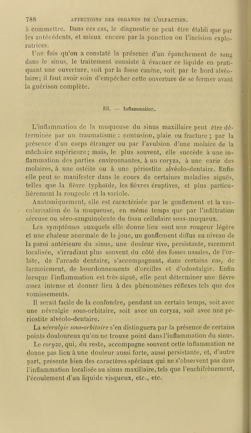 à commettre. Dans ces cas, le diagnostic ne peut être établi que par les antécédents, et mieux encore par la ponction ou l'incision explo- ratrices. Une fois qu'on a constaté la présence d'un épanchement de sang dans le sinus, le traitement consiste à évacuer ce liquide en prati- quant une ouverture, soit par la fosse canme, soit, par le bord alvéo- laire; il faut avoir soin d'empécher cette ouverture de se fermer avant la guérison complète. III. — Inflammation. L'inflammation de la muqueuse du sinus maxillaire peut être dé- terminée par un traumatisme : contusion, plaie ou fracture ; par la présence d'un corps étranger ou par l'avulsion d'une molaire de la mâcboire supérieure ; mais, le plus souvent, elle succède à une in- flammation des parties environnantes, à un coryza, à une carie des molaires, à une ostéite ou à une périostite alvéolo-dentair.e. Enfin elle peut se manifester dans le cours de certaines maladies aiguës, telles que la fièvre typhoïde, les fièvres éruptives, et plus particu- lièrement la rougeole et la variole. Anatomiquement, elle est caractérisée par le gonflement et la vas- cularisation de la muqueuse, en même temps que par l'infiltration béreuse ou séro-sanguinolente du tissu cellulaire sous-muqueux. Les symptômes auxquels elle donne lieu sont une rougeur légère et une chaleur anormale de la joue, un gonflement diffus au niveau de la paroi antérieure du sinus, une douleur vive, persistante, rarement localisée, s'irradiant plus souvent du côté des fosses nasales, de l'or- bite, de l'arcade dentaire, s'accompagnant, dans certains cas, de larmoiement, de bourdonnements d'oreilles et d'odontalgie. Enfin lorsque l'inflammation est très-aiguë, elle peut déterminer une fièvre assez intense et donner lieu à des phénomènes réflexes tels que des vomissements. Il serait facile de la confondre, pendant un certain temps, soit avec une névralgie sous-orbitaire, soit avec un coryza, soit avec une pé- riostite alvéolo-dentaire. La névralgie sous-orbitaire s'en distinguera par la présence de certains points douloureux qu'on ne trouve point dans l'inflammation du sinus. Le coryza, qui, du reste, accompagne souvent cette inflammation ne donne pas lieu à une douleur aussi forte, aussi persistante, et, d'autre part, présente bien des caractères spéciaux qui ne s'obseivent pas dans l'inflammation localisée au sinus maxillaire, tels que l'enchifrènemient, l'écoulement d'un liquide visqueux, etc., etc.