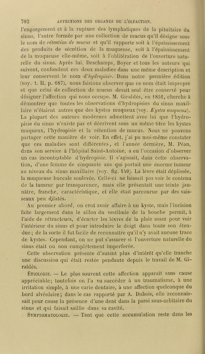 l'engorgement et à la rupture des lymphatiques de la pituitaire du sinus, l'autre formée par une collection de mucus qu'il désigne sous le nom de rétention de mucus et qu'il rapporte soit à l'épaississement des produits de sécrétion de la muqueuse, soit à l'épaississement de la muqueuse elle-même, soit à l'oblitération de l'ouverture natu- relle du sinus. Après lui. Deschamps, Boyer et tous les auteurs qui suivent, confondent ces deux maladies dans une môme description et leur conservent le nom d'hydropisie. Dans notre première édition (voy. t. II, p. 687), nous faisions observer que ce nom était impropre et que celui de collection de mucus devait seul être conservé pour désigner l'affection qui nous occupe. M. Giraldès, en 1851, cherche à démontrer que toutes les observations d'hydropisies du sinus maxil- laire n'étaient autres que des kystes muqueux(voy. Kystes muqueux). La plupart des auteurs modernes admettent avec lui que l'hydro- pisie du sinus n'existe pas et décrivent sous un même titre les kystes muqueux, l'hydropisie et la rétention de mucus. Nous ne pouvons partager cette manière de voir. En effet, j'ai pu moi-même constater que ces maladies sont différentes, et l'année dernière, M. Péan, dans son service à l'hôpiLal Saint-Antoine, a eu l'occasion d'observer un cas incontestable d'hydropisie. Il s'agissait, dans cette observa- tion, d'une femme de cinquante ans qui portait une énorme tumeur au niveau du sinus maxillaire (voy. fig. 140). La lèvre était déplissée, la muqueuse buccale soulevée. Celle-ci ne laissait pas voir le contenu de la tumeur par transparence, mais elle présentait une teinte jau- nâtre, franche, caractéristique, et elle était parcourue par des vais- seaux peu dilatés. Au premier abord, on crut avoir affaire à un kyste, mais l'incision faite largement dans le sillon du vestibule de la bouche permit, à l'aide de rétracteurs, d'écarter les lèvres de la plaie assez pour voir l'intérieur du sinus et pour introduire le doigt dans toute son éten- due ; de la sorte il fut facile de reconnaître qu'il n'y avait aucune trace de kystes. Cependant, on ne put s'assurer si l'ouverture naturelle du sinus était ou non complètement imperforée. Cette observation présente d'autant plus d'intérêt qu'elle tranche une discussion qui était restée pendante depuis le travail de M. Gi- raldès. ÉTiOLOGiB. — Le plus souvent cette affection apparaît sans cause appréciable; toutefois on l'a vu succéder à un traumatisme, à une irritation simple, à une carie dentaire, à une affection quelconque du bord alvéolaire; dans le cas rapporté par A. Dubois, elle reconnais- sait pour cause la présence d'une dent dans la paroi sous-orhitaire du sinus et qui faisait saillie dans sa cavité. Symptomatologie. — Tant que cette accumulation reste dans les