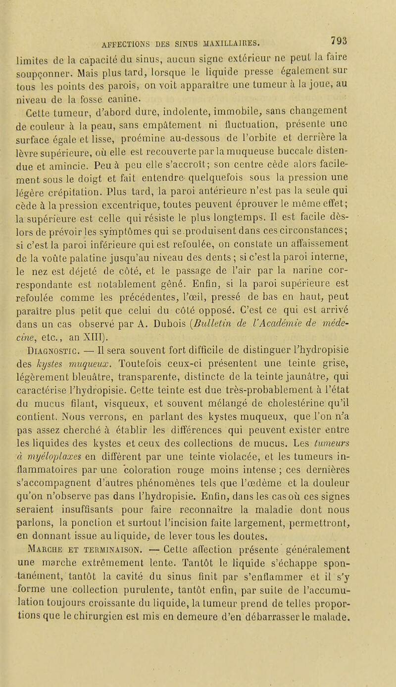 limites de la capacité du sinus, aucun signe extérieur ne peut la faire soupçonner. Mais plus tard, lorsque le liquide presse également sur tous les points des parois, on voit apparaître une tumeur à la joue, au niveau de la fosse canine. Cette tumeur, d'abord dure, indolente, immobile, sans changement de couleur à la peau, sans empâtement ni fluctuation, présente une surface égale et lisse, proémine au-dessous de l'orbite et derrière la lèvre supérieure, où elle est recouverte par la muqueuse buccale disten- due et amincie. Peu à peu elle s'accroît; son centre cède alors facile- ment sous le doigt et fait entendre- quelquefois sous la pression une légère crépitation. Plus tard, la paroi antérieure n'est pas la seule qui cède à la pression excentrique, toutes peuvent éprouver le môme effet; la supérieure est celle qui résiste le plus longtemps. Il est facile dès- lors de prévoiries symptômes qui se.produisent dans ces circonstances; si c'est la paroi inférieure qui est refoulée, on constate un affaissement de la voûte palatine jusqu'au niveau des dents ; si c'est la paroi interne, le nez est déjeté de côté, et le passage de l'air par la narine cor- respondante est notablement gêné. Enfin, si la paroi supérieure est refoulée comme les précédentes, l'œil, pressé de bas en haut, peut paraître plus petit que celui du côté opposé. C'est ce qui est arrivé dans un cas observé par A. Dubois {Bulletin de l'Académie de méde- cine, etc., an XIII). Diagnostic. — Il sera souvent fort difficile de distinguer l'hydropisie des kystes muqueux. Toutefois ceux-ci présentent une teinte grise, légèrement bleuâtre, transparente, distincte de la teinte jaunâtre, qui caractérise l'hydropisie. Cette teinte est due très-probablement à l'état du mucus filant, visqueux, et souvent mélangé de choleslérine qu'il contient. Nous verrons, en parlant des kystes muqueux, que l'on n'a pas assez cherché à établir les différences qui peuvent exister entre les liquides des kystes et ceux des collections de mucus. Les tumeurs à myéloplaxes en diffèrent par une teinte violacée, et les tumeurs in- flammatoires par une coloration rouge moins intense ; ces dernières s'accompagnent d'autres phénomènes tels que l'œdème et la douleur qu'on n'observe pas dans l'hydropisie. Enfin, dans les cas où ces signes seraient insuffisants pour faire reconnaître la maladie dont nous parlons, la ponction et surtout l'incision faite largement, permettront, en donnant issue au liquide, de lever tous les doutes. Marche et terminaison. — Cette affection présente généralement une marche extrêmement lente. Tantôt le liquide s'échappe spon- tanément, tantôt la cavité du sinus finit par s'enflammer et il s'y forme une collection purulente, tantôt enfin, par suite de l'accumu- lation toujours croissante du liquide, la tumeur prend de telles propor- tions que le chirurgien est mis en demeure d'en débarrasser le malade.