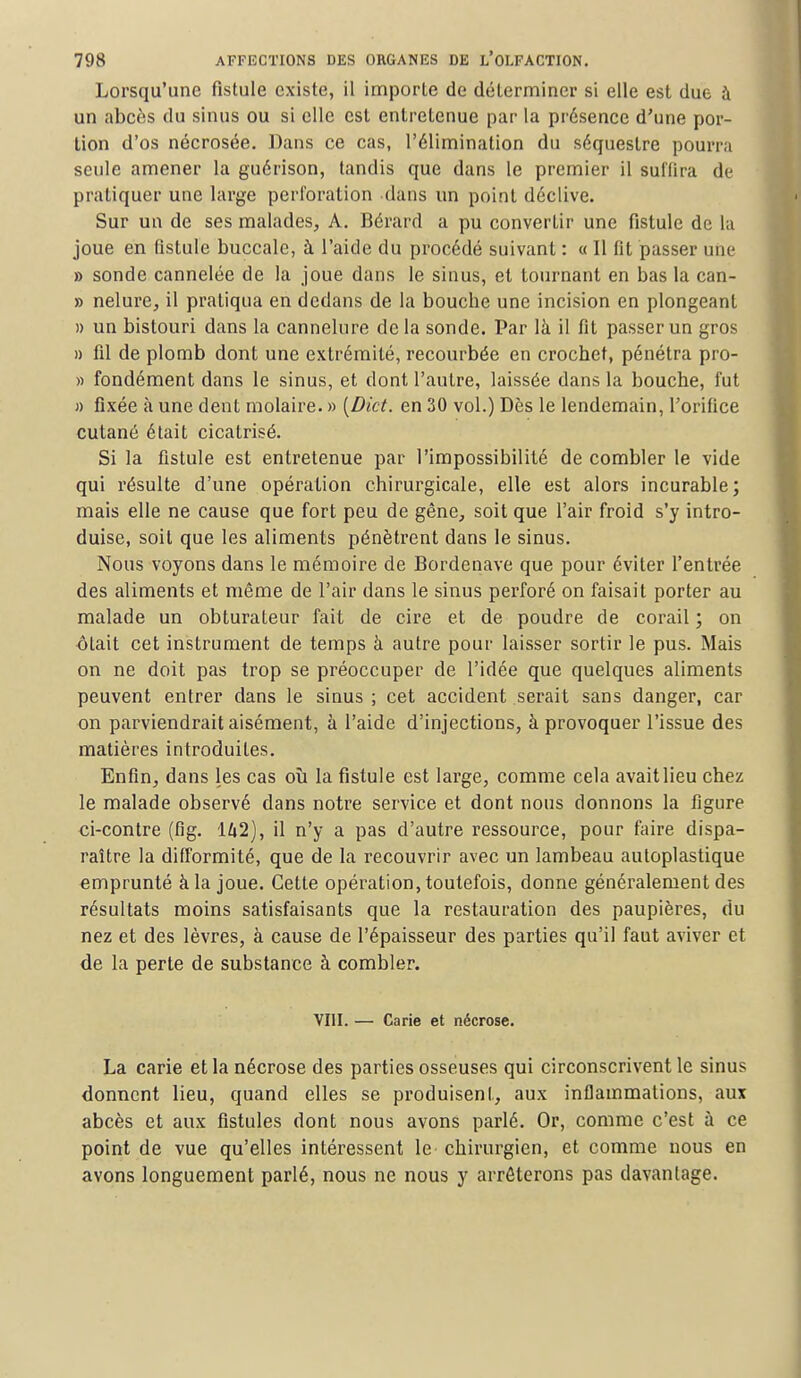 Lorsqu'une fistule existe, il importe de déterminer si elle est due à un abcès du sinus ou si elle est entretenue par la présence d'une por- tion d'os nécrosée. Dans ce cas, l'élimination du séquestre pourra seule amener la guérison, tandis que dans le premier il suffira dé pratiquer une large perforation dans un point déclive. Sur un de ses malades, A. Bérard a pu convertir une fistule de la joue en fistule buccale, à l'aide du procédé suivant : « Il fit passer une » sonde cannelée de la joue dans le sinus, et tournant en bas la can- » nelure, il pratiqua en dedans de la bouche une incision en plongeant » un bistouri dans la cannelure de la sonde. Par là il fit passer un gros » fil de plomb dont une extrémité, recourbée en crochet, pénétra pro- » fondément dans le sinus, et dont l'autre, laissée dans la bouche, fut » fixée à une dent molaire. » [Dict. en 30 vol.) Dès le lendemain, l'orifice cutané était cicatrisé. Si la fistule est entretenue par l'impossibilité de combler le vide qui résulte d'une opération chirurgicale, elle est alors incurable; mais elle ne cause que fort peu de gêne, soit que l'air froid s'y intro- duise, soit que les aliments pénètrent dans le sinus. Nous voyons dans le mémoire de Bordenave que pour éviter l'entrée des aliments et même de l'air dans le sinus perforé on faisait porter au malade un obturateur fait de cire et de poudre de corail ; on ôtait cet instrument de temps à autre pour laisser sortir le pus. Mais on ne doit pas trop se préoccuper de l'idée que quelques aliments peuvent entrer dans le sinus ; cet accident serait sans danger, car on parviendrait aisément, à l'aide d'injections, à provoquer l'issue des matières introduites. Enfin, dans les cas où la fistule est large, comme cela avaitlieu chez le malade observé dans notre service et dont nous donnons la figure ci-contre (fig. 142), il n'y a pas d'autre ressource, pour faire dispa- raître la difformité, que de la recouvrir avec un lambeau autoplastique emprunté à la joue. Cette opération, toutefois, donne généralement des résultats moins satisfaisants que la restauration des paupières, du nez et des lèvres, à cause de l'épaisseur des parties qu'il faut aviver et de la perte de substance à combler. VIII. — Carie et nécrose. La carie et la nécrose des parties osseuses qui circonscrivent le sinus donnent lieu, quand elles se produisent, aux inflammations, aux abcès et aux fistules dont nous avons parlé. Or, comme c'est à ce point de vue qu'elles intéressent le chirurgien, et comme nous en avons longuement parlé, nous ne nous y arrêterons pas davantage.